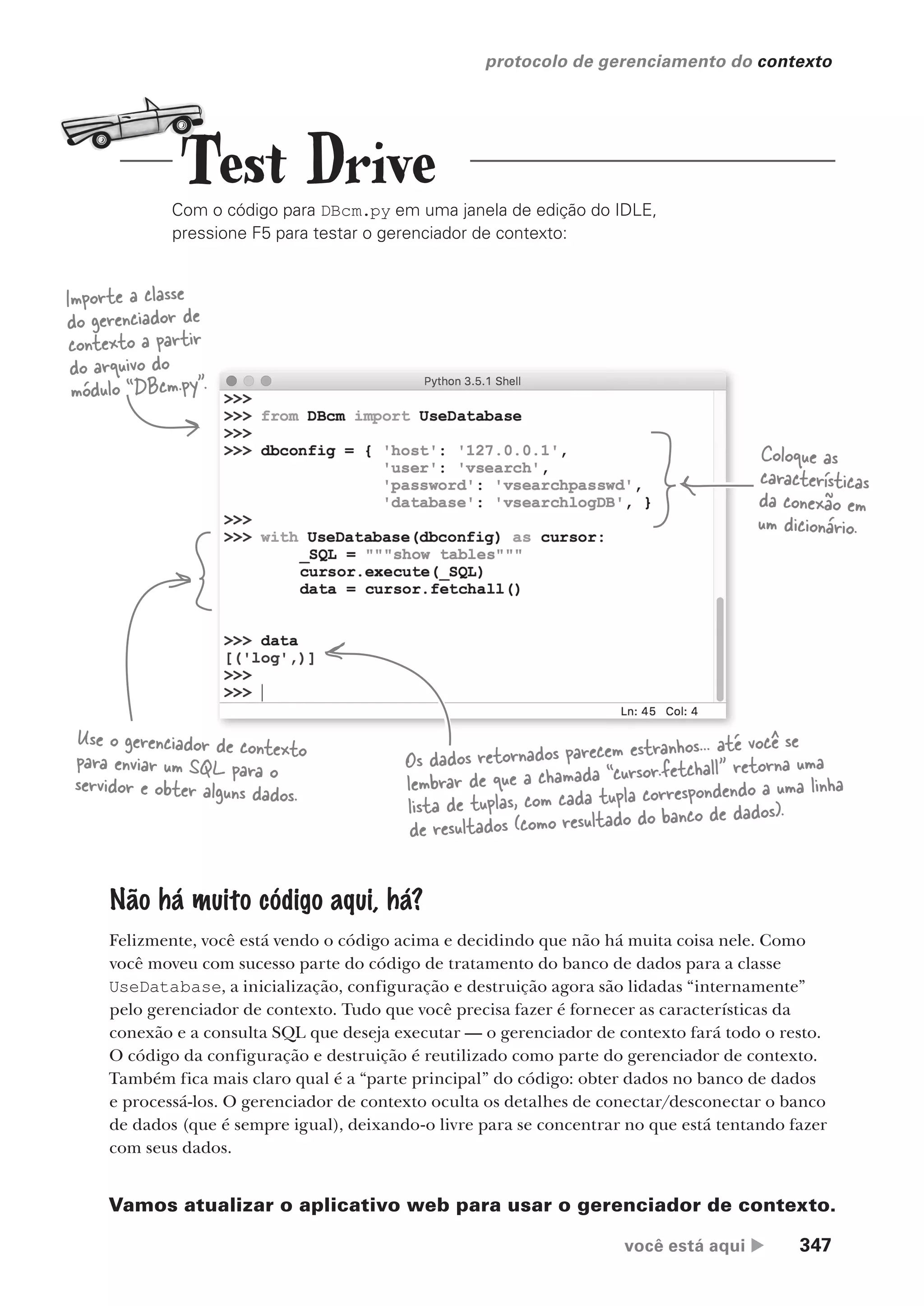 você está aqui  347
protocolo de gerenciamento do contexto
Com o código para DBcm.py em uma janela de edição do IDLE,
pressione F5 para testar o gerenciador de contexto:
Importe a classe
do gerenciador de
contexto a partir
do arquivo do
módulo “DBcm.py”.
Coloque as
características
da conexão em
um dicionário.
Use o gerenciador de contexto
para enviar um SQL para o
servidor e obter alguns dados.
Os dados retornados parecem estranhos... até você se
lembrar de que a chamada “cursor.fetchall” retorna uma
lista de tuplas, com cada tupla correspondendo a uma linha
de resultados (como resultado do banco de dados).
Não há muito código aqui, há?
Felizmente, você está vendo o código acima e decidindo que não há muita coisa nele. Como
você moveu com sucesso parte do código de tratamento do banco de dados para a classe
UseDatabase, a inicialização, configuração e destruição agora são lidadas “internamente”
pelo gerenciador de contexto. Tudo que você precisa fazer é fornecer as características da
conexão e a consulta SQL que deseja executar — o gerenciador de contexto fará todo o resto.
O código da configuração e destruição é reutilizado como parte do gerenciador de contexto.
Também fica mais claro qual é a “parte principal” do código: obter dados no banco de dados
e processá-los. O gerenciador de contexto oculta os detalhes de conectar/desconectar o banco
de dados (que é sempre igual), deixando-o livre para se concentrar no que está tentando fazer
com seus dados.
Vamos atualizar o aplicativo web para usar o gerenciador de contexto.
Test Drive
CG_HeadFirst_Python.indb 347 18/07/2018 13:20:03
 
