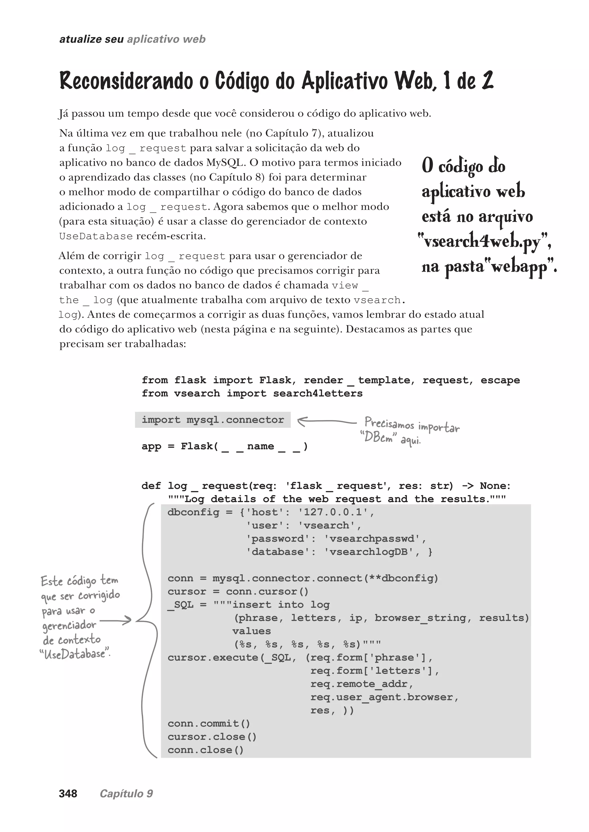 348 Capítulo 9
atualize seu aplicativo web
Reconsiderando o Código do Aplicativo Web, 1 de 2
Já passou um tempo desde que você considerou o código do aplicativo web.
Na última vez em que trabalhou nele (no Capítulo 7), atualizou
a função log _ request para salvar a solicitação da web do
aplicativo no banco de dados MySQL. O motivo para termos iniciado
o aprendizado das classes (no Capítulo 8) foi para determinar
o melhor modo de compartilhar o código do banco de dados
adicionado a log _ request. Agora sabemos que o melhor modo
(para esta situação) é usar a classe do gerenciador de contexto
UseDatabase recém-escrita.
Além de corrigir log _ request para usar o gerenciador de
contexto, a outra função no código que precisamos corrigir para
trabalhar com os dados no banco de dados é chamada view _
the _ log (que atualmente trabalha com arquivo de texto vsearch.
log). Antes de começarmos a corrigir as duas funções, vamos lembrar do estado atual
do código do aplicativo web (nesta página e na seguinte). Destacamos as partes que
precisam ser trabalhadas:
from flask import Flask, render _ template, request, escape
from vsearch import search4letters
import mysql.connector
app = Flask( _ _ name _ _ )
def log _ request(req: 'flask _ request'
, res: str) -> None:
"""Log details of the web request and the results."""
dbconfig = {'host': '127.0.0.1',
'user': 'vsearch',
'password': 'vsearchpasswd',
'database': 'vsearchlogDB', }
conn = mysql.connector.connect(**dbconfig)
cursor = conn.cursor()
_SQL = """insert into log
(phrase, letters, ip, browser_string, results)
values
(%s, %s, %s, %s, %s)"""
cursor.execute(_SQL, (req.form['phrase'],
req.form['letters'],
req.remote_addr,
req.user_agent.browser,
res, ))
conn.commit()
cursor.close()
conn.close()
Este código tem
que ser corrigido
para usar o
gerenciador
de contexto
“UseDatabase”.
O código do
aplicativo web
está no arquivo
“vsearch4web.py”,
na pasta“webapp”.
Precisamos importar
“DBcm” aqui.
CG_HeadFirst_Python.indb 348 18/07/2018 13:20:03
 