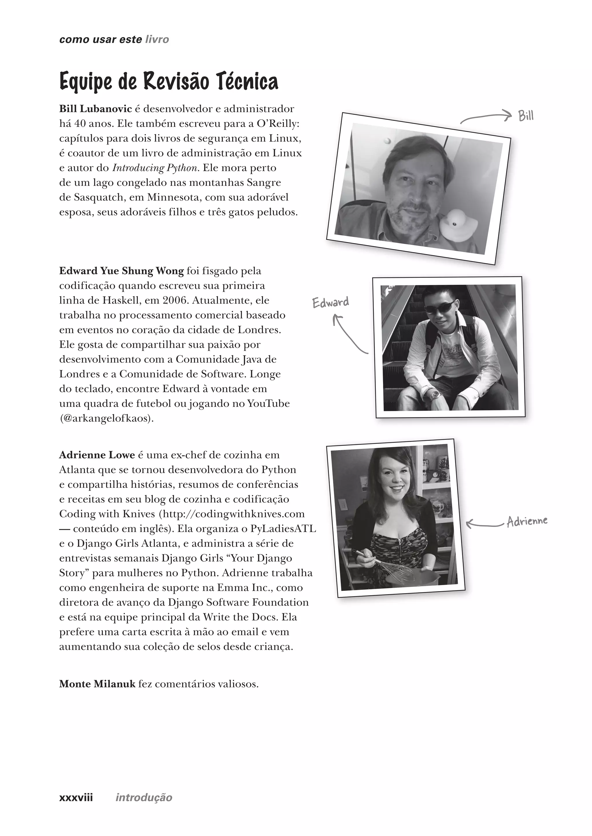 xxxviii introdução
como usar este livro
Bill Lubanovic é desenvolvedor e administrador
há 40 anos. Ele também escreveu para a O’Reilly:
capítulos para dois livros de segurança em Linux,
é coautor de um livro de administração em Linux
e autor do Introducing Python. Ele mora perto
de um lago congelado nas montanhas Sangre
de Sasquatch, em Minnesota, com sua adorável
esposa, seus adoráveis filhos e três gatos peludos.
Equipe de Revisão Técnica
Bill
Edward
Adrienne
Bill
Edward Yue Shung Wong foi fisgado pela
codificação quando escreveu sua primeira
linha de Haskell, em 2006. Atualmente, ele
trabalha no processamento comercial baseado
em eventos no coração da cidade de Londres.
Ele gosta de compartilhar sua paixão por
desenvolvimento com a Comunidade Java de
Londres e a Comunidade de Software. Longe
do teclado, encontre Edward à vontade em
uma quadra de futebol ou jogando no YouTube
(@arkangelofkaos).
Adrienne Lowe é uma ex-chef de cozinha em
Atlanta que se tornou desenvolvedora do Python
e compartilha histórias, resumos de conferências
e receitas em seu blog de cozinha e codificação
Coding with Knives (http://codingwithknives.com
— conteúdo em inglês). Ela organiza o PyLadiesATL
e o Django Girls Atlanta, e administra a série de
entrevistas semanais Django Girls “Your Django
Story” para mulheres no Python. Adrienne trabalha
como engenheira de suporte na Emma Inc., como
diretora de avanço da Django Software Foundation
e está na equipe principal da Write the Docs. Ela
prefere uma carta escrita à mão ao email e vem
aumentando sua coleção de selos desde criança.
Monte Milanuk fez comentários valiosos.
CG_HeadFirst_Python.indb 38 18/07/2018 13:17:39
 