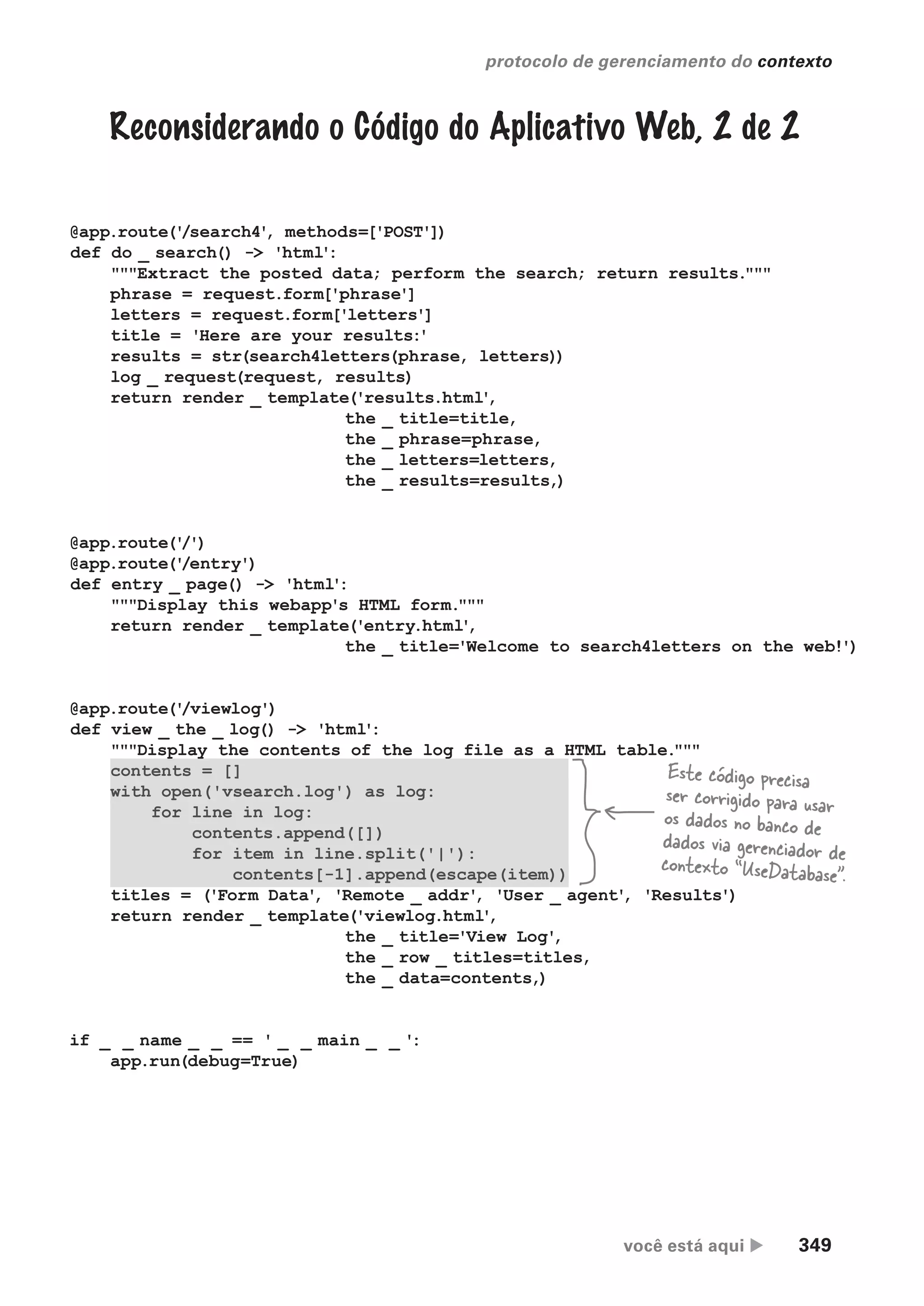 você está aqui  349
protocolo de gerenciamento do contexto
@app.route('
/search4'
, methods=['POST'])
def do _ search() -> 'html':
"""Extract the posted data; perform the search; return results."""
phrase = request.form['phrase']
letters = request.form['letters']
title = 'Here are your results:'
results = str(search4letters(phrase, letters))
log _ request(request, results)
return render _ template('results.html'
,
the _ title=title,
the _ phrase=phrase,
the _ letters=letters,
the _ results=results,)
@app.route('
/')
@app.route('
/entry')
def entry _ page() -> 'html':
"""Display this webapp's HTML form."""
return render _ template('entry.html'
,
the _ title='Welcome to search4letters on the web!')
@app.route('
/viewlog')
def view _ the _ log() -> 'html':
"""Display the contents of the log file as a HTML table."""
contents = []
with open('vsearch.log') as log:
for line in log:
contents.append([])
for item in line.split('|'):
contents[-1].append(escape(item))
titles = ('Form Data'
, 'Remote _ addr'
, 'User _ agent'
, 'Results')
return render _ template('viewlog.html'
,
the _ title='View Log'
,
the _ row _ titles=titles,
the _ data=contents,)
if _ _ name _ _ == ' _ _ main _ _ ':
app.run(debug=True)
Este código precisa
ser corrigido para usar
os dados no banco de
dados via gerenciador de
contexto “UseDatabase”.
Reconsiderando o Código do Aplicativo Web, 2 de 2
.
CG_HeadFirst_Python.indb 349 18/07/2018 13:20:03
 