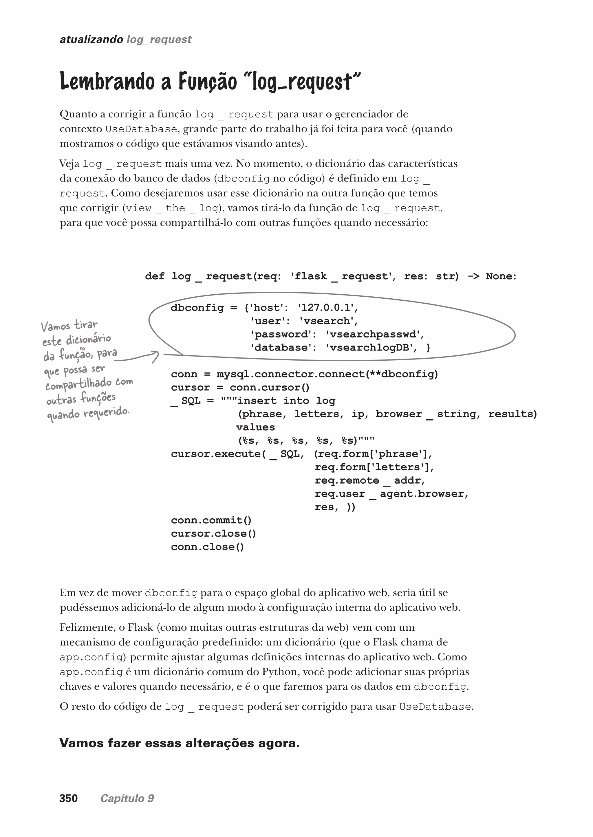 350 Capítulo 9
atualizando log_request
Lembrando a Função “log–request”
Quanto a corrigir a função log _ request para usar o gerenciador de
contexto UseDatabase, grande parte do trabalho já foi feita para você (quando
mostramos o código que estávamos visando antes).
Veja log _ request mais uma vez. No momento, o dicionário das características
da conexão do banco de dados (dbconfig no código) é definido em log _
request. Como desejaremos usar esse dicionário na outra função que temos
que corrigir (view _ the _ log), vamos tirá-lo da função de log _ request,
para que você possa compartilhá-lo com outras funções quando necessário:
def log _ request(req: 'flask _ request'
, res: str) -> None:
dbconfig = {'host': '127.0.0.1'
,
'user': 'vsearch'
,
'password': 'vsearchpasswd'
,
'database': 'vsearchlogDB'
, }
conn = mysql.connector.connect(**dbconfig)
cursor = conn.cursor()
_ SQL = """insert into log
(phrase, letters, ip, browser _ string, results)
values
(%s, %s, %s, %s, %s)"""
cursor.execute( _ SQL, (req.form['phrase'],
req.form['letters'],
req.remote _ addr,
req.user _ agent.browser,
res, ))
conn.commit()
cursor.close()
conn.close()
Vamos tirar
este dicionário
da função, para
que possa ser
compartilhado com
outras funções
quando requerido.
Em vez de mover dbconfig para o espaço global do aplicativo web, seria útil se
pudéssemos adicioná-lo de algum modo à configuração interna do aplicativo web.
Felizmente, o Flask (como muitas outras estruturas da web) vem com um
mecanismo de configuração predefinido: um dicionário (que o Flask chama de
app.config) permite ajustar algumas definições internas do aplicativo web. Como
app.config é um dicionário comum do Python, você pode adicionar suas próprias
chaves e valores quando necessário, e é o que faremos para os dados em dbconfig.
O resto do código de log _ request poderá ser corrigido para usar UseDatabase.
Vamos fazer essas alterações agora.
“
CG_HeadFirst_Python.indb 350 18/07/2018 13:20:03
 