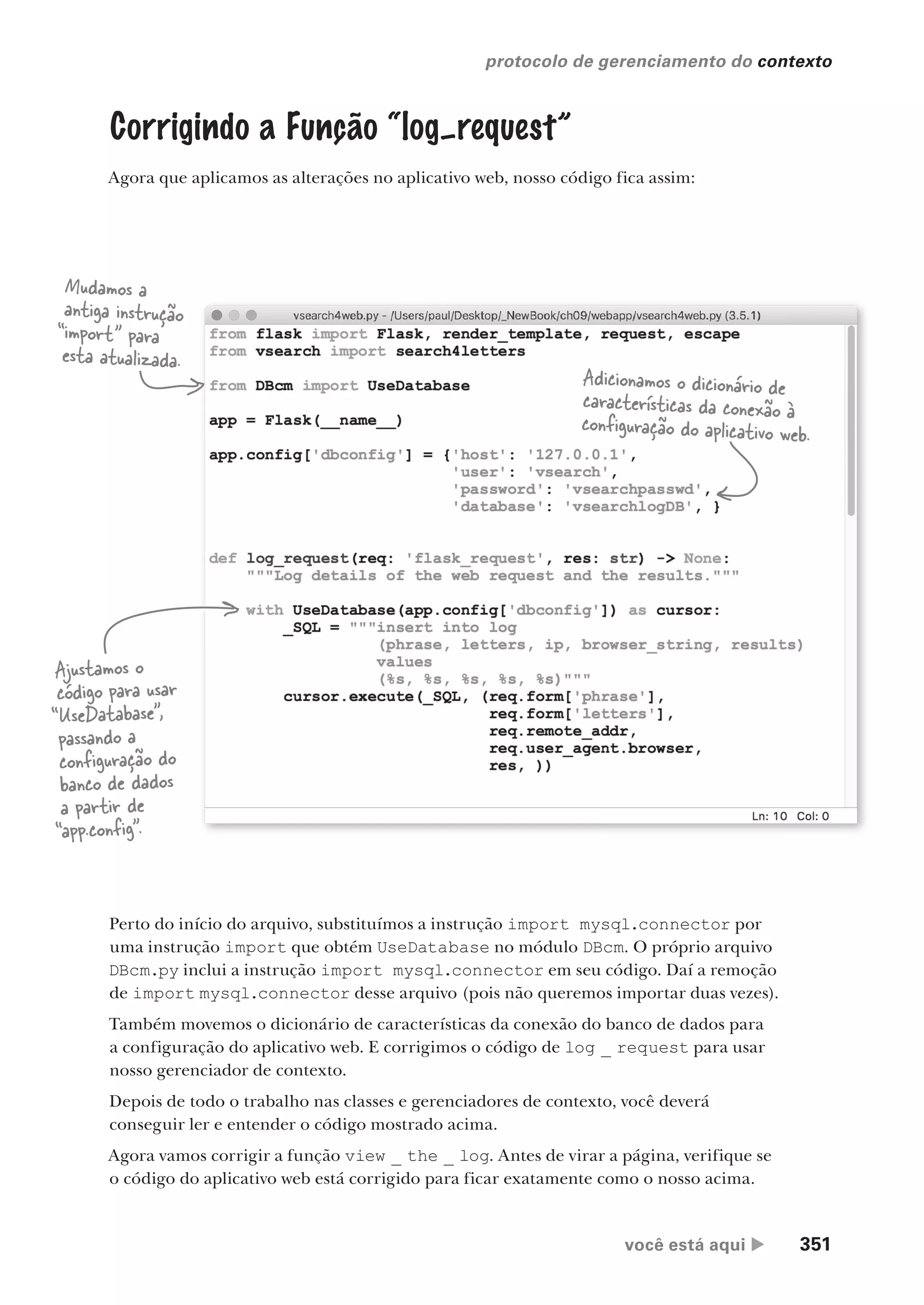 você está aqui  351
protocolo de gerenciamento do contexto
Corrigindo a Função “log–request”
Agora que aplicamos as alterações no aplicativo web, nosso código fica assim:
Perto do início do arquivo, substituímos a instrução import mysql.connector por
uma instrução import que obtém UseDatabase no módulo DBcm. O próprio arquivo
DBcm.py inclui a instrução import mysql.connector em seu código. Daí a remoção
de import mysql.connector desse arquivo (pois não queremos importar duas vezes).
Também movemos o dicionário de características da conexão do banco de dados para
a configuração do aplicativo web. E corrigimos o código de log _ request para usar
nosso gerenciador de contexto.
Depois de todo o trabalho nas classes e gerenciadores de contexto, você deverá
conseguir ler e entender o código mostrado acima.
Agora vamos corrigir a função view _ the _ log. Antes de virar a página, verifique se
o código do aplicativo web está corrigido para ficar exatamente como o nosso acima.
Mudamos a
antiga instrução
“import” para
esta atualizada.
Adicionamos o dicionário de
características da conexão à
configuração do aplicativo web.
Ajustamos o
código para usar
“UseDatabase”,
passando a
configuração do
banco de dados
a partir de
“app.config”.
CG_HeadFirst_Python.indb 351 18/07/2018 13:20:03
 