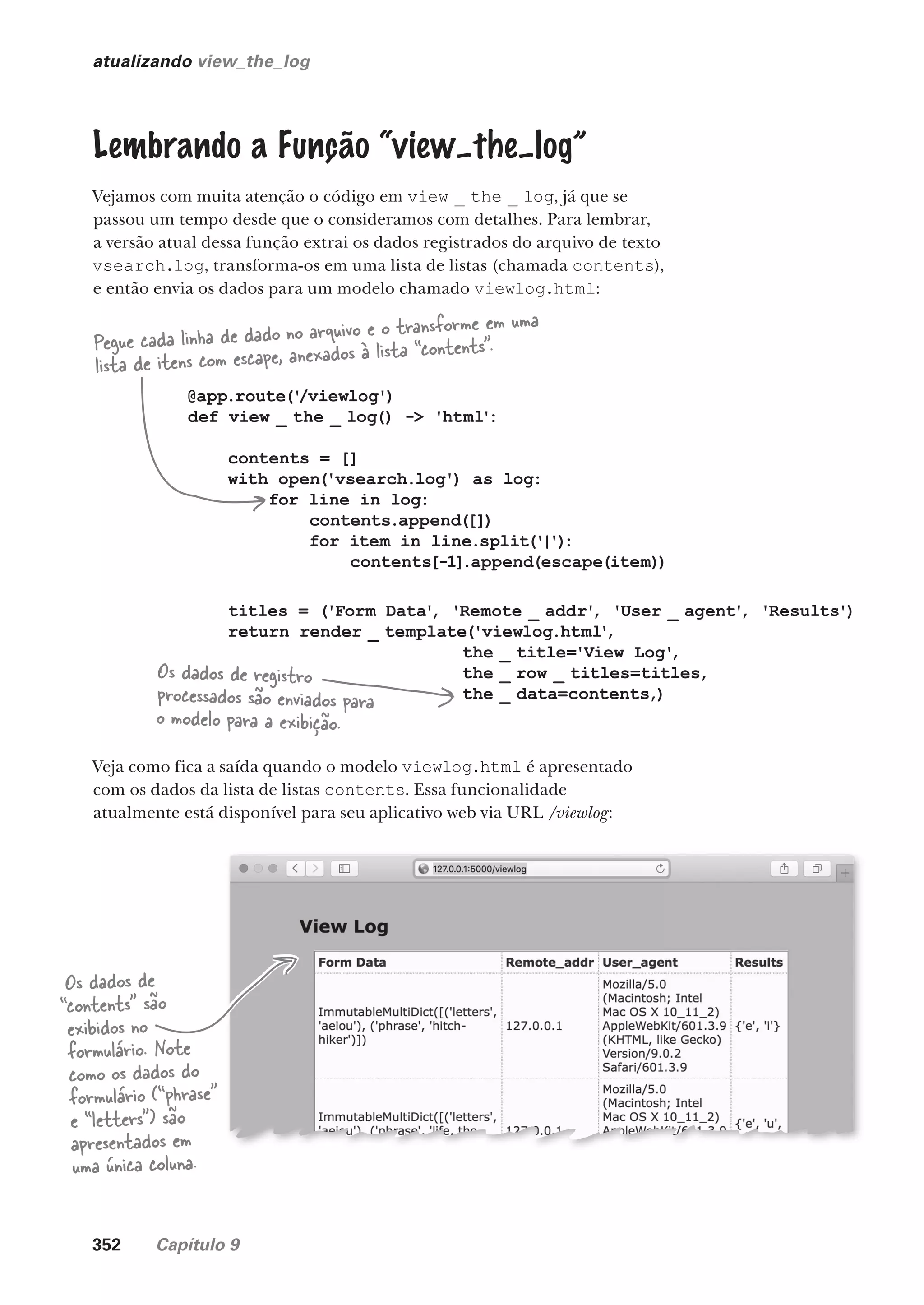 352 Capítulo 9
atualizando view_the_log
Lembrando a Função “view–the–log”
Vejamos com muita atenção o código em view _ the _ log, já que se
passou um tempo desde que o consideramos com detalhes. Para lembrar,
a versão atual dessa função extrai os dados registrados do arquivo de texto
vsearch.log, transforma-os em uma lista de listas (chamada contents),
e então envia os dados para um modelo chamado viewlog.html:
@app.route('
/viewlog')
def view _ the _ log() -> 'html':
contents = []
with open('vsearch.log') as log:
for line in log:
contents.append([])
for item in line.split('|')
:
contents[-1].append(escape(item))
titles = ('Form Data'
, 'Remote _ addr'
, 'User _ agent'
, 'Results')
return render _ template('viewlog.html'
,
the _ title='View Log'
,
the _ row _ titles=titles,
the _ data=contents,)
Pegue cada linha de dado no arquivo e o transforme em uma
lista de itens com escape, anexados à lista “contents”.
Os dados de registro
processados são enviados para
o modelo para a exibição.
Veja como fica a saída quando o modelo viewlog.html é apresentado
com os dados da lista de listas contents. Essa funcionalidade
atualmente está disponível para seu aplicativo web via URL /viewlog:
Os dados de
“contents” são
exibidos no
formulário. Note
como os dados do
formulário (“phrase”
e “letters”) são
apresentados em
uma única coluna.
CG_HeadFirst_Python.indb 352 18/07/2018 13:20:04
 