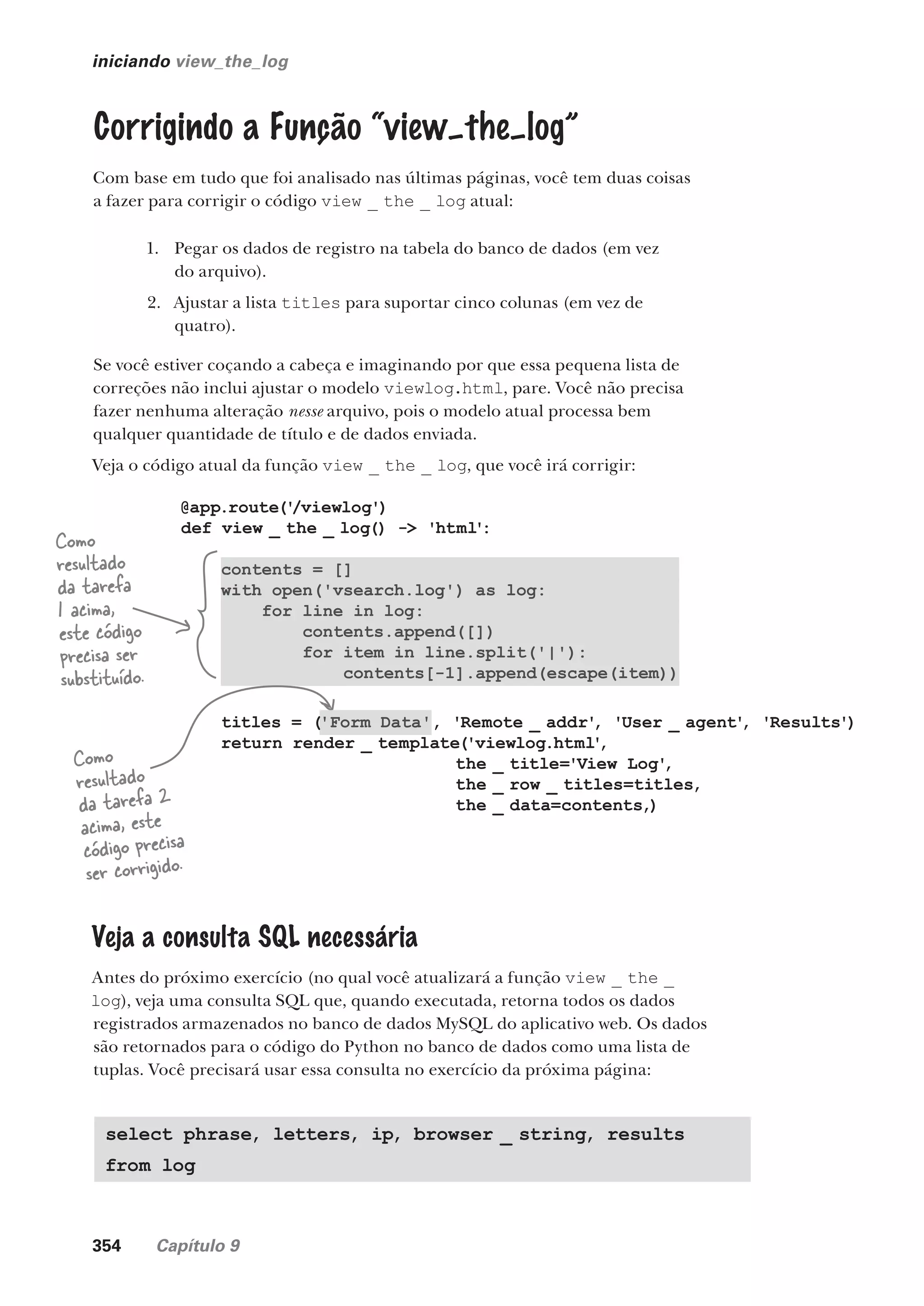 354 Capítulo 9
@app.route('
/viewlog')
def view _ the _ log() -> 'html':
contents = []
with open('vsearch.log') as log:
for line in log:
contents.append([])
for item in line.split('|'):
contents[-1].append(escape(item))
titles = ('Form Data', 'Remote _ addr'
, 'User _ agent'
, 'Results')
return render _ template('viewlog.html'
,
the _ title='View Log'
,
the _ row _ titles=titles,
the _ data=contents,)
iniciando view_the_log
Corrigindo a Função “view–the–log”
Com base em tudo que foi analisado nas últimas páginas, você tem duas coisas
a fazer para corrigir o código view _ the _ log atual:
1. Pegar os dados de registro na tabela do banco de dados (em vez
do arquivo).
2. Ajustar a lista titles para suportar cinco colunas (em vez de
quatro).
Se você estiver coçando a cabeça e imaginando por que essa pequena lista de
correções não inclui ajustar o modelo viewlog.html, pare. Você não precisa
fazer nenhuma alteração nesse arquivo, pois o modelo atual processa bem
qualquer quantidade de título e de dados enviada.
Veja o código atual da função view _ the _ log, que você irá corrigir:
Como
resultado
da tarefa
1 acima,
este código
precisa ser
substituído.
Como
resultado
da tarefa 2
acima, este
código precisa
ser corrigido.
Veja a consulta SQL necessária
Antes do próximo exercício (no qual você atualizará a função view _ the _
log), veja uma consulta SQL que, quando executada, retorna todos os dados
registrados armazenados no banco de dados MySQL do aplicativo web. Os dados
são retornados para o código do Python no banco de dados como uma lista de
tuplas. Você precisará usar essa consulta no exercício da próxima página:
select phrase, letters, ip, browser _ string, results
from log
CG_HeadFirst_Python.indb 354 18/07/2018 13:20:04
 