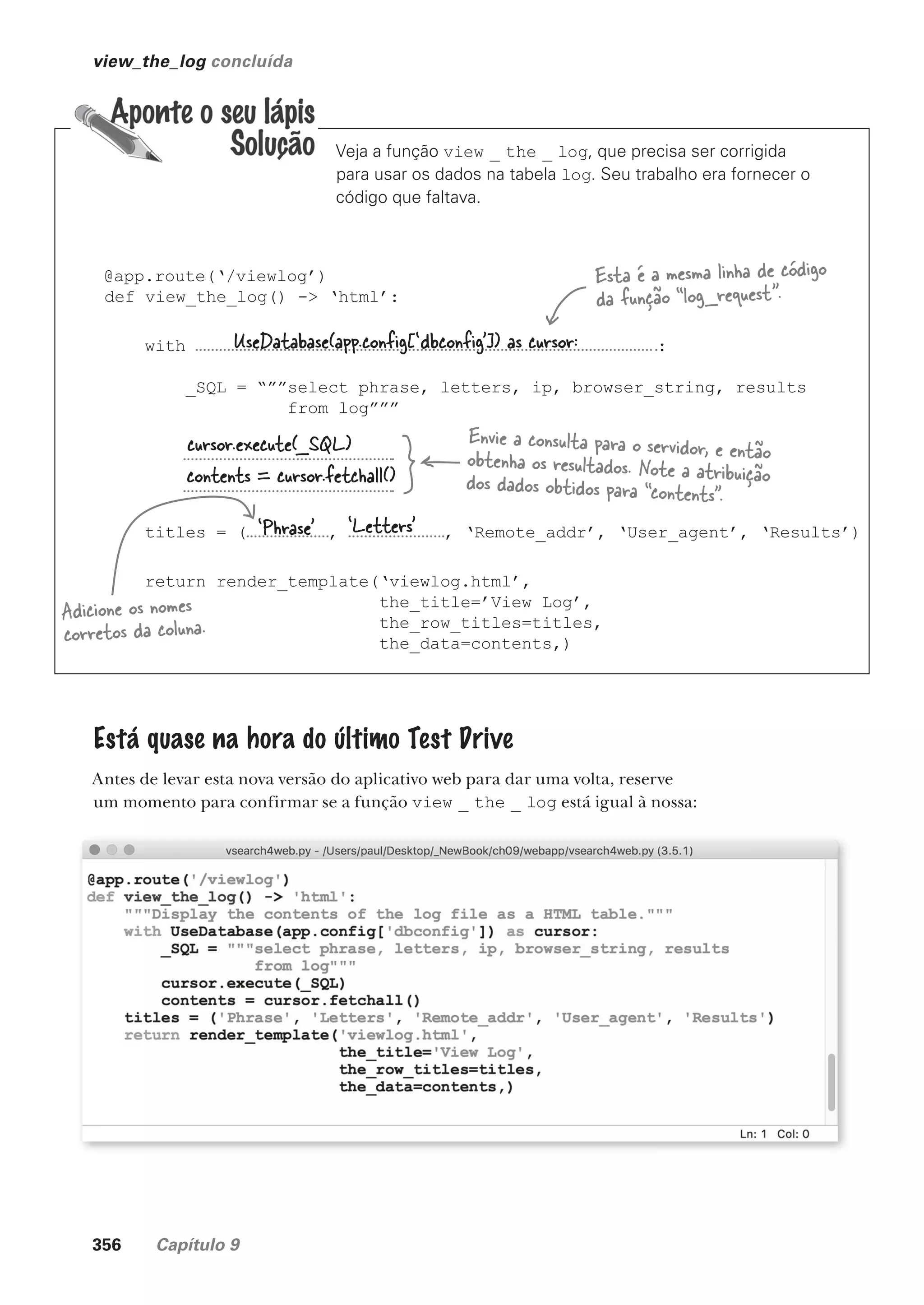 356 Capítulo 9
view_the_log concluída
Veja a função view _ the _ log, que precisa ser corrigida
para usar os dados na tabela log. Seu trabalho era fornecer o
código que faltava.
@app.route(‘/viewlog’)
def view_the_log() -> ‘html’:
with :
_SQL = “””select phrase, letters, ip, browser_string, results
from log”””
titles = ( , , ‘Remote_addr’, ‘User_agent’, ‘Results’)
return render_template(‘viewlog.html’,
the_title=’View Log’,
the_row_titles=titles,
the_data=contents,)
Adicione os nomes
corretos da coluna.
Esta é a mesma linha de código
da função “log_request”.
Envie a consulta para o servidor, e então
obtenha os resultados. Note a atribuição
dos dados obtidos para “contents”.
‘Phrase’
UseDatabase(app.config[‘dbconfig’]) as cursor:
cursor.execute(_SQL)
contents = cursor.fetchall()
‘Letters’
Está quase na hora do último Test Drive
Antes de levar esta nova versão do aplicativo web para dar uma volta, reserve
um momento para confirmar se a função view _ the _ log está igual à nossa:
CG_HeadFirst_Python.indb 356 18/07/2018 13:20:05
 