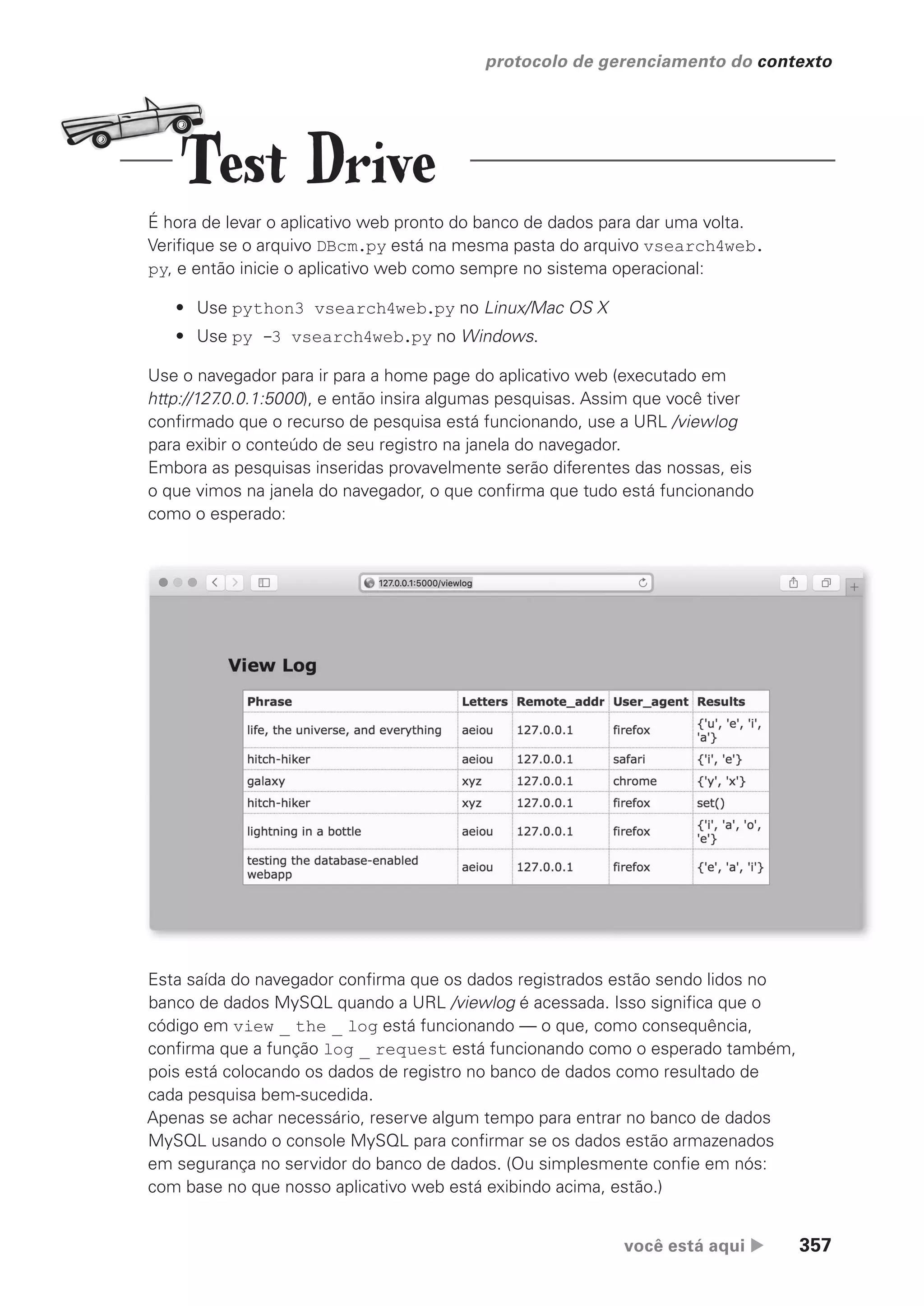 você está aqui  357
protocolo de gerenciamento do contexto
É hora de levar o aplicativo web pronto do banco de dados para dar uma volta.
Verifique se o arquivo DBcm.py está na mesma pasta do arquivo vsearch4web.
py, e então inicie o aplicativo web como sempre no sistema operacional:
• Use python3 vsearch4web.py no Linux/Mac OS X
• Use py -3 vsearch4web.py no Windows.
Use o navegador para ir para a home page do aplicativo web (executado em
http://127
.0.0.1:5000), e então insira algumas pesquisas. Assim que você tiver
confirmado que o recurso de pesquisa está funcionando, use a URL /viewlog
para exibir o conteúdo de seu registro na janela do navegador.
Embora as pesquisas inseridas provavelmente serão diferentes das nossas, eis
o que vimos na janela do navegador, o que confirma que tudo está funcionando
como o esperado:
Esta saída do navegador confirma que os dados registrados estão sendo lidos no
banco de dados MySQL quando a URL /viewlog é acessada. Isso significa que o
código em view _ the _ log está funcionando — o que, como consequência,
confirma que a função log _ request está funcionando como o esperado também,
pois está colocando os dados de registro no banco de dados como resultado de
cada pesquisa bem-sucedida.
Apenas se achar necessário, reserve algum tempo para entrar no banco de dados
MySQL usando o console MySQL para confirmar se os dados estão armazenados
em segurança no servidor do banco de dados. (Ou simplesmente confie em nós:
com base no que nosso aplicativo web está exibindo acima, estão.)
Test Drive
CG_HeadFirst_Python.indb 357 18/07/2018 13:20:05
 