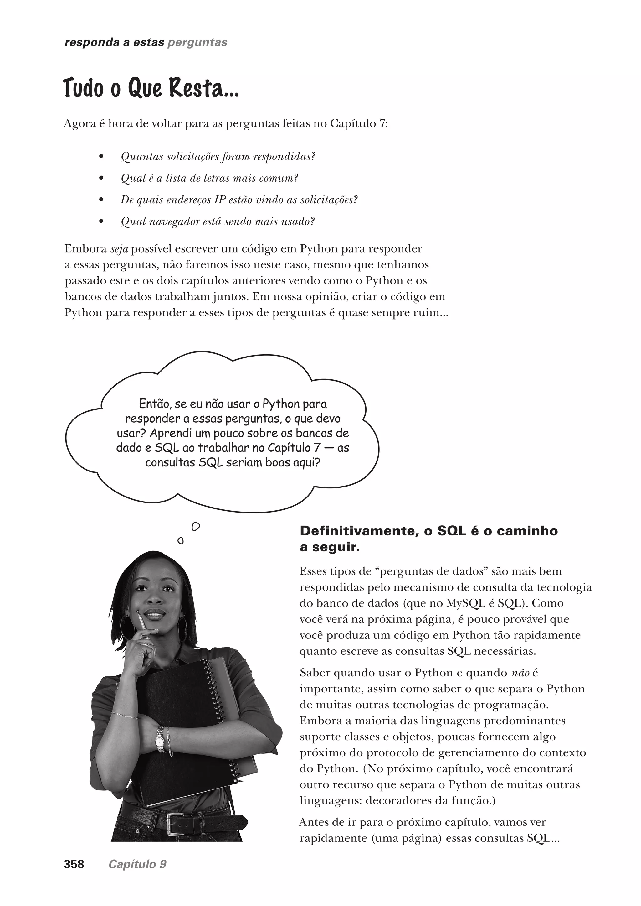 358 Capítulo 9
responda a estas perguntas
Tudo o Que Resta...
Agora é hora de voltar para as perguntas feitas no Capítulo 7:
• Quantas solicitações foram respondidas?
• Qual é a lista de letras mais comum?
• De quais endereços IP estão vindo as solicitações?
• Qual navegador está sendo mais usado?
Embora seja possível escrever um código em Python para responder
a essas perguntas, não faremos isso neste caso, mesmo que tenhamos
passado este e os dois capítulos anteriores vendo como o Python e os
bancos de dados trabalham juntos. Em nossa opinião, criar o código em
Python para responder a esses tipos de perguntas é quase sempre ruim...
Então, se eu não usar o Python para
responder a essas perguntas, o que devo
usar? Aprendi um pouco sobre os bancos de
dado e SQL ao trabalhar no Capítulo 7 — as
consultas SQL seriam boas aqui?
Definitivamente, o SQL é o caminho
a seguir.
Esses tipos de “perguntas de dados” são mais bem
respondidas pelo mecanismo de consulta da tecnologia
do banco de dados (que no MySQL é SQL). Como
você verá na próxima página, é pouco provável que
você produza um código em Python tão rapidamente
quanto escreve as consultas SQL necessárias.
Saber quando usar o Python e quando não é
importante, assim como saber o que separa o Python
de muitas outras tecnologias de programação.
Embora a maioria das linguagens predominantes
suporte classes e objetos, poucas fornecem algo
próximo do protocolo de gerenciamento do contexto
do Python. (No próximo capítulo, você encontrará
outro recurso que separa o Python de muitas outras
linguagens: decoradores da função.)
Antes de ir para o próximo capítulo, vamos ver
rapidamente (uma página) essas consultas SQL...
CG_HeadFirst_Python.indb 358 18/07/2018 13:20:05
 