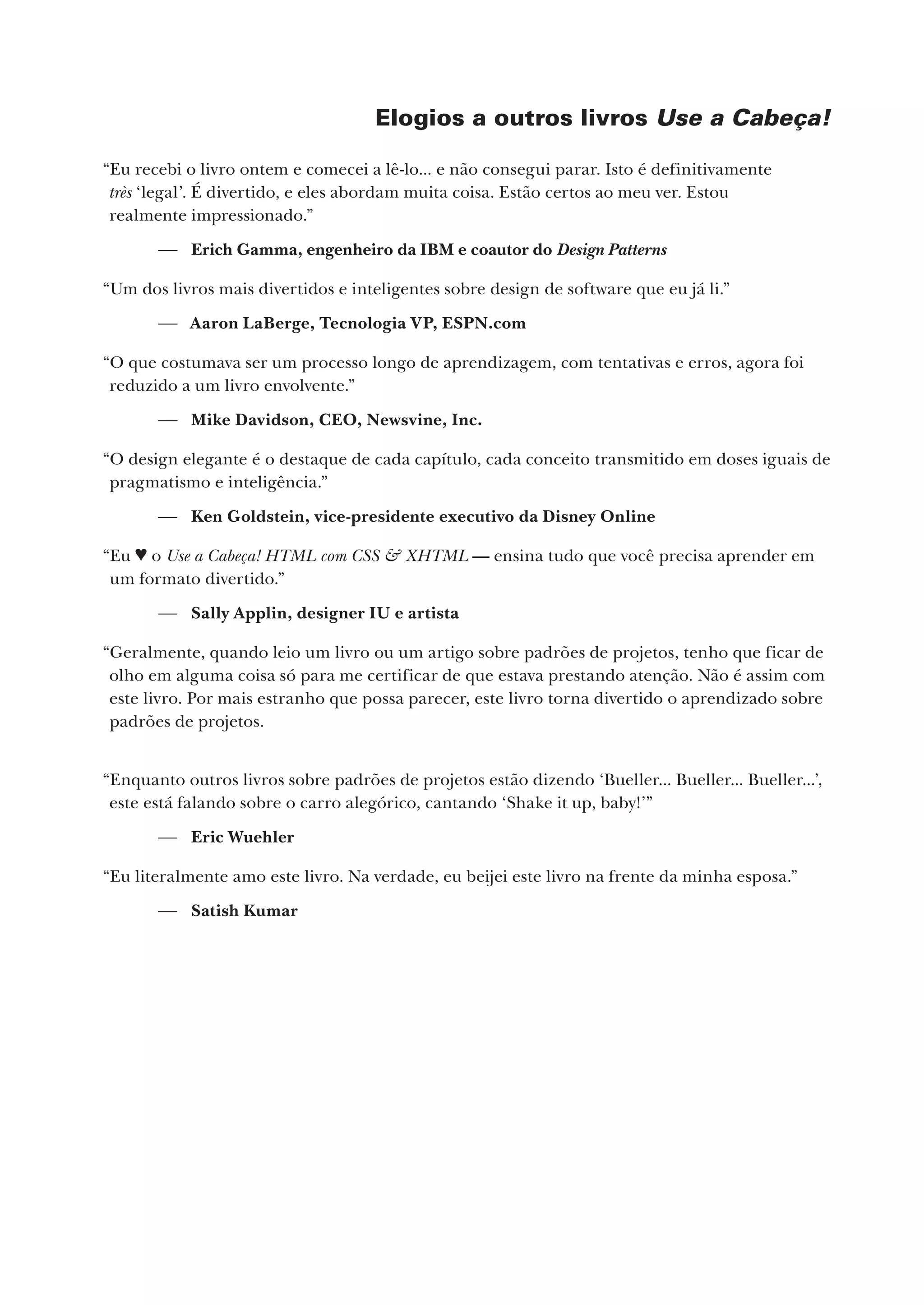 Elogios a outros livros Use a Cabeça!
“Eu recebi o livro ontem e comecei a lê-lo... e não consegui parar. Isto é definitivamente
très ‘legal’. É divertido, e eles abordam muita coisa. Estão certos ao meu ver. Estou
realmente impressionado.”
 Erich Gamma, engenheiro da IBM e coautor do Design Patterns
“Um dos livros mais divertidos e inteligentes sobre design de software que eu já li.”
 Aaron LaBerge, Tecnologia VP, ESPN.com
“O que costumava ser um processo longo de aprendizagem, com tentativas e erros, agora foi
reduzido a um livro envolvente.”
 Mike Davidson, CEO, Newsvine, Inc.
“O design elegante é o destaque de cada capítulo, cada conceito transmitido em doses iguais de
pragmatismo e inteligência.”
 Ken Goldstein, vice-presidente executivo da Disney Online
“Eu ♥ o Use a Cabeça! HTML com CSS & XHTML — ensina tudo que você precisa aprender em
um formato divertido.”
 Sally Applin, designer IU e artista
“Geralmente, quando leio um livro ou um artigo sobre padrões de projetos, tenho que ficar de
olho em alguma coisa só para me certificar de que estava prestando atenção. Não é assim com
este livro. Por mais estranho que possa parecer, este livro torna divertido o aprendizado sobre
padrões de projetos.
“Enquanto outros livros sobre padrões de projetos estão dizendo ‘Bueller... Bueller... Bueller...’,
este está falando sobre o carro alegórico, cantando ‘Shake it up, baby!’”
 Eric Wuehler
“Eu literalmente amo este livro. Na verdade, eu beijei este livro na frente da minha esposa.”
 Satish Kumar
CG_HeadFirst_Python.indb 3 18/07/2018 13:17:35
 
