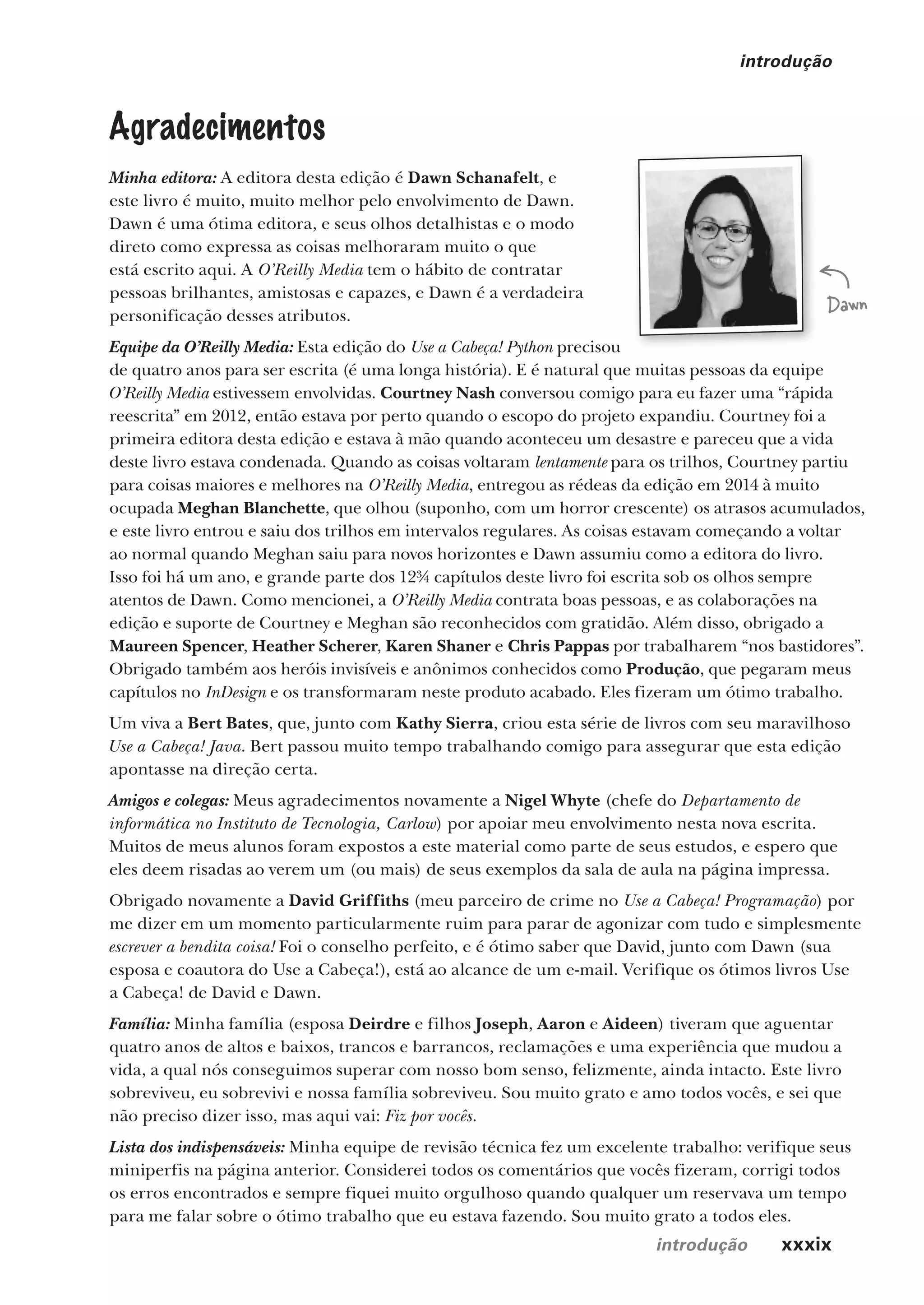 introdução xxxix
introdução
Agradecimentos
Minha editora: A editora desta edição é Dawn Schanafelt, e
este livro é muito, muito melhor pelo envolvimento de Dawn.
Dawn é uma ótima editora, e seus olhos detalhistas e o modo
direto como expressa as coisas melhoraram muito o que
está escrito aqui. A O’Reilly Media tem o hábito de contratar
pessoas brilhantes, amistosas e capazes, e Dawn é a verdadeira
personificação desses atributos.
Equipe da O’Reilly Media: Esta edição do Use a Cabeça! Python precisou
de quatro anos para ser escrita (é uma longa história). E é natural que muitas pessoas da equipe
O’Reilly Media estivessem envolvidas. Courtney Nash conversou comigo para eu fazer uma “rápida
reescrita” em 2012, então estava por perto quando o escopo do projeto expandiu. Courtney foi a
primeira editora desta edição e estava à mão quando aconteceu um desastre e pareceu que a vida
deste livro estava condenada. Quando as coisas voltaram lentamente para os trilhos, Courtney partiu
para coisas maiores e melhores na O’Reilly Media, entregou as rédeas da edição em 2014 à muito
ocupada Meghan Blanchette, que olhou (suponho, com um horror crescente) os atrasos acumulados,
e este livro entrou e saiu dos trilhos em intervalos regulares. As coisas estavam começando a voltar
ao normal quando Meghan saiu para novos horizontes e Dawn assumiu como a editora do livro.
Isso foi há um ano, e grande parte dos 12¾ capítulos deste livro foi escrita sob os olhos sempre
atentos de Dawn. Como mencionei, a O’Reilly Media contrata boas pessoas, e as colaborações na
edição e suporte de Courtney e Meghan são reconhecidos com gratidão. Além disso, obrigado a
Maureen Spencer, Heather Scherer, Karen Shaner e Chris Pappas por trabalharem “nos bastidores”.
Obrigado também aos heróis invisíveis e anônimos conhecidos como Produção, que pegaram meus
capítulos no InDesign e os transformaram neste produto acabado. Eles fizeram um ótimo trabalho.
Um viva a Bert Bates, que, junto com Kathy Sierra, criou esta série de livros com seu maravilhoso
Use a Cabeça! Java. Bert passou muito tempo trabalhando comigo para assegurar que esta edição
apontasse na direção certa.
Amigos e colegas: Meus agradecimentos novamente a Nigel Whyte (chefe do Departamento de
informática no Instituto de Tecnologia, Carlow) por apoiar meu envolvimento nesta nova escrita.
Muitos de meus alunos foram expostos a este material como parte de seus estudos, e espero que
eles deem risadas ao verem um (ou mais) de seus exemplos da sala de aula na página impressa.
Obrigado novamente a David Griffiths (meu parceiro de crime no Use a Cabeça! Programação) por
me dizer em um momento particularmente ruim para parar de agonizar com tudo e simplesmente
escrever a bendita coisa! Foi o conselho perfeito, e é ótimo saber que David, junto com Dawn (sua
esposa e coautora do Use a Cabeça!), está ao alcance de um e-mail. Verifique os ótimos livros Use
a Cabeça! de David e Dawn.
Família: Minha família (esposa Deirdre e filhos Joseph, Aaron e Aideen) tiveram que aguentar
quatro anos de altos e baixos, trancos e barrancos, reclamações e uma experiência que mudou a
vida, a qual nós conseguimos superar com nosso bom senso, felizmente, ainda intacto. Este livro
sobreviveu, eu sobrevivi e nossa família sobreviveu. Sou muito grato e amo todos vocês, e sei que
não preciso dizer isso, mas aqui vai: Fiz por vocês.
Lista dos indispensáveis: Minha equipe de revisão técnica fez um excelente trabalho: verifique seus
miniperfis na página anterior. Considerei todos os comentários que vocês fizeram, corrigi todos
os erros encontrados e sempre fiquei muito orgulhoso quando qualquer um reservava um tempo
para me falar sobre o ótimo trabalho que eu estava fazendo. Sou muito grato a todos eles.
Dawn
CG_HeadFirst_Python.indb 39 18/07/2018 13:17:39
 