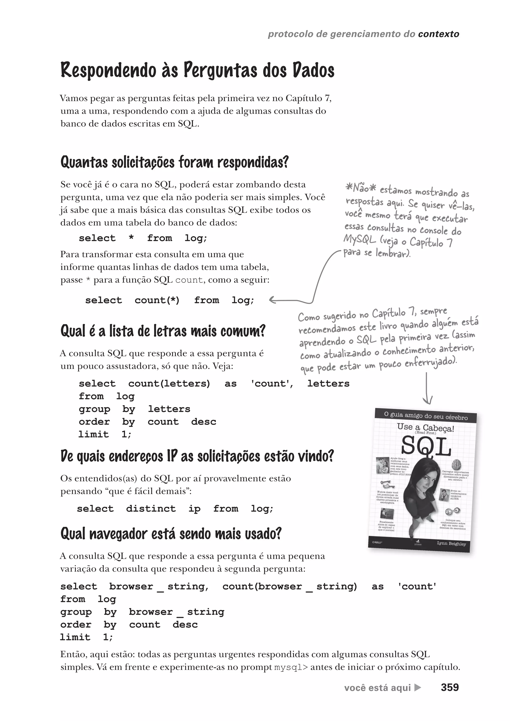 você está aqui  359
protocolo de gerenciamento do contexto
Respondendo às Perguntas dos Dados
Vamos pegar as perguntas feitas pela primeira vez no Capítulo 7,
uma a uma, respondendo com a ajuda de algumas consultas do
banco de dados escritas em SQL.
Quantas solicitações foram respondidas?
Se você já é o cara no SQL, poderá estar zombando desta
pergunta, uma vez que ela não poderia ser mais simples. Você
já sabe que a mais básica das consultas SQL exibe todos os
dados em uma tabela do banco de dados:
De quais endereços IP as solicitações estão vindo?
Os entendidos(as) do SQL por aí provavelmente estão
pensando “que é fácil demais”:
select * from log;
Para transformar esta consulta em uma que
informe quantas linhas de dados tem uma tabela,
passe * para a função SQL count, como a seguir:
select count(*) from log;
Qual é a lista de letras mais comum?
A consulta SQL que responde a essa pergunta é
um pouco assustadora, só que não. Veja:
*Não* estamos mostrando as
respostas aqui. Se quiser vê-las,
você mesmo terá que executar
essas consultas no console do
MySQL (veja o Capítulo 7
para se lembrar).
select count(letters) as 'count'
, letters
from log
group by letters
order by count desc
limit 1;
Qual navegador está sendo mais usado?
A consulta SQL que responde a essa pergunta é uma pequena
variação da consulta que respondeu à segunda pergunta:
select distinct ip from log;
select browser _ string, count(browser _ string) as 'count'
from log
group by browser _ string
order by count desc
limit 1;
Como sugerido no Capítulo 7, sempre
recomendamos este livro quando alguém está
aprendendo o SQL pela primeira vez (assim
como atualizando o conhecimento anterior,
que pode estar um pouco enferrujado).
Então, aqui estão: todas as perguntas urgentes respondidas com algumas consultas SQL
simples. Vá em frente e experimente-as no prompt mysql> antes de iniciar o próximo capítulo.
CG_HeadFirst_Python.indb 359 18/07/2018 13:20:05
 