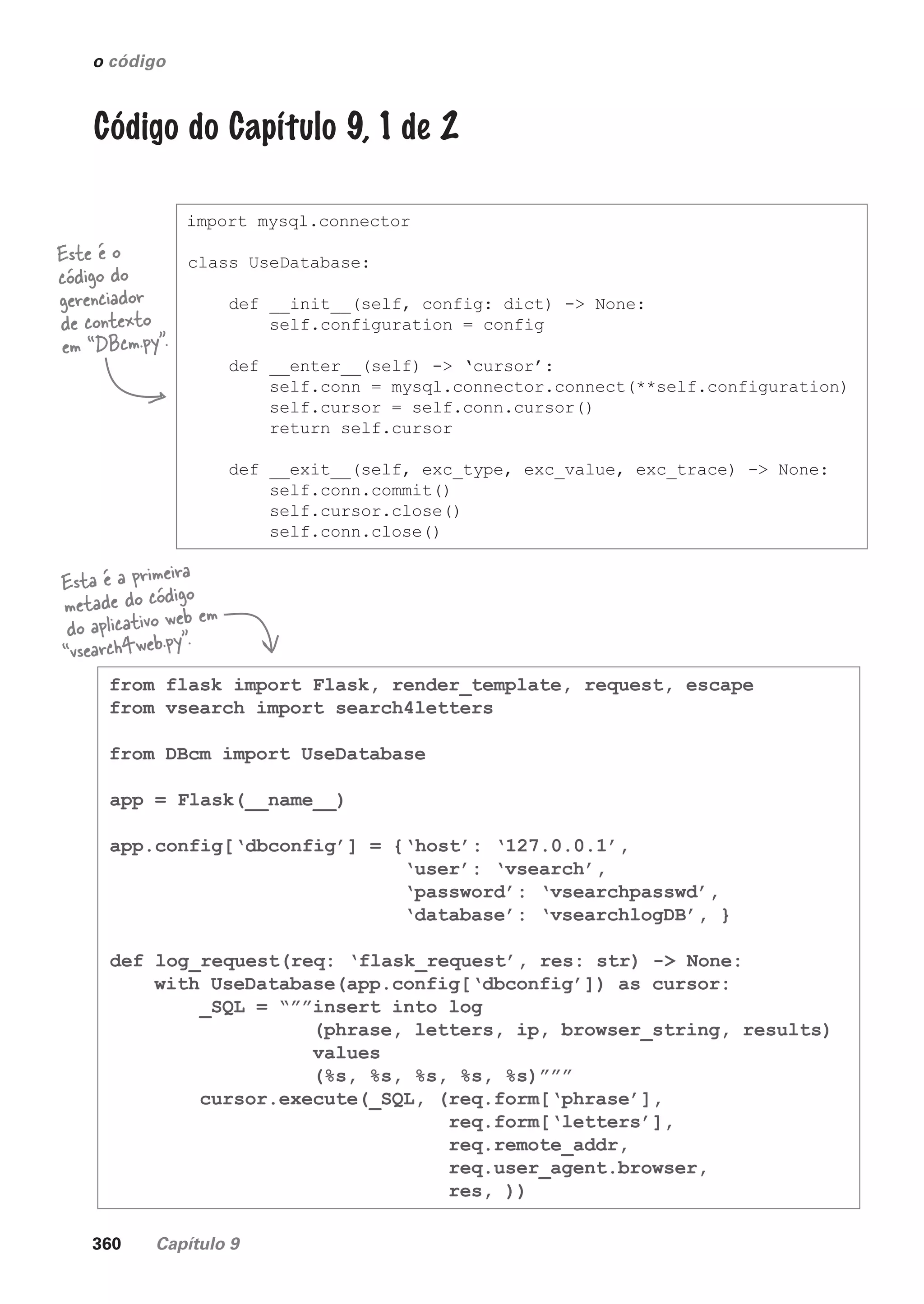360 Capítulo 9
from flask import Flask, render_template, request, escape
from vsearch import search4letters
from DBcm import UseDatabase
app = Flask(__name__)
app.config[‘dbconfig’] = {‘host’: ‘127.0.0.1’,
‘user’: ‘vsearch’,
‘password’: ‘vsearchpasswd’,
‘database’: ‘vsearchlogDB’, }
def log_request(req: ‘flask_request’, res: str) -> None:
with UseDatabase(app.config[‘dbconfig’]) as cursor:
_SQL = “””insert into log
(phrase, letters, ip, browser_string, results)
values
(%s, %s, %s, %s, %s)”””
cursor.execute(_SQL, (req.form[‘phrase’],
req.form[‘letters’],
req.remote_addr,
req.user_agent.browser,
res, ))
import mysql.connector
class UseDatabase:
def __init__(self, config: dict) -> None:
self.configuration = config
def __enter__(self) -> ‘cursor’:
self.conn = mysql.connector.connect(**self.configuration)
self.cursor = self.conn.cursor()
return self.cursor
def __exit__(self, exc_type, exc_value, exc_trace) -> None:
self.conn.commit()
self.cursor.close()
self.conn.close()
o código
Código do Capítulo 9, 1 de 2
Este é o
código do
gerenciador
de contexto
em “DBcm.py”.
Esta é a primeira
metade do código
do aplicativo web em
“vsearch4web.py”.
CG_HeadFirst_Python.indb 360 18/07/2018 13:20:05
 