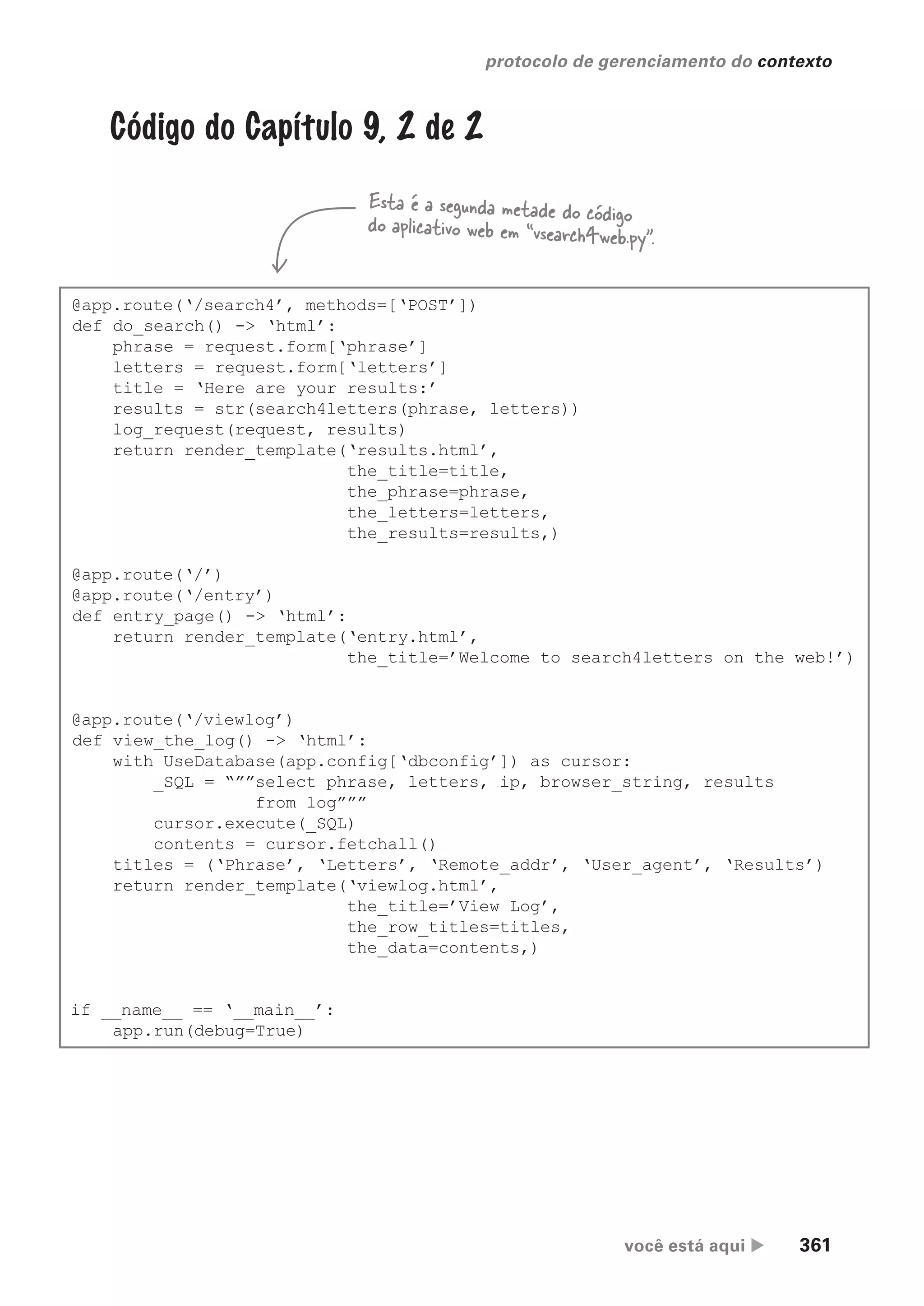 você está aqui  361
protocolo de gerenciamento do contexto
@app.route(‘/search4’, methods=[‘POST’])
def do_search() -> ‘html’:
phrase = request.form[‘phrase’]
letters = request.form[‘letters’]
title = ‘Here are your results:’
results = str(search4letters(phrase, letters))
log_request(request, results)
return render_template(‘results.html’,
the_title=title,
the_phrase=phrase,
the_letters=letters,
the_results=results,)
@app.route(‘/’)
@app.route(‘/entry’)
def entry_page() -> ‘html’:
return render_template(‘entry.html’,
the_title=’Welcome to search4letters on the web!’)
@app.route(‘/viewlog’)
def view_the_log() -> ‘html’:
with UseDatabase(app.config[‘dbconfig’]) as cursor:
_SQL = “””select phrase, letters, ip, browser_string, results
from log”””
cursor.execute(_SQL)
contents = cursor.fetchall()
titles = (‘Phrase’, ‘Letters’, ‘Remote_addr’, ‘User_agent’, ‘Results’)
return render_template(‘viewlog.html’,
the_title=’View Log’,
the_row_titles=titles,
the_data=contents,)
if __name__ == ‘__main__’:
app.run(debug=True)
Código do Capítulo 9, 2 de 2
Esta é a segunda metade do código
do aplicativo web em “vsearch4web.py”.
CG_HeadFirst_Python.indb 361 18/07/2018 13:20:05
 