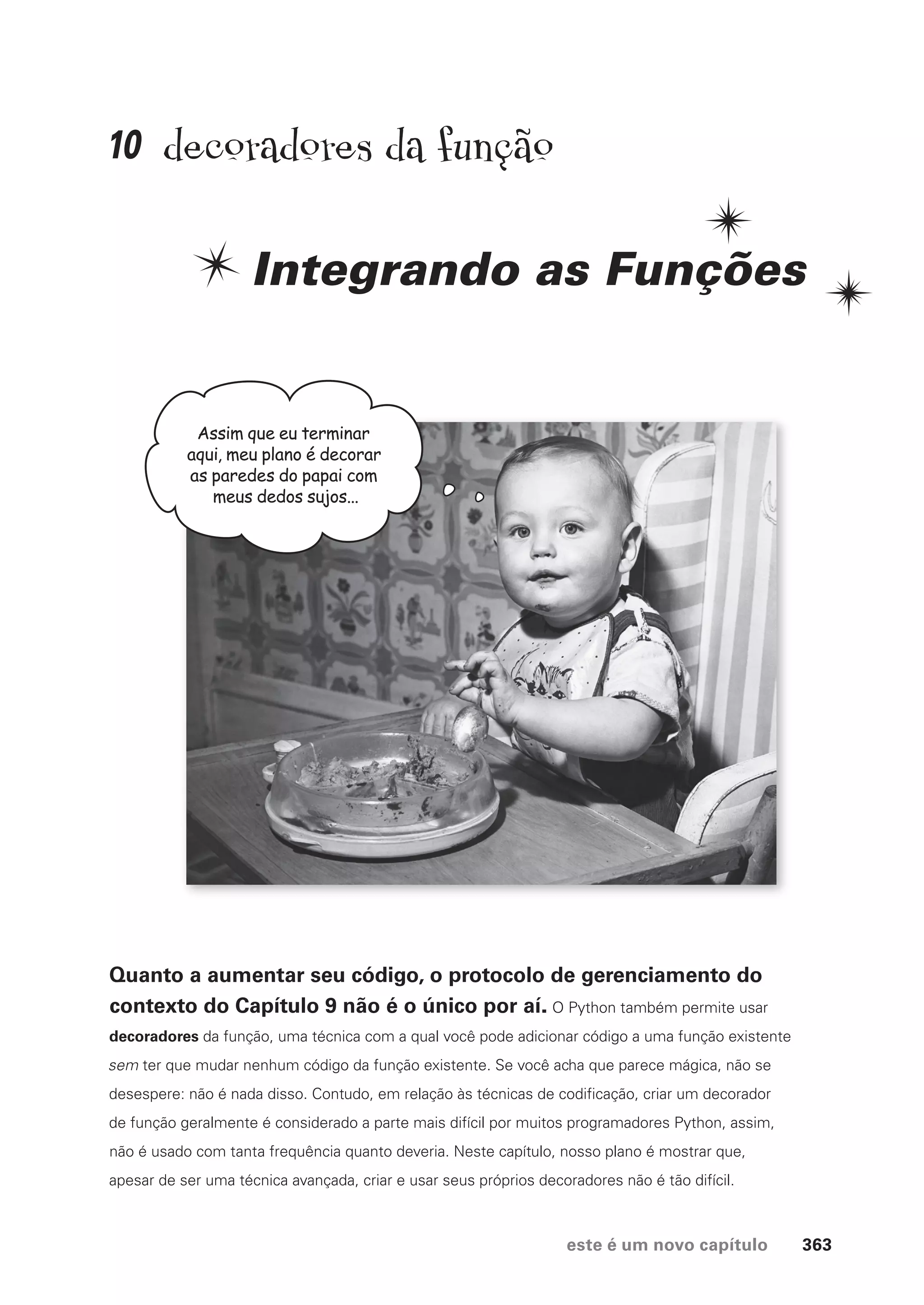 este é um novo capítulo 363
decoradores da função
Integrando as Funções
Assim que eu terminar
aqui, meu plano é decorar
as paredes do papai com
meus dedos sujos...
Quanto a aumentar seu código, o protocolo de gerenciamento do
contexto do Capítulo 9 não é o único por aí. O Python também permite usar
decoradores da função, uma técnica com a qual você pode adicionar código a uma função existente
sem ter que mudar nenhum código da função existente. Se você acha que parece mágica, não se
desespere: não é nada disso. Contudo, em relação às técnicas de codificação, criar um decorador
de função geralmente é considerado a parte mais difícil por muitos programadores Python, assim,
não é usado com tanta frequência quanto deveria. Neste capítulo, nosso plano é mostrar que,
apesar de ser uma técnica avançada, criar e usar seus próprios decoradores não é tão difícil.
10
CG_HeadFirst_Python.indb 363 18/07/2018 13:20:06
 