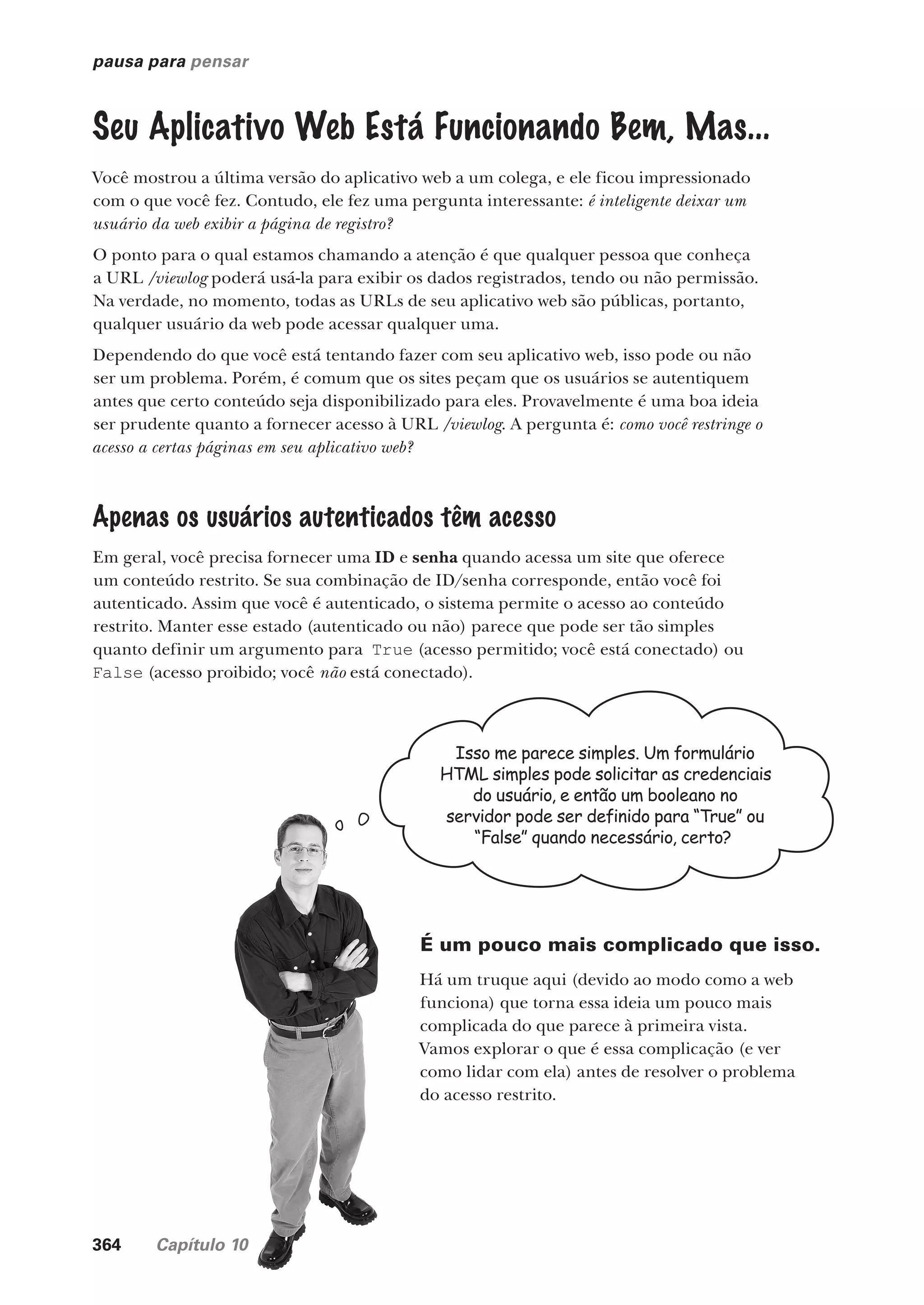 364 Capítulo 10
pausa para pensar
Seu Aplicativo Web Está Funcionando Bem, Mas...
Você mostrou a última versão do aplicativo web a um colega, e ele ficou impressionado
com o que você fez. Contudo, ele fez uma pergunta interessante: é inteligente deixar um
usuário da web exibir a página de registro?
O ponto para o qual estamos chamando a atenção é que qualquer pessoa que conheça
a URL /viewlog poderá usá-la para exibir os dados registrados, tendo ou não permissão.
Na verdade, no momento, todas as URLs de seu aplicativo web são públicas, portanto,
qualquer usuário da web pode acessar qualquer uma.
Dependendo do que você está tentando fazer com seu aplicativo web, isso pode ou não
ser um problema. Porém, é comum que os sites peçam que os usuários se autentiquem
antes que certo conteúdo seja disponibilizado para eles. Provavelmente é uma boa ideia
ser prudente quanto a fornecer acesso à URL /viewlog. A pergunta é: como você restringe o
acesso a certas páginas em seu aplicativo web?
Apenas os usuários autenticados têm acesso
Em geral, você precisa fornecer uma ID e senha quando acessa um site que oferece
um conteúdo restrito. Se sua combinação de ID/senha corresponde, então você foi
autenticado. Assim que você é autenticado, o sistema permite o acesso ao conteúdo
restrito. Manter esse estado (autenticado ou não) parece que pode ser tão simples
quanto definir um argumento para True (acesso permitido; você está conectado) ou
False (acesso proibido; você não está conectado).
Isso me parece simples. Um formulário
HTML simples pode solicitar as credenciais
do usuário, e então um booleano no
servidor pode ser definido para “True” ou
“False” quando necessário, certo?
É um pouco mais complicado que isso.
Há um truque aqui (devido ao modo como a web
funciona) que torna essa ideia um pouco mais
complicada do que parece à primeira vista.
Vamos explorar o que é essa complicação (e ver
como lidar com ela) antes de resolver o problema
do acesso restrito.
CG_HeadFirst_Python.indb 364 18/07/2018 13:20:06
 