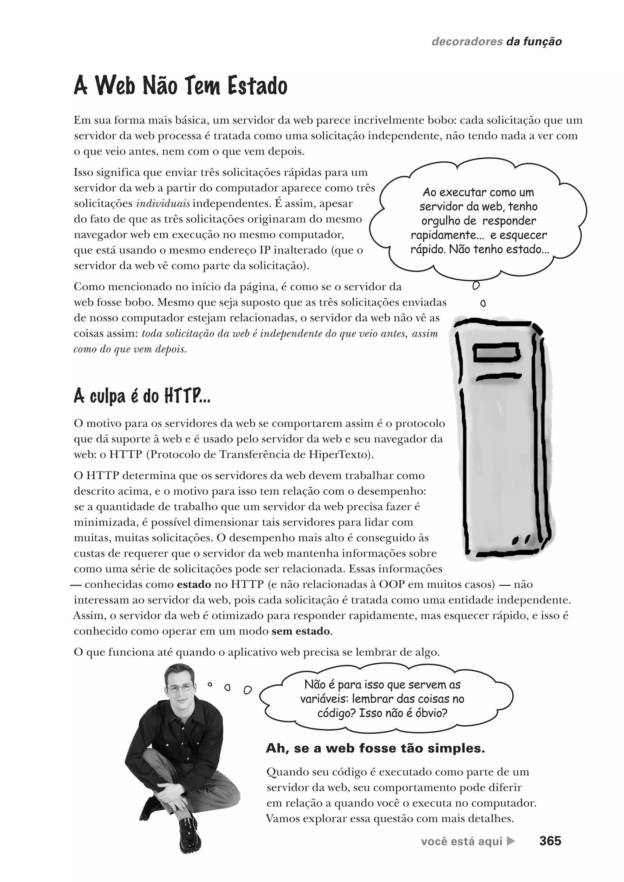 você está aqui  365
decoradores da função
A Web Não Tem Estado
Em sua forma mais básica, um servidor da web parece incrivelmente bobo: cada solicitação que um
servidor da web processa é tratada como uma solicitação independente, não tendo nada a ver com
o que veio antes, nem com o que vem depois.
Isso significa que enviar três solicitações rápidas para um
servidor da web a partir do computador aparece como três
solicitações individuais independentes. É assim, apesar
do fato de que as três solicitações originaram do mesmo
navegador web em execução no mesmo computador,
que está usando o mesmo endereço IP inalterado (que o
servidor da web vê como parte da solicitação).
Como mencionado no início da página, é como se o servidor da
web fosse bobo. Mesmo que seja suposto que as três solicitações enviadas
de nosso computador estejam relacionadas, o servidor da web não vê as
coisas assim: toda solicitação da web é independente do que veio antes, assim
como do que vem depois.
A culpa é do HTTP...
O motivo para os servidores da web se comportarem assim é o protocolo
que dá suporte à web e é usado pelo servidor da web e seu navegador da
web: o HTTP (Protocolo de Transferência de HiperTexto).
O HTTP determina que os servidores da web devem trabalhar como
descrito acima, e o motivo para isso tem relação com o desempenho:
se a quantidade de trabalho que um servidor da web precisa fazer é
minimizada, é possível dimensionar tais servidores para lidar com
muitas, muitas solicitações. O desempenho mais alto é conseguido às
custas de requerer que o servidor da web mantenha informações sobre
como uma série de solicitações pode ser relacionada. Essas informações
— conhecidas como estado no HTTP (e não relacionadas à OOP em muitos casos) — não
interessam ao servidor da web, pois cada solicitação é tratada como uma entidade independente.
Assim, o servidor da web é otimizado para responder rapidamente, mas esquecer rápido, e isso é
conhecido como operar em um modo sem estado.
O que funciona até quando o aplicativo web precisa se lembrar de algo.
Não é para isso que servem as
variáveis: lembrar das coisas no
código? Isso não é óbvio?
Ah, se a web fosse tão simples.
Quando seu código é executado como parte de um
servidor da web, seu comportamento pode diferir
em relação a quando você o executa no computador.
Vamos explorar essa questão com mais detalhes.
Ao executar como um
servidor da web, tenho
orgulho de responder
rapidamente... e esquecer
rápido. Não tenho estado...
CG_HeadFirst_Python.indb 365 18/07/2018 13:20:06
 