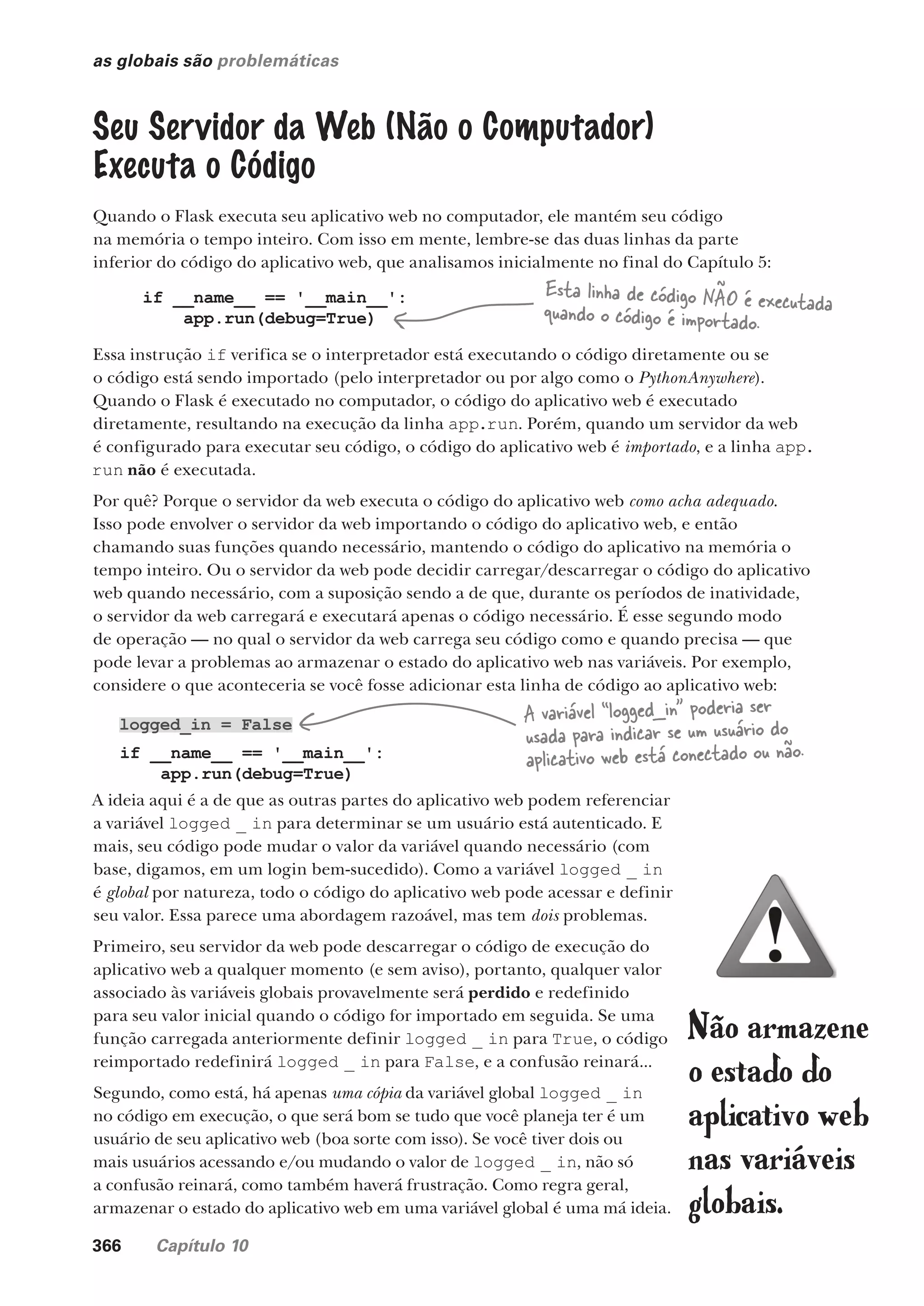 366 Capítulo 10
as globais são problemáticas
Seu Servidor da Web (Não o Computador)
Executa o Código
Quando o Flask executa seu aplicativo web no computador, ele mantém seu código
na memória o tempo inteiro. Com isso em mente, lembre-se das duas linhas da parte
inferior do código do aplicativo web, que analisamos inicialmente no final do Capítulo 5:
if __name__ == '__main__':
app.run(debug=True)
Essa instrução if verifica se o interpretador está executando o código diretamente ou se
o código está sendo importado (pelo interpretador ou por algo como o PythonAnywhere).
Quando o Flask é executado no computador, o código do aplicativo web é executado
diretamente, resultando na execução da linha app.run. Porém, quando um servidor da web
é configurado para executar seu código, o código do aplicativo web é importado, e a linha app.
run não é executada.
Por quê? Porque o servidor da web executa o código do aplicativo web como acha adequado.
Isso pode envolver o servidor da web importando o código do aplicativo web, e então
chamando suas funções quando necessário, mantendo o código do aplicativo na memória o
tempo inteiro. Ou o servidor da web pode decidir carregar/descarregar o código do aplicativo
web quando necessário, com a suposição sendo a de que, durante os períodos de inatividade,
o servidor da web carregará e executará apenas o código necessário. É esse segundo modo
de operação — no qual o servidor da web carrega seu código como e quando precisa — que
pode levar a problemas ao armazenar o estado do aplicativo web nas variáveis. Por exemplo,
considere o que aconteceria se você fosse adicionar esta linha de código ao aplicativo web:
A ideia aqui é a de que as outras partes do aplicativo web podem referenciar
a variável logged _ in para determinar se um usuário está autenticado. E
mais, seu código pode mudar o valor da variável quando necessário (com
base, digamos, em um login bem-sucedido). Como a variável logged _ in
é global por natureza, todo o código do aplicativo web pode acessar e definir
seu valor. Essa parece uma abordagem razoável, mas tem dois problemas.
Primeiro, seu servidor da web pode descarregar o código de execução do
aplicativo web a qualquer momento (e sem aviso), portanto, qualquer valor
associado às variáveis globais provavelmente será perdido e redefinido
para seu valor inicial quando o código for importado em seguida. Se uma
função carregada anteriormente definir logged _ in para True, o código
reimportado redefinirá logged _ in para False, e a confusão reinará...
Segundo, como está, há apenas uma cópia da variável global logged _ in
no código em execução, o que será bom se tudo que você planeja ter é um
usuário de seu aplicativo web (boa sorte com isso). Se você tiver dois ou
mais usuários acessando e/ou mudando o valor de logged _ in, não só
a confusão reinará, como também haverá frustração. Como regra geral,
armazenar o estado do aplicativo web em uma variável global é uma má ideia.
logged_in = False
if __name__ == '__main__':
app.run(debug=True)
A variável “logged_in” poderia ser
usada para indicar se um usuário do
aplicativo web está conectado ou não.
Esta linha de código NÃO é executada
quando o código é importado.
Não armazene
o estado do
aplicativo web
nas variáveis
globais.
CG_HeadFirst_Python.indb 366 18/07/2018 13:20:08
 