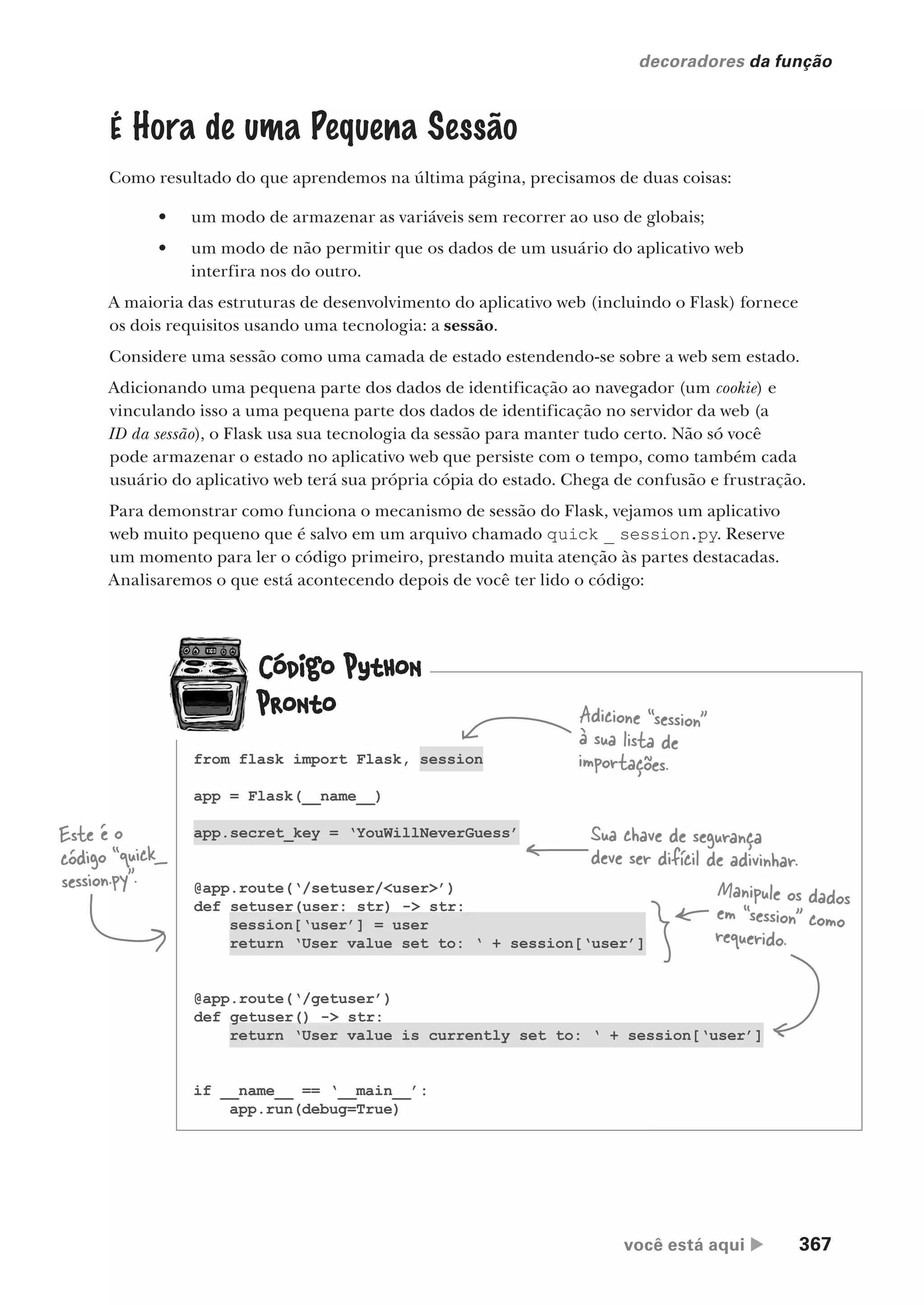 você está aqui  367
decoradores da função
É Hora de uma Pequena Sessão
Como resultado do que aprendemos na última página, precisamos de duas coisas:
• um modo de armazenar as variáveis sem recorrer ao uso de globais;
• um modo de não permitir que os dados de um usuário do aplicativo web
interfira nos do outro.
A maioria das estruturas de desenvolvimento do aplicativo web (incluindo o Flask) fornece
os dois requisitos usando uma tecnologia: a sessão.
Considere uma sessão como uma camada de estado estendendo-se sobre a web sem estado.
Adicionando uma pequena parte dos dados de identificação ao navegador (um cookie) e
vinculando isso a uma pequena parte dos dados de identificação no servidor da web (a
ID da sessão), o Flask usa sua tecnologia da sessão para manter tudo certo. Não só você
pode armazenar o estado no aplicativo web que persiste com o tempo, como também cada
usuário do aplicativo web terá sua própria cópia do estado. Chega de confusão e frustração.
Para demonstrar como funciona o mecanismo de sessão do Flask, vejamos um aplicativo
web muito pequeno que é salvo em um arquivo chamado quick _ session.py. Reserve
um momento para ler o código primeiro, prestando muita atenção às partes destacadas.
Analisaremos o que está acontecendo depois de você ter lido o código:
from flask import Flask, session
app = Flask(__name__)
app.secret_key = ‘YouWillNeverGuess’
@app.route(‘/setuser/<user>’)
def setuser(user: str) -> str:
session[‘user’] = user
return ‘User value set to: ‘ + session[‘user’]
@app.route(‘/getuser’)
def getuser() -> str:
return ‘User value is currently set to: ‘ + session[‘user’]
if __name__ == ‘__main__’:
app.run(debug=True)
Este é o
código “quick_
session.py”.
Adicione “session”
à sua lista de
importações.
Sua chave de segurança
deve ser difícil de adivinhar.
Manipule os dados
em “session” como
requerido.
CG_HeadFirst_Python.indb 367 18/07/2018 13:20:08
 