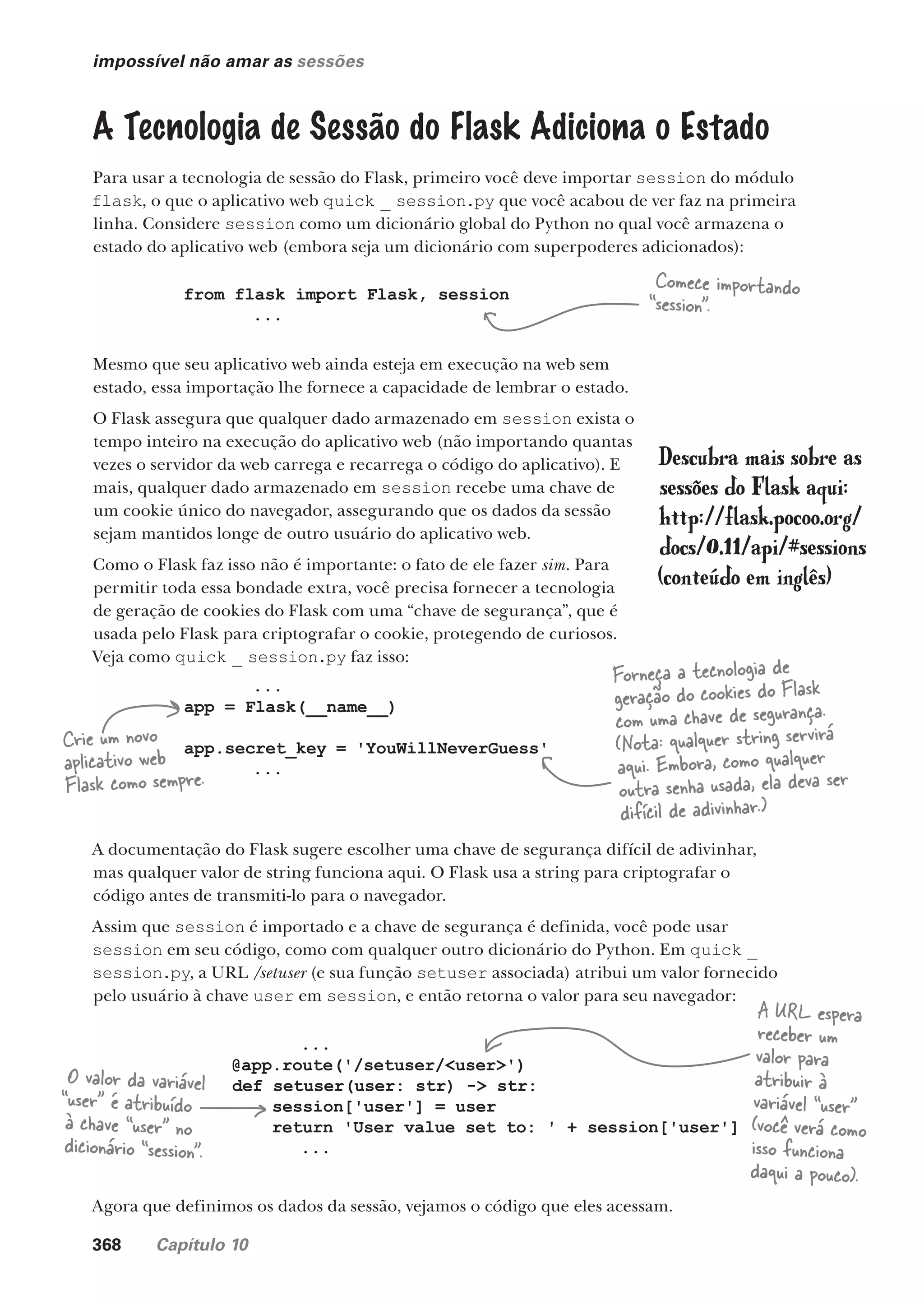 368 Capítulo 10
impossível não amar as sessões
A Tecnologia de Sessão do Flask Adiciona o Estado
Para usar a tecnologia de sessão do Flask, primeiro você deve importar session do módulo
flask, o que o aplicativo web quick _ session.py que você acabou de ver faz na primeira
linha. Considere session como um dicionário global do Python no qual você armazena o
estado do aplicativo web (embora seja um dicionário com superpoderes adicionados):
from flask import Flask, session
...
...
app = Flask(__name__)
app.secret_key = 'YouWillNeverGuess'
...
Comece importando
“session”.
Mesmo que seu aplicativo web ainda esteja em execução na web sem
estado, essa importação lhe fornece a capacidade de lembrar o estado.
O Flask assegura que qualquer dado armazenado em session exista o
tempo inteiro na execução do aplicativo web (não importando quantas
vezes o servidor da web carrega e recarrega o código do aplicativo). E
mais, qualquer dado armazenado em session recebe uma chave de
um cookie único do navegador, assegurando que os dados da sessão
sejam mantidos longe de outro usuário do aplicativo web.
Como o Flask faz isso não é importante: o fato de ele fazer sim. Para
permitir toda essa bondade extra, você precisa fornecer a tecnologia
de geração de cookies do Flask com uma “chave de segurança”, que é
usada pelo Flask para criptografar o cookie, protegendo de curiosos.
Veja como quick _ session.py faz isso:
...
@app.route('/setuser/<user>')
def setuser(user: str) -> str:
session['user'] = user
return 'User value set to: ' + session['user']
...
Crie um novo
aplicativo web
Flask como sempre.
Forneça a tecnologia de
geração do cookies do Flask
com uma chave de segurança.
(Nota: qualquer string servirá
aqui. Embora, como qualquer
outra senha usada, ela deva ser
difícil de adivinhar.)
A documentação do Flask sugere escolher uma chave de segurança difícil de adivinhar,
mas qualquer valor de string funciona aqui. O Flask usa a string para criptografar o
código antes de transmiti-lo para o navegador.
Assim que session é importado e a chave de segurança é definida, você pode usar
session em seu código, como com qualquer outro dicionário do Python. Em quick _
session.py, a URL /setuser (e sua função setuser associada) atribui um valor fornecido
pelo usuário à chave user em session, e então retorna o valor para seu navegador:
O valor da variável
“user” é atribuído
à chave “user” no
dicionário “session”.
A URL espera
receber um
valor para
atribuir à
variável “user”
(você verá como
isso funciona
daqui a pouco).
Agora que definimos os dados da sessão, vejamos o código que eles acessam.
Descubra mais sobre as
sessões do Flask aqui:
http://flask.pocoo.org/
docs/0.11/api/#sessions
(conteúdo em inglês)
CG_HeadFirst_Python.indb 368 18/07/2018 13:20:08
 