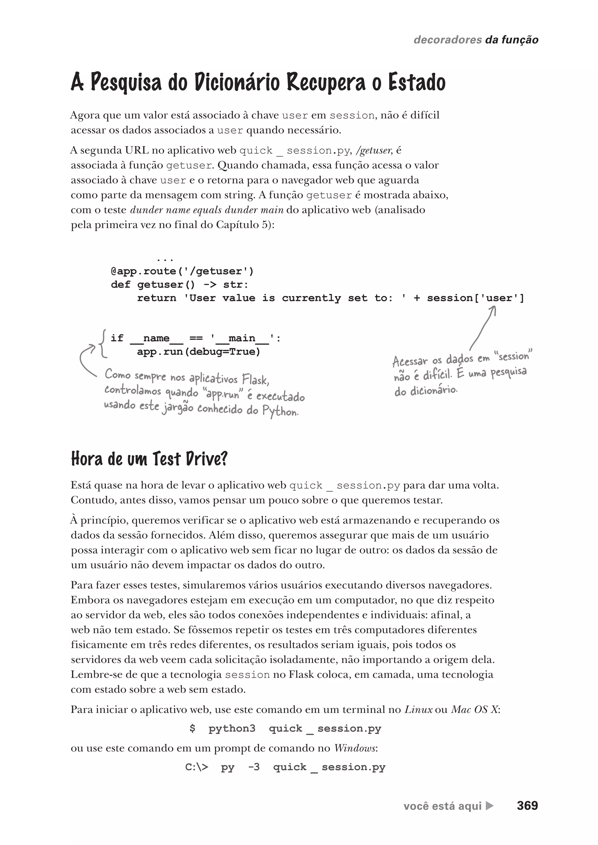 você está aqui  369
decoradores da função
...
@app.route('/getuser')
def getuser() -> str:
return 'User value is currently set to: ' + session['user']
if __name__ == '__main__':
app.run(debug=True)
A Pesquisa do Dicionário Recupera o Estado
Agora que um valor está associado à chave user em session, não é difícil
acessar os dados associados a user quando necessário.
A segunda URL no aplicativo web quick _ session.py, /getuser, é
associada à função getuser. Quando chamada, essa função acessa o valor
associado à chave user e o retorna para o navegador web que aguarda
como parte da mensagem com string. A função getuser é mostrada abaixo,
com o teste dunder name equals dunder main do aplicativo web (analisado
pela primeira vez no final do Capítulo 5):
Acessar os dados em “session”
não é difícil. É uma pesquisa
do dicionário.
Como sempre nos aplicativos Flask,
controlamos quando “app.run” é executado
usando este jargão conhecido do Python.
Hora de um Test Drive?
Está quase na hora de levar o aplicativo web quick _ session.py para dar uma volta.
Contudo, antes disso, vamos pensar um pouco sobre o que queremos testar.
À princípio, queremos verificar se o aplicativo web está armazenando e recuperando os
dados da sessão fornecidos. Além disso, queremos assegurar que mais de um usuário
possa interagir com o aplicativo web sem ficar no lugar de outro: os dados da sessão de
um usuário não devem impactar os dados do outro.
Para fazer esses testes, simularemos vários usuários executando diversos navegadores.
Embora os navegadores estejam em execução em um computador, no que diz respeito
ao servidor da web, eles são todos conexões independentes e individuais: afinal, a
web não tem estado. Se fôssemos repetir os testes em três computadores diferentes
fisicamente em três redes diferentes, os resultados seriam iguais, pois todos os
servidores da web veem cada solicitação isoladamente, não importando a origem dela.
Lembre-se de que a tecnologia session no Flask coloca, em camada, uma tecnologia
com estado sobre a web sem estado.
Para iniciar o aplicativo web, use este comando em um terminal no Linux ou Mac OS X:
$ python3 quick _ session.py
ou use este comando em um prompt de comando no Windows:
C:> py -3 quick _ session.py
CG_HeadFirst_Python.indb 369 18/07/2018 13:20:08
 