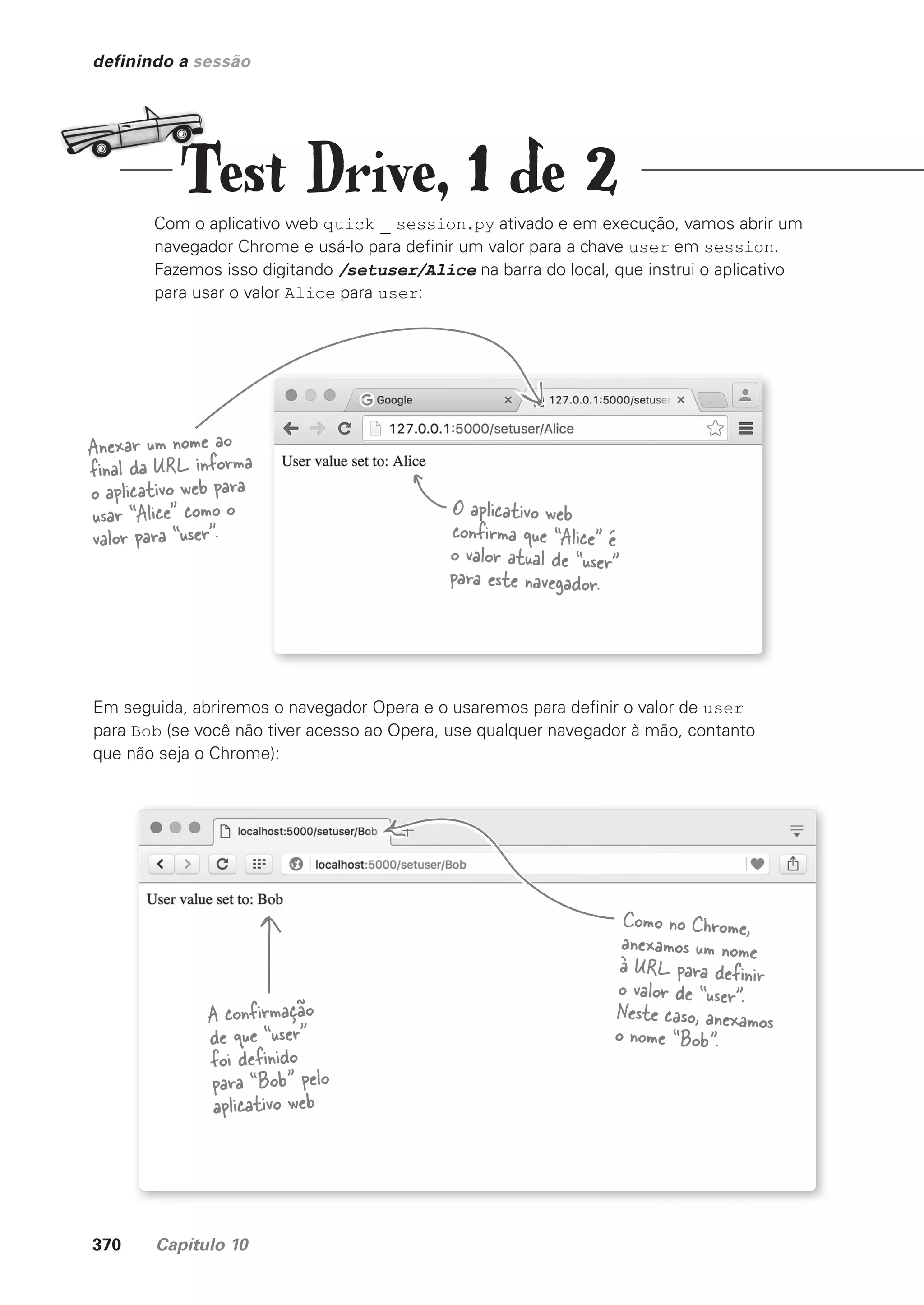 370 Capítulo 10
definindo a sessão
Com o aplicativo web quick _ session.py ativado e em execução, vamos abrir um
navegador Chrome e usá-lo para definir um valor para a chave user em session.
Fazemos isso digitando /setuser/Alice na barra do local, que instrui o aplicativo
para usar o valor Alice para user:
Anexar um nome ao
final da URL informa
o aplicativo web para
usar “Alice” como o
valor para “user”.
O aplicativo web
confirma que “Alice” é
o valor atual de “user”
para este navegador.
Em seguida, abriremos o navegador Opera e o usaremos para definir o valor de user
para Bob (se você não tiver acesso ao Opera, use qualquer navegador à mão, contanto
que não seja o Chrome):
Como no Chrome,
anexamos um nome
à URL para definir
o valor de “user”.
Neste caso, anexamos
o nome “Bob”.
A confirmação
de que “user”
foi definido
para “Bob” pelo
aplicativo web
Test Drive, 1 de 2
CG_HeadFirst_Python.indb 370 18/07/2018 13:20:09
 
