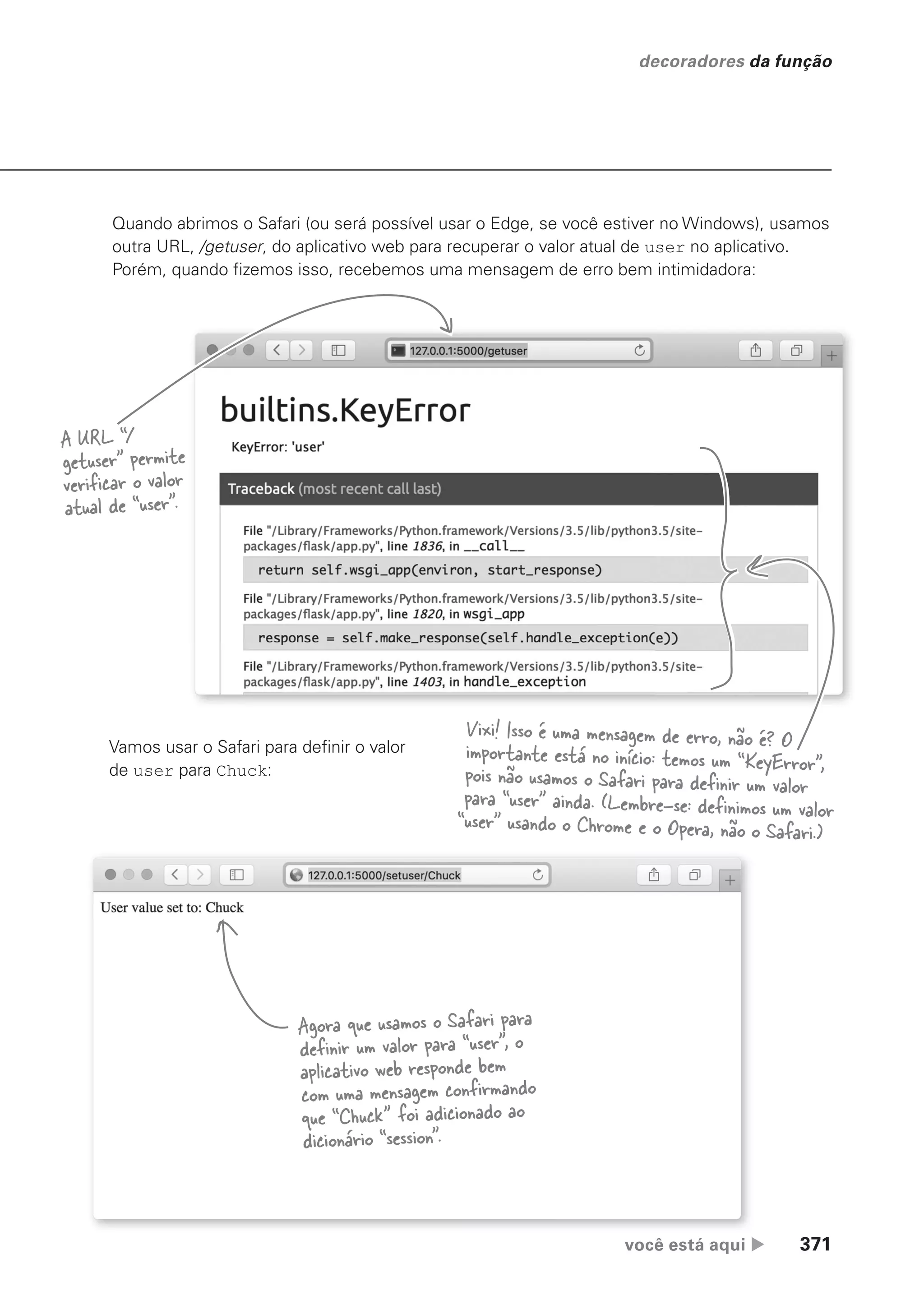 você está aqui  371
decoradores da função
Quando abrimos o Safari (ou será possível usar o Edge, se você estiver no Windows), usamos
outra URL, /getuser, do aplicativo web para recuperar o valor atual de user no aplicativo.
Porém, quando fizemos isso, recebemos uma mensagem de erro bem intimidadora:
A URL “/
getuser” permite
verificar o valor
atual de “user”.
Vixi! Isso é uma mensagem de erro, não é? O
importante está no início: temos um “KeyError”,
pois não usamos o Safari para definir um valor
para “user” ainda. (Lembre-se: definimos um valor
“user” usando o Chrome e o Opera, não o Safari.)
Vamos usar o Safari para definir o valor
de user para Chuck:
Agora que usamos o Safari para
definir um valor para “user”, o
aplicativo web responde bem
com uma mensagem confirmando
que “Chuck” foi adicionado ao
dicionário “session”.
CG_HeadFirst_Python.indb 371 18/07/2018 13:20:09
 