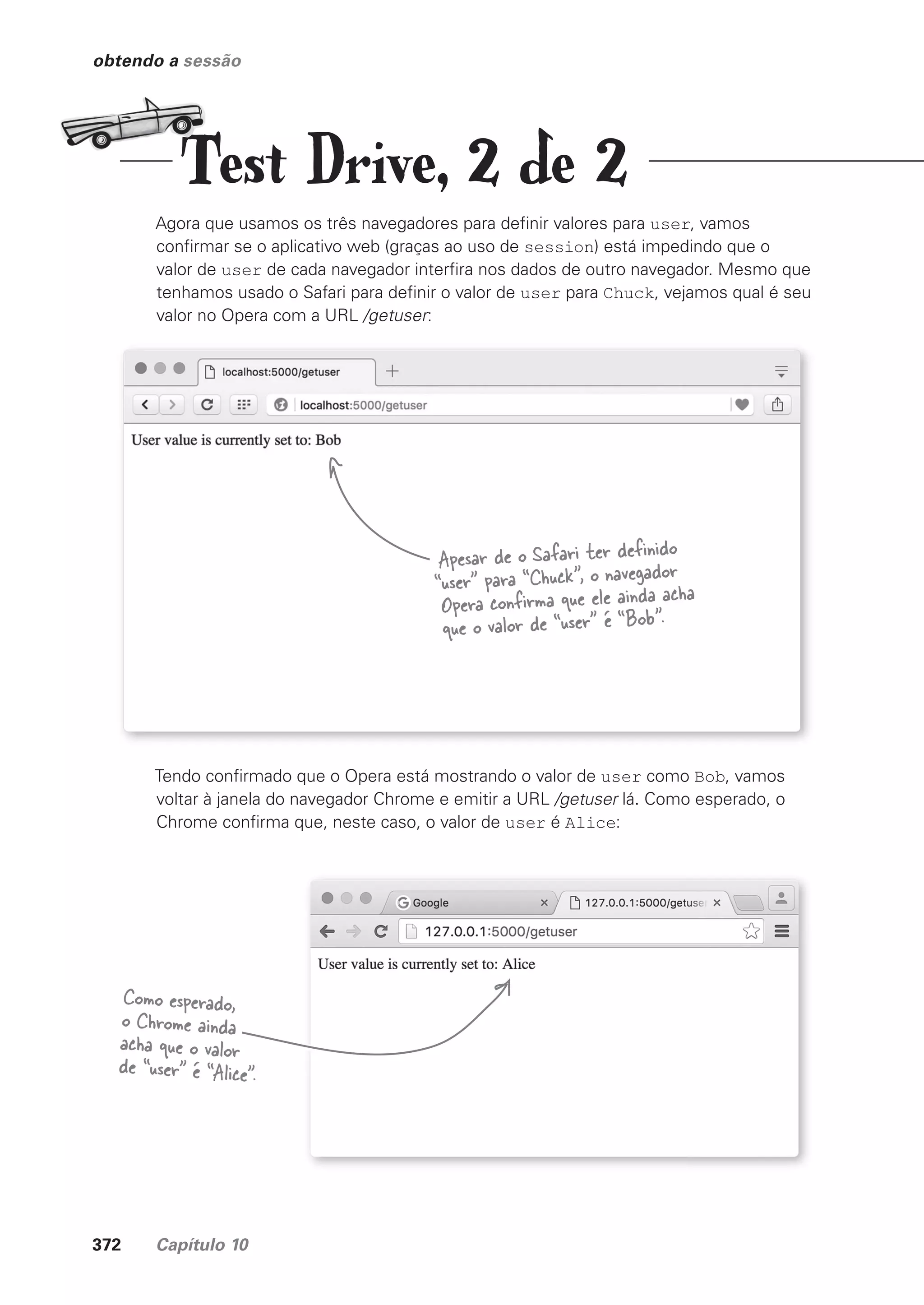 372 Capítulo 10
obtendo a sessão
Agora que usamos os três navegadores para definir valores para user, vamos
confirmar se o aplicativo web (graças ao uso de session) está impedindo que o
valor de user de cada navegador interfira nos dados de outro navegador. Mesmo que
tenhamos usado o Safari para definir o valor de user para Chuck, vejamos qual é seu
valor no Opera com a URL /getuser:
Apesar de o Safari ter definido
“user” para “Chuck”, o navegador
Opera confirma que ele ainda acha
que o valor de “user” é “Bob”.
Tendo confirmado que o Opera está mostrando o valor de user como Bob, vamos
voltar à janela do navegador Chrome e emitir a URL /getuser lá. Como esperado, o
Chrome confirma que, neste caso, o valor de user é Alice:
Como esperado,
o Chrome ainda
acha que o valor
de “user” é “Alice”.
Test Drive, 2 de 2
CG_HeadFirst_Python.indb 372 18/07/2018 13:20:09
 