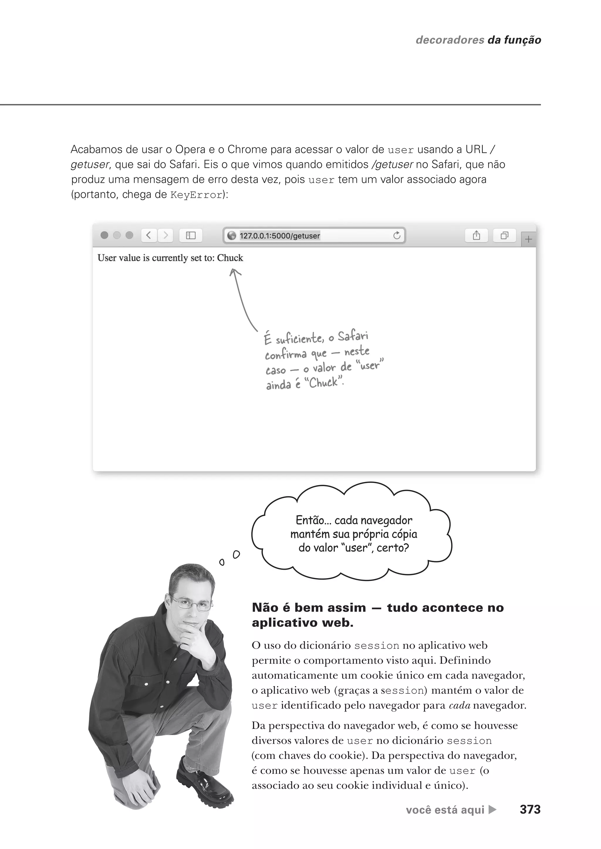 você está aqui  373
decoradores da função
Acabamos de usar o Opera e o Chrome para acessar o valor de user usando a URL /
getuser, que sai do Safari. Eis o que vimos quando emitidos /getuser no Safari, que não
produz uma mensagem de erro desta vez, pois user tem um valor associado agora
(portanto, chega de KeyError):
É suficiente, o Safari
confirma que — neste
caso — o valor de “user”
ainda é “Chuck”.
Então... cada navegador
mantém sua própria cópia
do valor “user”, certo?
Não é bem assim — tudo acontece no
aplicativo web.
O uso do dicionário session no aplicativo web
permite o comportamento visto aqui. Definindo
automaticamente um cookie único em cada navegador,
o aplicativo web (graças a session) mantém o valor de
user identificado pelo navegador para cada navegador.
Da perspectiva do navegador web, é como se houvesse
diversos valores de user no dicionário session
(com chaves do cookie). Da perspectiva do navegador,
é como se houvesse apenas um valor de user (o
associado ao seu cookie individual e único).
CG_HeadFirst_Python.indb 373 18/07/2018 13:20:10
 