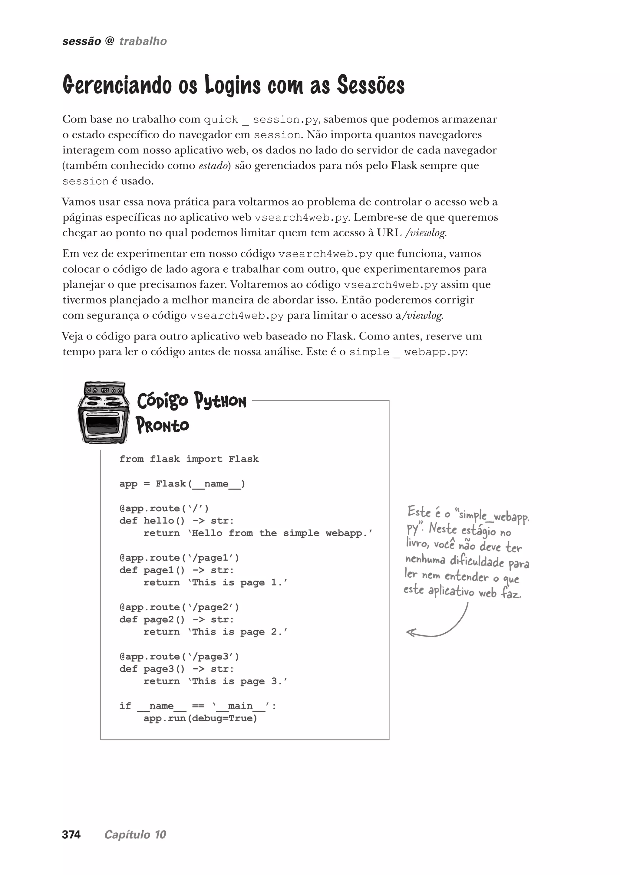 374 Capítulo 10
sessão @ trabalho
Gerenciando os Logins com as Sessões
Com base no trabalho com quick _ session.py, sabemos que podemos armazenar
o estado específico do navegador em session. Não importa quantos navegadores
interagem com nosso aplicativo web, os dados no lado do servidor de cada navegador
(também conhecido como estado) são gerenciados para nós pelo Flask sempre que
session é usado.
Vamos usar essa nova prática para voltarmos ao problema de controlar o acesso web a
páginas específicas no aplicativo web vsearch4web.py. Lembre-se de que queremos
chegar ao ponto no qual podemos limitar quem tem acesso à URL /viewlog.
Em vez de experimentar em nosso código vsearch4web.py que funciona, vamos
colocar o código de lado agora e trabalhar com outro, que experimentaremos para
planejar o que precisamos fazer. Voltaremos ao código vsearch4web.py assim que
tivermos planejado a melhor maneira de abordar isso. Então poderemos corrigir
com segurança o código vsearch4web.py para limitar o acesso a/viewlog.
Veja o código para outro aplicativo web baseado no Flask. Como antes, reserve um
tempo para ler o código antes de nossa análise. Este é o simple _ webapp.py:
from flask import Flask
app = Flask(__name__)
@app.route(‘/’)
def hello() -> str:
return ‘Hello from the simple webapp.’
@app.route(‘/page1’)
def page1() -> str:
return ‘This is page 1.’
@app.route(‘/page2’)
def page2() -> str:
return ‘This is page 2.’
@app.route(‘/page3’)
def page3() -> str:
return ‘This is page 3.’
if __name__ == ‘__main__’:
app.run(debug=True)
Este é o “simple_webapp.
py”. Neste estágio no
livro, você não deve ter
nenhuma dificuldade para
ler nem entender o que
este aplicativo web faz.
CG_HeadFirst_Python.indb 374 18/07/2018 13:20:10
 