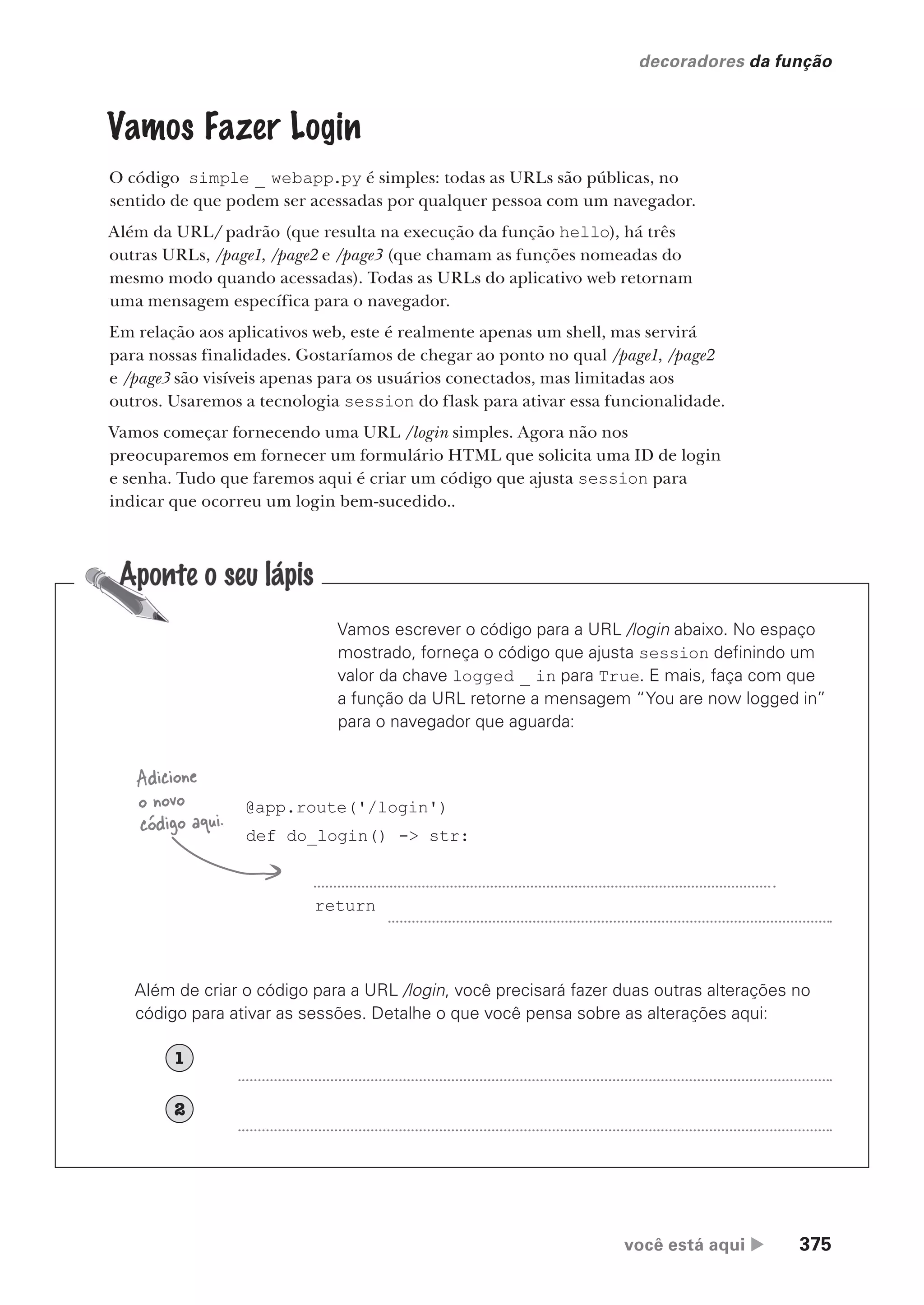 você está aqui  375
decoradores da função
Vamos Fazer Login
O código simple _ webapp.py é simples: todas as URLs são públicas, no
sentido de que podem ser acessadas por qualquer pessoa com um navegador.
Além da URL/ padrão (que resulta na execução da função hello), há três
outras URLs, /page1, /page2 e /page3 (que chamam as funções nomeadas do
mesmo modo quando acessadas). Todas as URLs do aplicativo web retornam
uma mensagem específica para o navegador.
Em relação aos aplicativos web, este é realmente apenas um shell, mas servirá
para nossas finalidades. Gostaríamos de chegar ao ponto no qual /page1, /page2
e /page3 são visíveis apenas para os usuários conectados, mas limitadas aos
outros. Usaremos a tecnologia session do flask para ativar essa funcionalidade.
Vamos começar fornecendo uma URL /login simples. Agora não nos
preocuparemos em fornecer um formulário HTML que solicita uma ID de login
e senha. Tudo que faremos aqui é criar um código que ajusta session para
indicar que ocorreu um login bem-sucedido..
Vamos escrever o código para a URL /login abaixo. No espaço
mostrado, forneça o código que ajusta session definindo um
valor da chave logged _ in para True. E mais, faça com que
a função da URL retorne a mensagem “You are now logged in”
para o navegador que aguarda:
@app.route('/login')
def do_login() -> str:
return
Adicione
o novo
código aqui.
Além de criar o código para a URL /login, você precisará fazer duas outras alterações no
código para ativar as sessões. Detalhe o que você pensa sobre as alterações aqui:
1
2
CG_HeadFirst_Python.indb 375 18/07/2018 13:20:10
 