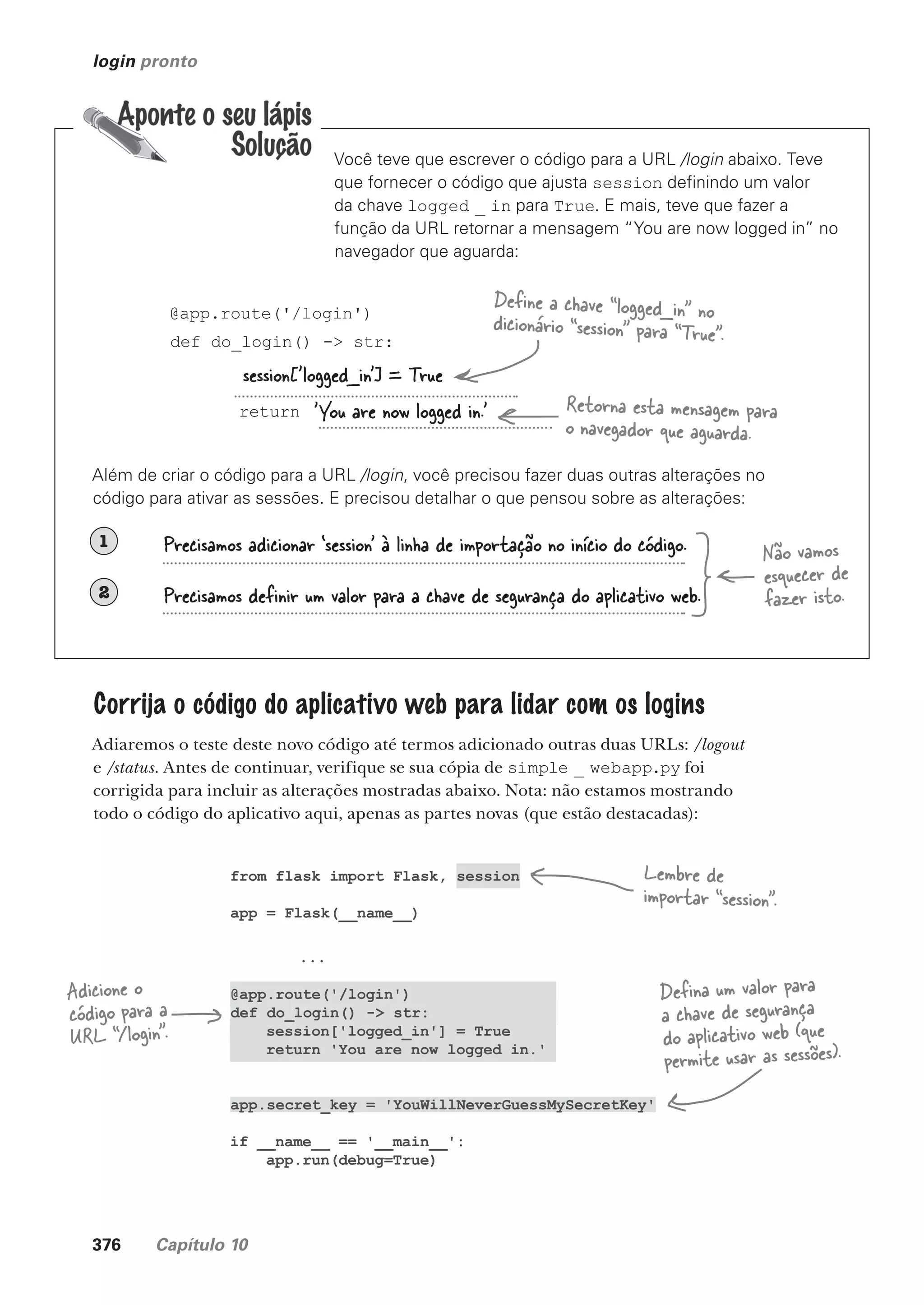 376 Capítulo 10
from flask import Flask, session
app = Flask(__name__)
...
@app.route('/login')
def do_login() -> str:
session['logged_in'] = True
return 'You are now logged in.'
app.secret_key = 'YouWillNeverGuessMySecretKey'
if __name__ == '__main__':
app.run(debug=True)
login pronto
Você teve que escrever o código para a URL /login abaixo. Teve
que fornecer o código que ajusta session definindo um valor
da chave logged _ in para True. E mais, teve que fazer a
função da URL retornar a mensagem “You are now logged in” no
navegador que aguarda:
@app.route('/login')
def do_login() -> str:
return
Além de criar o código para a URL /login, você precisou fazer duas outras alterações no
código para ativar as sessões. E precisou detalhar o que pensou sobre as alterações:
1
2
session['logged_in'] = True
'You are now logged in.'
Precisamos adicionar ‘session’ à linha de importação no início do código.
Precisamos definir um valor para a chave de segurança do aplicativo web.
Define a chave “logged_in” no
dicionário “session” para “True”.
Retorna esta mensagem para
o navegador que aguarda.
Não vamos
esquecer de
fazer isto.
Corrija o código do aplicativo web para lidar com os logins
Adiaremos o teste deste novo código até termos adicionado outras duas URLs: /logout
e /status. Antes de continuar, verifique se sua cópia de simple _ webapp.py foi
corrigida para incluir as alterações mostradas abaixo. Nota: não estamos mostrando
todo o código do aplicativo aqui, apenas as partes novas (que estão destacadas):
Lembre de
importar “session”.
Defina um valor para
a chave de segurança
do aplicativo web (que
permite usar as sessões).
Adicione o
código para a
URL “/login”.
CG_HeadFirst_Python.indb 376 18/07/2018 13:20:10
 
