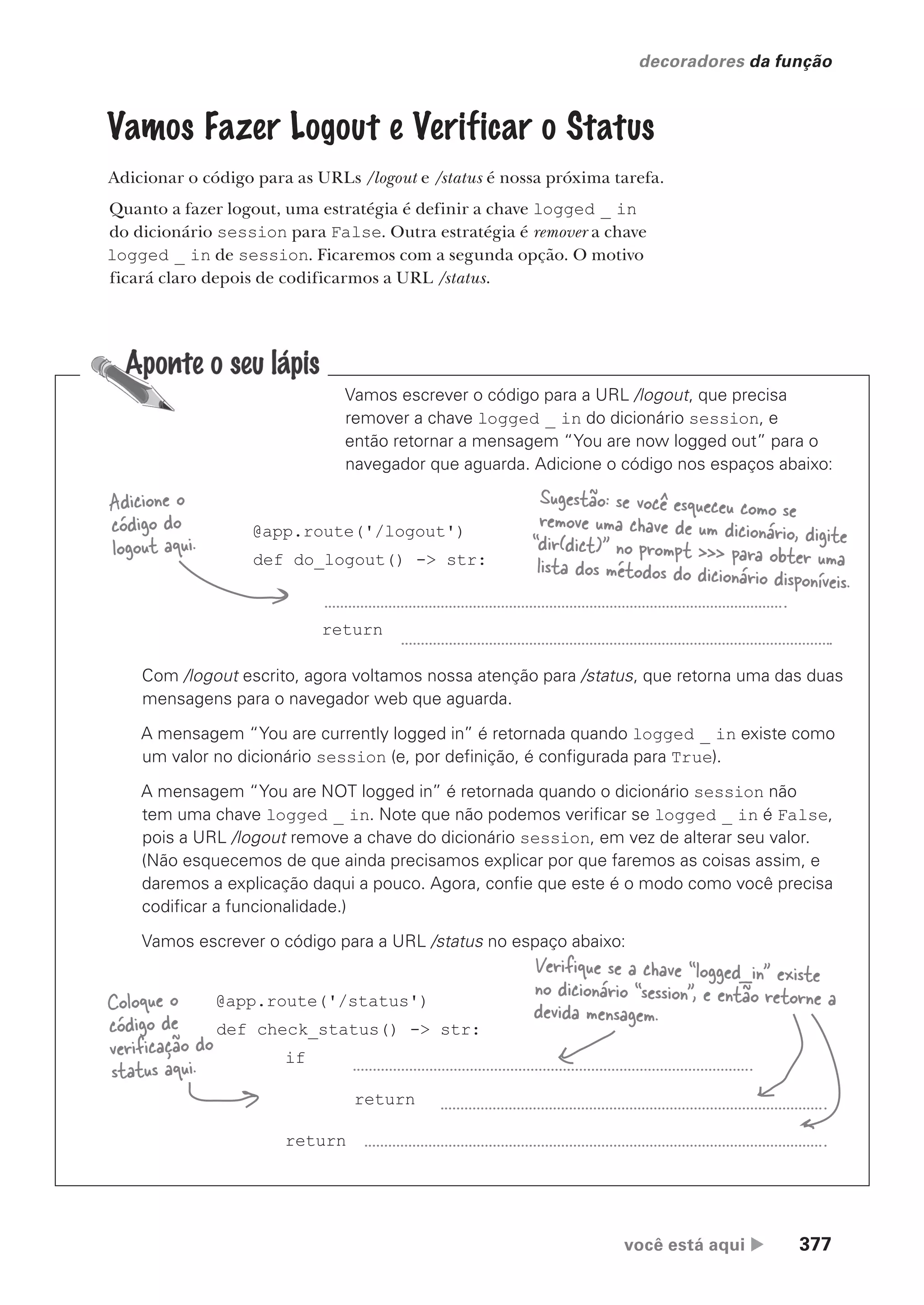 você está aqui  377
decoradores da função
Vamos Fazer Logout e Verificar o Status
Adicionar o código para as URLs /logout e /status é nossa próxima tarefa.
Quanto a fazer logout, uma estratégia é definir a chave logged _ in
do dicionário session para False. Outra estratégia é remover a chave
logged _ in de session. Ficaremos com a segunda opção. O motivo
ficará claro depois de codificarmos a URL /status.
Vamos escrever o código para a URL /logout, que precisa
remover a chave logged _ in do dicionário session, e
então retornar a mensagem “You are now logged out” para o
navegador que aguarda. Adicione o código nos espaços abaixo:
Com /logout escrito, agora voltamos nossa atenção para /status, que retorna uma das duas
mensagens para o navegador web que aguarda.
A mensagem “You are currently logged in” é retornada quando logged _ in existe como
um valor no dicionário session (e, por definição, é configurada para True).
A mensagem “You are NOT logged in” é retornada quando o dicionário session não
tem uma chave logged _ in. Note que não podemos verificar se logged _ in é False,
pois a URL /logout remove a chave do dicionário session, em vez de alterar seu valor.
(Não esquecemos de que ainda precisamos explicar por que faremos as coisas assim, e
daremos a explicação daqui a pouco. Agora, confie que este é o modo como você precisa
codificar a funcionalidade.)
Vamos escrever o código para a URL /status no espaço abaixo:
@app.route('/status')
def check_status() -> str:
if
return
return
Coloque o
código de
verificação do
status aqui.
Verifique se a chave “logged_in” existe
no dicionário “session”, e então retorne a
devida mensagem.
@app.route('/logout')
def do_logout() -> str:
return
Adicione o
código do
logout aqui.
Sugestão: se você esqueceu como se
remove uma chave de um dicionário, digite
“dir(dict)” no prompt >>> para obter uma
lista dos métodos do dicionário disponíveis.
CG_HeadFirst_Python.indb 377 18/07/2018 13:20:10
 