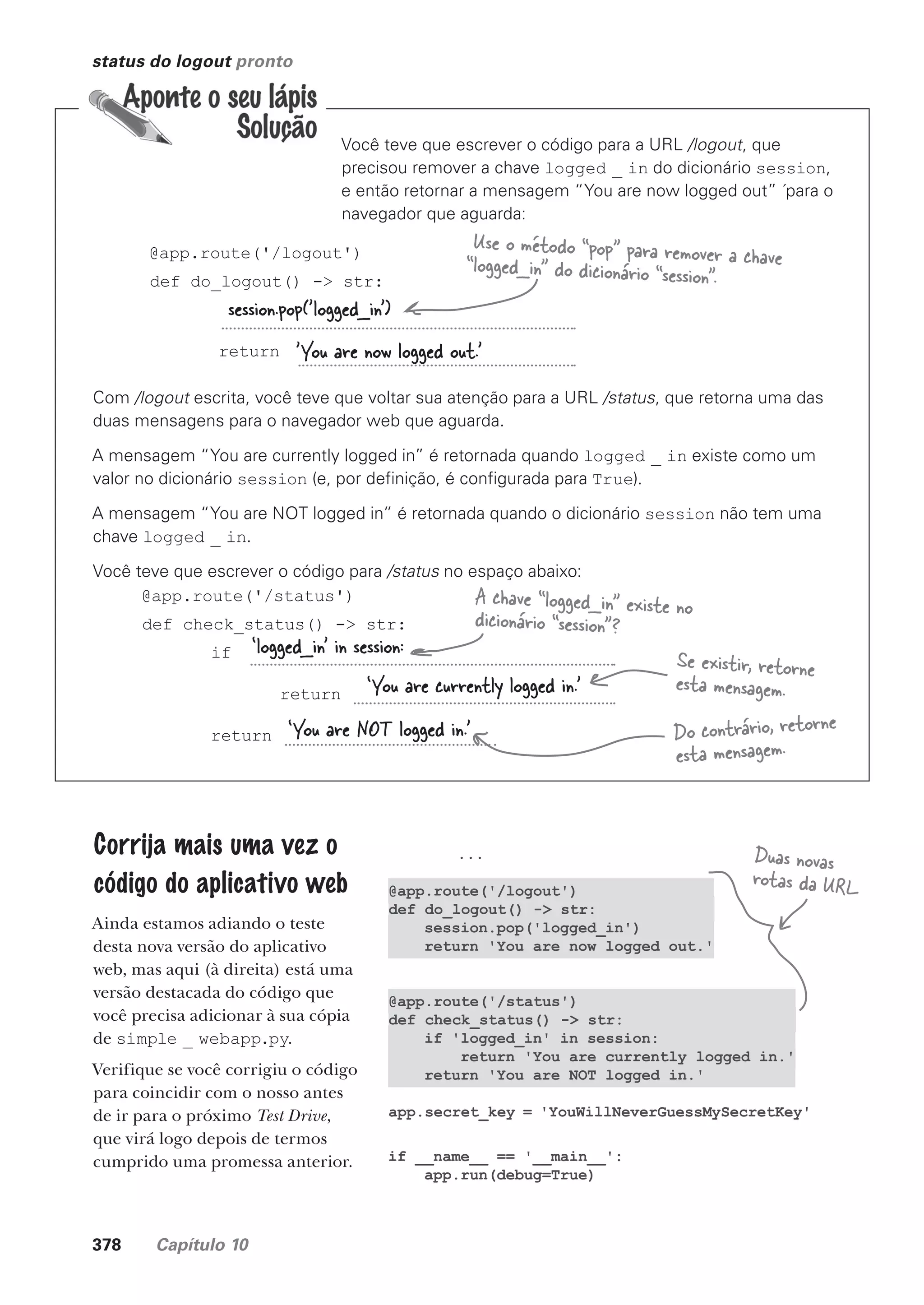378 Capítulo 10
...
@app.route('/logout')
def do_logout() -> str:
session.pop('logged_in')
return 'You are now logged out.'
@app.route('/status')
def check_status() -> str:
if 'logged_in' in session:
return 'You are currently logged in.'
return 'You are NOT logged in.'
app.secret_key = 'YouWillNeverGuessMySecretKey'
if __name__ == '__main__':
app.run(debug=True)
status do logout pronto
Você teve que escrever o código para a URL /logout, que
precisou remover a chave logged _ in do dicionário session,
e então retornar a mensagem “You are now logged out” ´para o
navegador que aguarda:
@app.route('/logout')
def do_logout() -> str:
return
session.pop('logged_in’)
'You are now logged out.’
Use o método “pop” para remover a chave
“logged_in” do dicionário “session”.
Com /logout escrita, você teve que voltar sua atenção para a URL /status, que retorna uma das
duas mensagens para o navegador web que aguarda.
A mensagem “You are currently logged in” é retornada quando logged _ in existe como um
valor no dicionário session (e, por definição, é configurada para True).
A mensagem “You are NOT logged in” é retornada quando o dicionário session não tem uma
chave logged _ in.
Você teve que escrever o código para /status no espaço abaixo:
@app.route('/status')
def check_status() -> str:
if
return
return
‘logged_in’ in session:
‘You are currently logged in.’
‘You are NOT logged in.’
A chave “logged_in” existe no
dicionário “session”?
Se existir, retorne
esta mensagem.
Do contrário, retorne
esta mensagem.
Corrija mais uma vez o
código do aplicativo web
Ainda estamos adiando o teste
desta nova versão do aplicativo
web, mas aqui (à direita) está uma
versão destacada do código que
você precisa adicionar à sua cópia
de simple _ webapp.py.
Verifique se você corrigiu o código
para coincidir com o nosso antes
de ir para o próximo Test Drive,
que virá logo depois de termos
cumprido uma promessa anterior.
Duas novas
rotas da URL
CG_HeadFirst_Python.indb 378 18/07/2018 13:20:11
 
