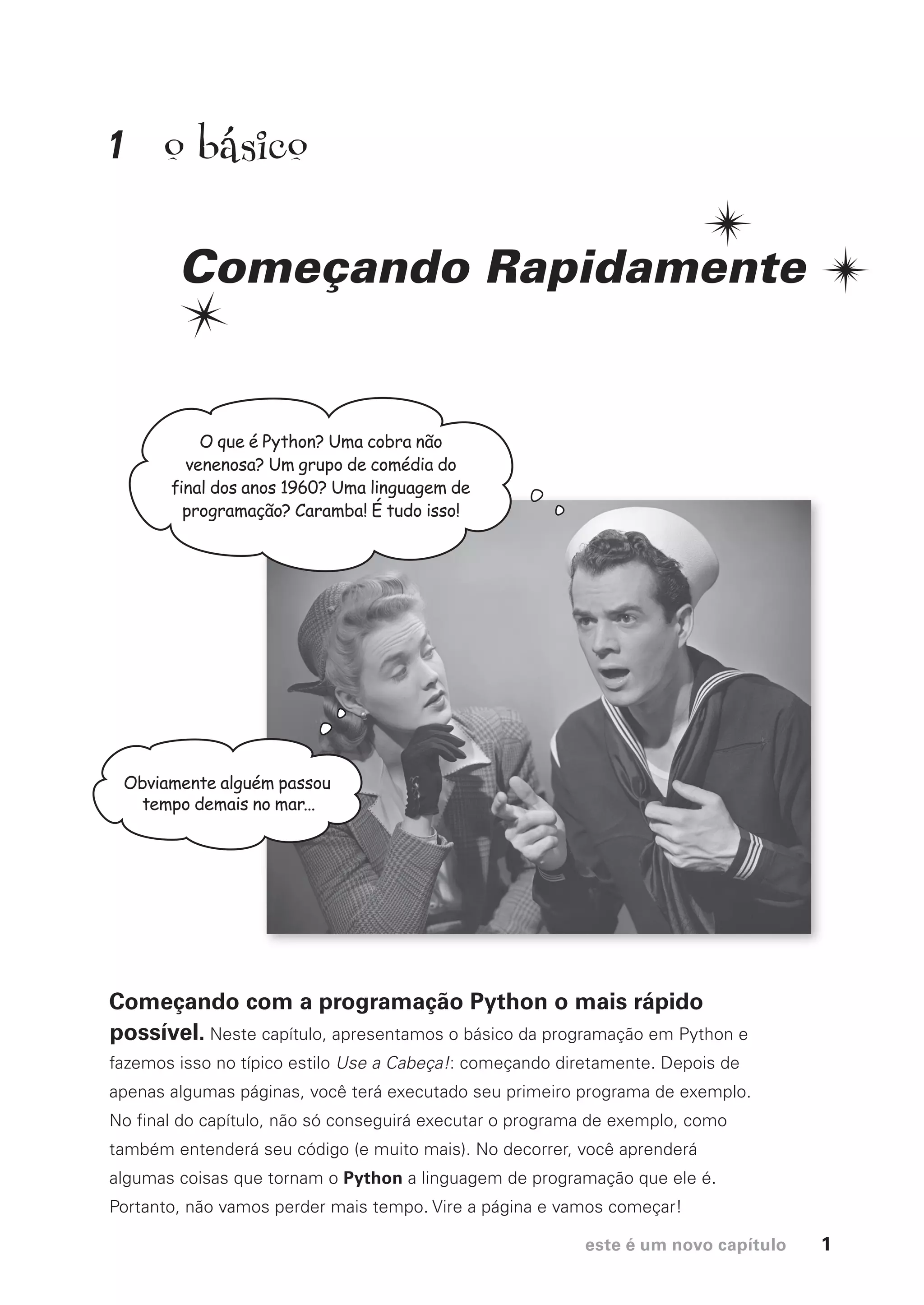 este é um novo capítulo 1
1
Começando Rapidamente
Começando com a programação Python o mais rápido
possível. Neste capítulo, apresentamos o básico da programação em Python e
fazemos isso no típico estilo Use a Cabeça!: começando diretamente. Depois de
apenas algumas páginas, você terá executado seu primeiro programa de exemplo.
No final do capítulo, não só conseguirá executar o programa de exemplo, como
também entenderá seu código (e muito mais). No decorrer, você aprenderá
algumas coisas que tornam o Python a linguagem de programação que ele é.
Portanto, não vamos perder mais tempo. Vire a página e vamos começar!
O que é Python? Uma cobra não
venenosa? Um grupo de comédia do
final dos anos 1960? Uma linguagem de
programação? Caramba! É tudo isso!
Obviamente alguém passou
tempo demais no mar...
o básico
CG_HeadFirst_Python.indb 1 18/07/2018 13:17:39
 