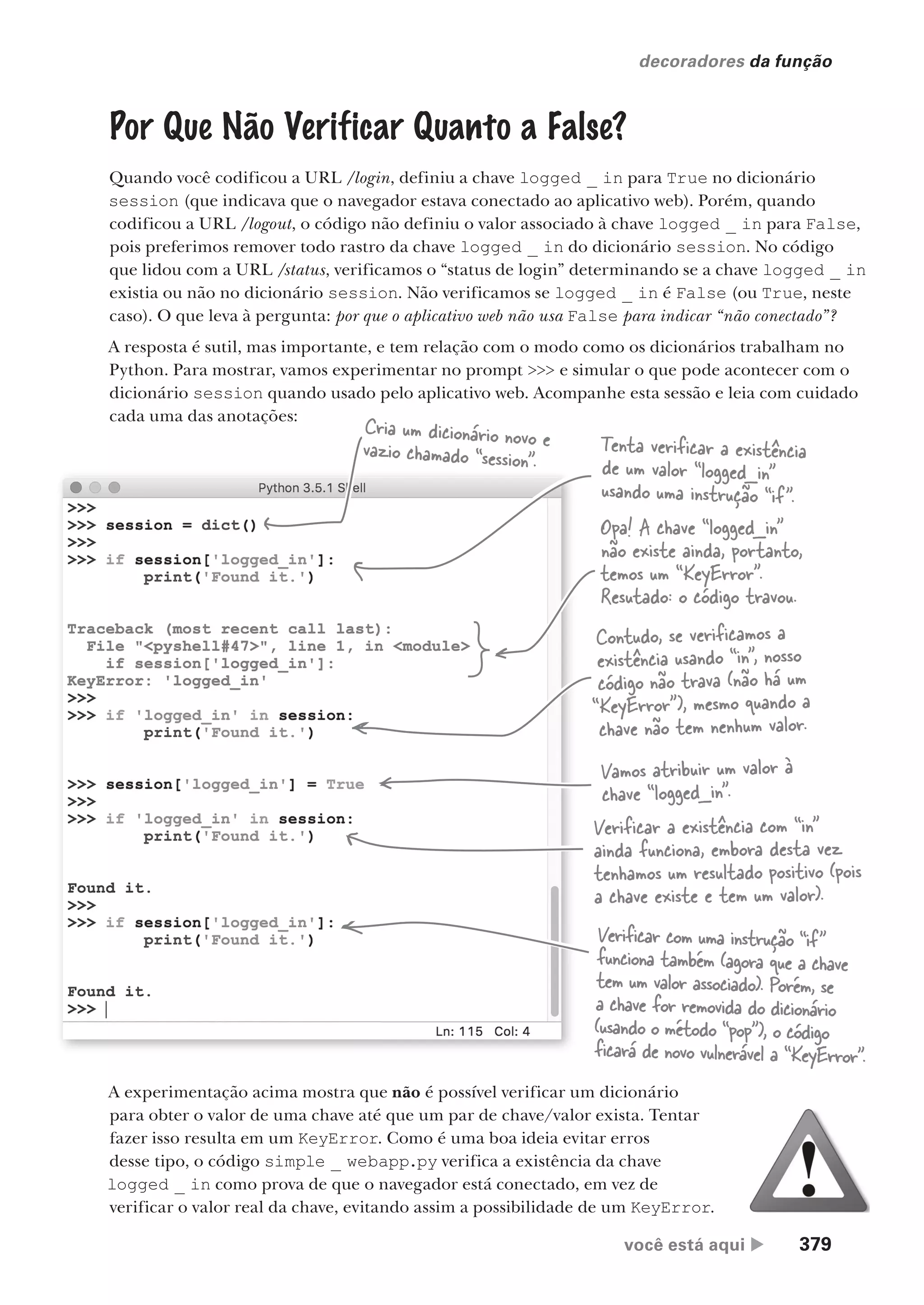 você está aqui  379
decoradores da função
Por Que Não Verificar Quanto a False?
Quando você codificou a URL /login, definiu a chave logged _ in para True no dicionário
session (que indicava que o navegador estava conectado ao aplicativo web). Porém, quando
codificou a URL /logout, o código não definiu o valor associado à chave logged _ in para False,
pois preferimos remover todo rastro da chave logged _ in do dicionário session. No código
que lidou com a URL /status, verificamos o “status de login” determinando se a chave logged _ in
existia ou não no dicionário session. Não verificamos se logged _ in é False (ou True, neste
caso). O que leva à pergunta: por que o aplicativo web não usa False para indicar “não conectado”?
A resposta é sutil, mas importante, e tem relação com o modo como os dicionários trabalham no
Python. Para mostrar, vamos experimentar no prompt >>> e simular o que pode acontecer com o
dicionário session quando usado pelo aplicativo web. Acompanhe esta sessão e leia com cuidado
cada uma das anotações:
A experimentação acima mostra que não é possível verificar um dicionário
para obter o valor de uma chave até que um par de chave/valor exista. Tentar
fazer isso resulta em um KeyError. Como é uma boa ideia evitar erros
desse tipo, o código simple _ webapp.py verifica a existência da chave
logged _ in como prova de que o navegador está conectado, em vez de
verificar o valor real da chave, evitando assim a possibilidade de um KeyError.
Cria um dicionário novo e
vazio chamado “session”.
Tenta verificar a existência
de um valor “logged_in”
usando uma instrução “if”.
Opa! A chave “logged_in”
não existe ainda, portanto,
temos um “KeyError”.
Resutado: o código travou.
Contudo, se verificamos a
existência usando “in”, nosso
código não trava (não há um
“KeyError”), mesmo quando a
chave não tem nenhum valor.
Vamos atribuir um valor à
chave “logged_in”.
Verificar a existência com “in”
ainda funciona, embora desta vez
tenhamos um resultado positivo (pois
a chave existe e tem um valor).
Verificar com uma instrução “if”
funciona também (agora que a chave
tem um valor associado). Porém, se
a chave for removida do dicionário
(usando o método “pop”), o código
ficará de novo vulnerável a “KeyError”.
CG_HeadFirst_Python.indb 379 18/07/2018 13:20:13
 