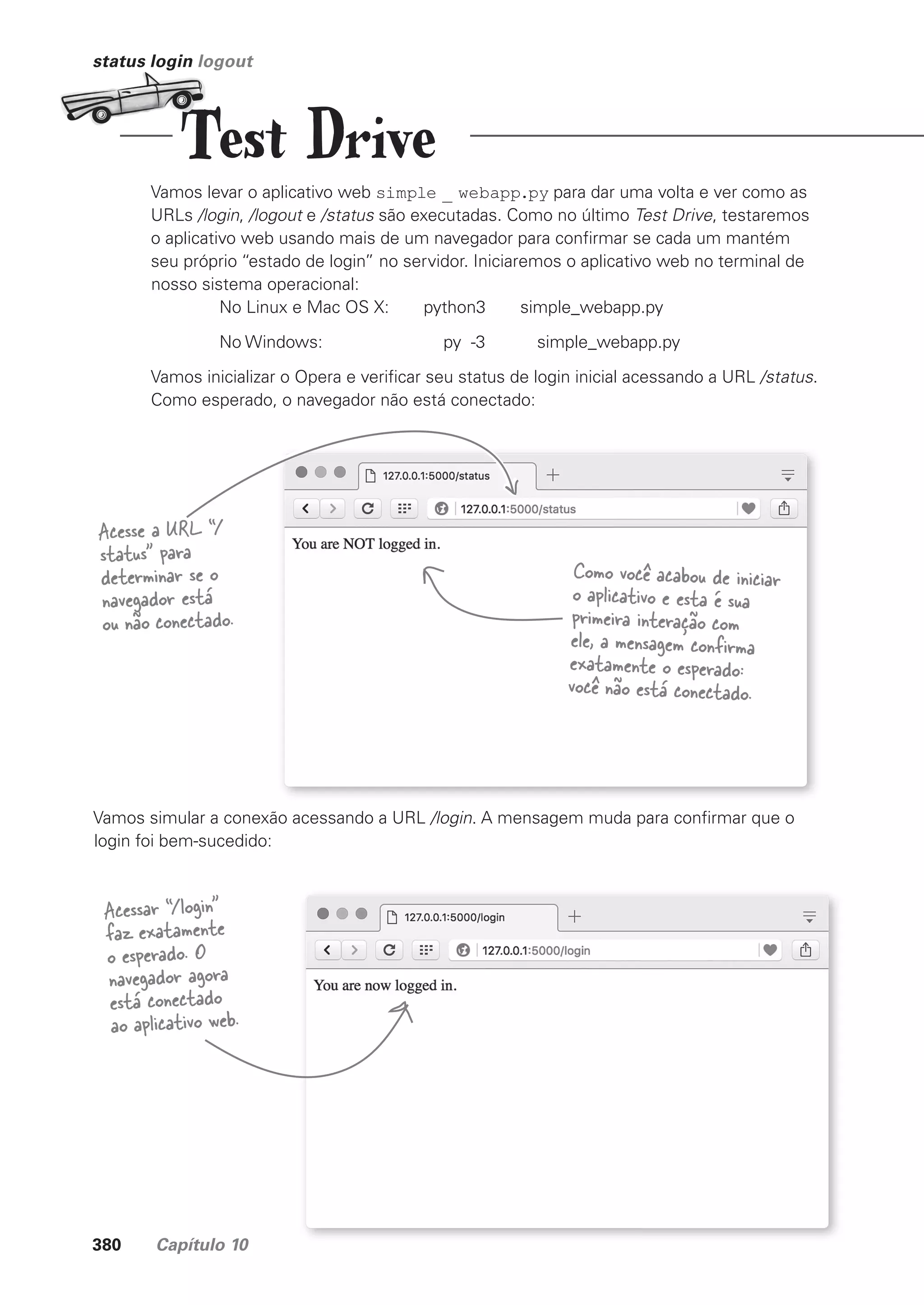 380 Capítulo 10
status login logout
Vamos levar o aplicativo web simple _ webapp.py para dar uma volta e ver como as
URLs /login, /logout e /status são executadas. Como no último Test Drive, testaremos
o aplicativo web usando mais de um navegador para confirmar se cada um mantém
seu próprio “estado de login” no servidor. Iniciaremos o aplicativo web no terminal de
nosso sistema operacional:
No Linux e Mac OS X: python3 simple_webapp.py
No Windows: py -3 simple_webapp.py
Vamos inicializar o Opera e verificar seu status de login inicial acessando a URL /status.
Como esperado, o navegador não está conectado:
Acesse a URL “/
status” para
determinar se o
navegador está
ou não conectado.
Como você acabou de iniciar
o aplicativo e esta é sua
primeira interação com
ele, a mensagem confirma
exatamente o esperado:
você não está conectado.
Vamos simular a conexão acessando a URL /login. A mensagem muda para confirmar que o
login foi bem-sucedido:
Acessar “/login”
faz exatamente
o esperado. O
navegador agora
está conectado
ao aplicativo web.
Test Drive
CG_HeadFirst_Python.indb 380 18/07/2018 13:20:13
 