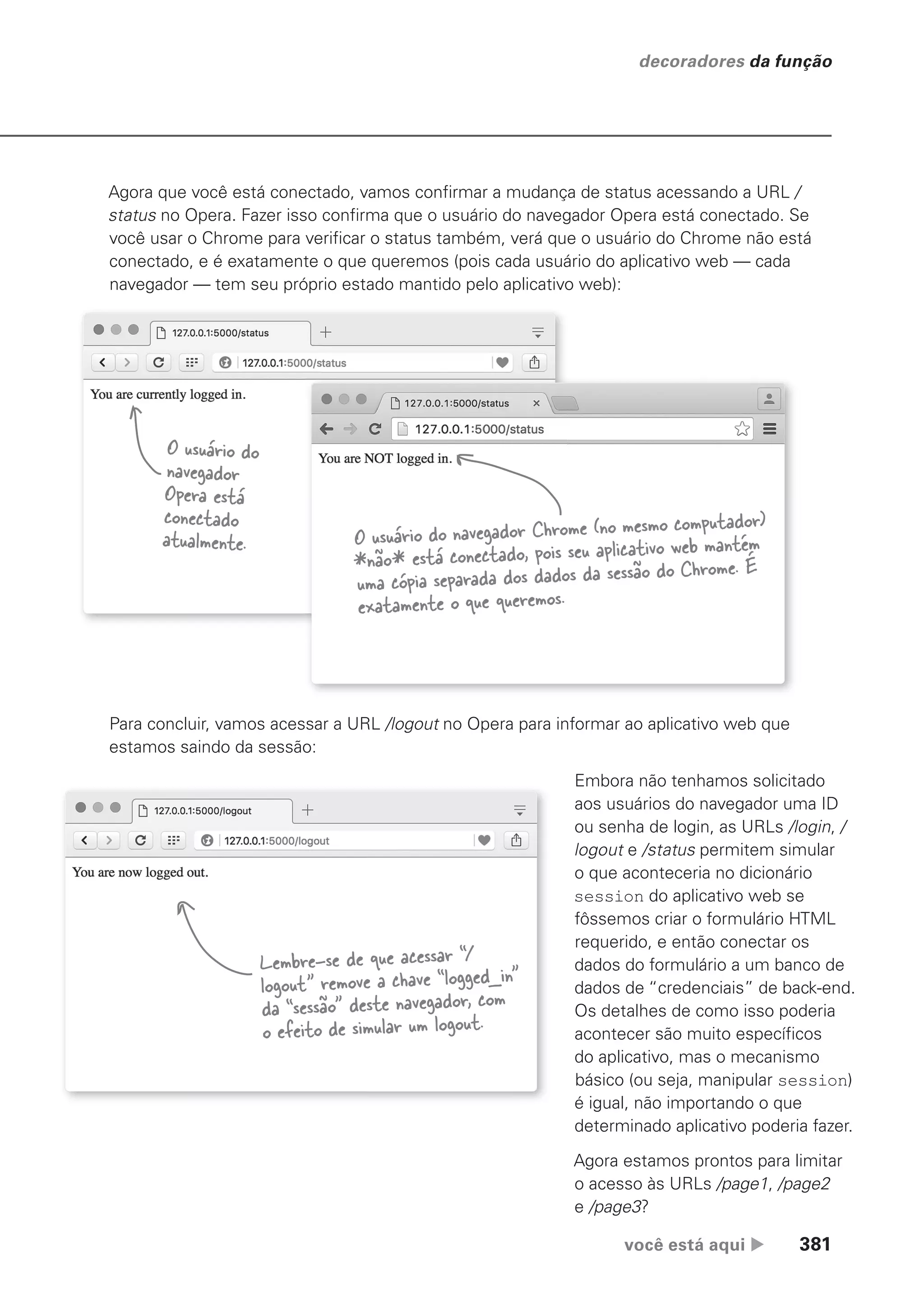 você está aqui  381
decoradores da função
Agora que você está conectado, vamos confirmar a mudança de status acessando a URL /
status no Opera. Fazer isso confirma que o usuário do navegador Opera está conectado. Se
você usar o Chrome para verificar o status também, verá que o usuário do Chrome não está
conectado, e é exatamente o que queremos (pois cada usuário do aplicativo web — cada
navegador — tem seu próprio estado mantido pelo aplicativo web):
O usuário do
navegador
Opera está
conectado
atualmente. O usuário do navegador Chrome (no mesmo computador)
*não* está conectado, pois seu aplicativo web mantém
uma cópia separada dos dados da sessão do Chrome. É
exatamente o que queremos.
Para concluir, vamos acessar a URL /logout no Opera para informar ao aplicativo web que
estamos saindo da sessão:
Lembre-se de que acessar “/
logout” remove a chave “logged_in”
da “sessão” deste navegador, com
o efeito de simular um logout.
Embora não tenhamos solicitado
aos usuários do navegador uma ID
ou senha de login, as URLs /login, /
logout e /status permitem simular
o que aconteceria no dicionário
session do aplicativo web se
fôssemos criar o formulário HTML
requerido, e então conectar os
dados do formulário a um banco de
dados de “credenciais” de back-end.
Os detalhes de como isso poderia
acontecer são muito específicos
do aplicativo, mas o mecanismo
básico (ou seja, manipular session)
é igual, não importando o que
determinado aplicativo poderia fazer.
Agora estamos prontos para limitar
o acesso às URLs /page1, /page2
e /page3?
CG_HeadFirst_Python.indb 381 18/07/2018 13:20:14
 