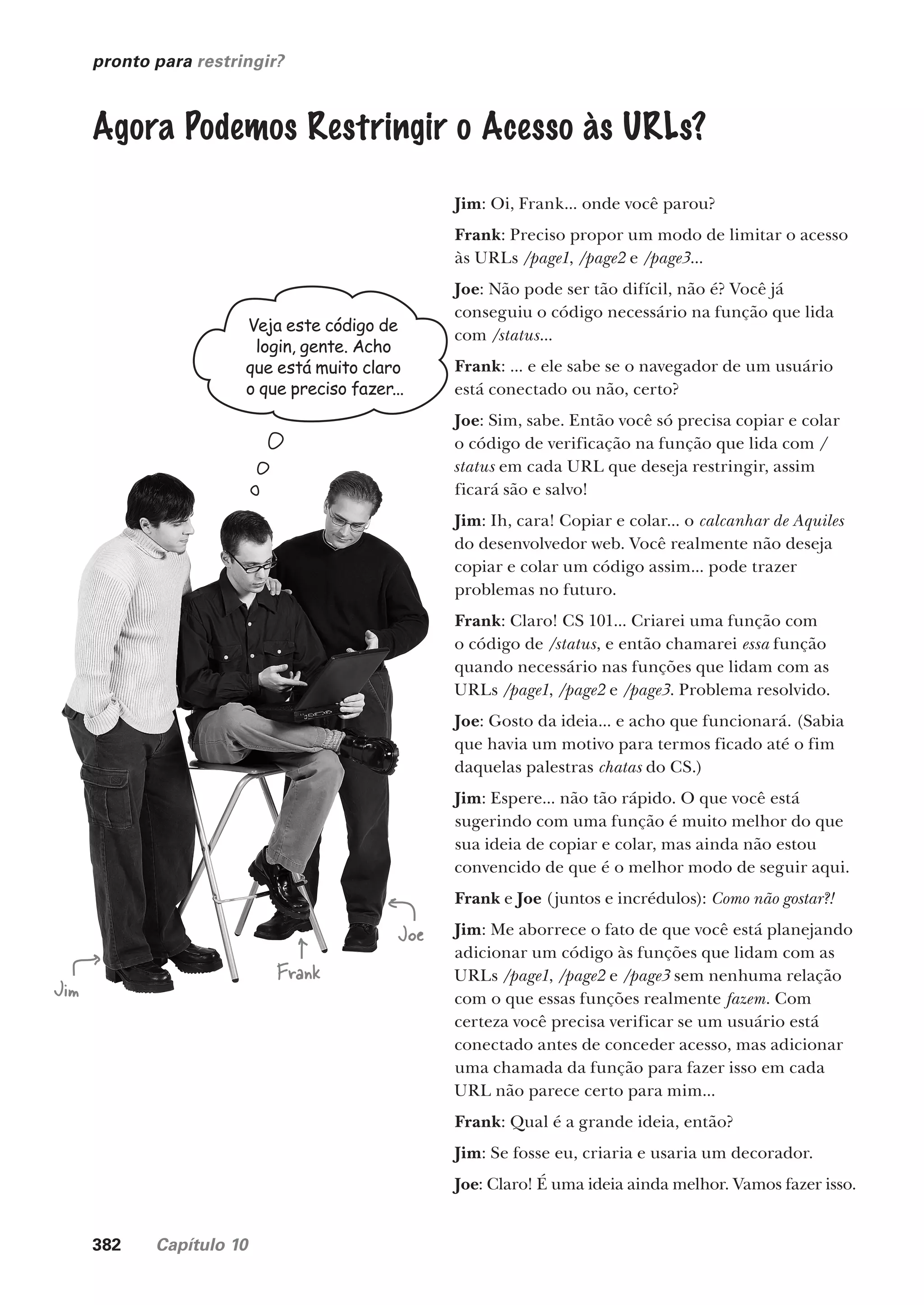 382 Capítulo 10
pronto para restringir?
Agora Podemos Restringir o Acesso às URLs?
Jim
Joe
Frank
Veja este código de
login, gente. Acho
que está muito claro
o que preciso fazer...
Jim: Oi, Frank... onde você parou?
Frank: Preciso propor um modo de limitar o acesso
às URLs /page1, /page2 e /page3...
Joe: Não pode ser tão difícil, não é? Você já
conseguiu o código necessário na função que lida
com /status...
Frank: ... e ele sabe se o navegador de um usuário
está conectado ou não, certo?
Joe: Sim, sabe. Então você só precisa copiar e colar
o código de verificação na função que lida com /
status em cada URL que deseja restringir, assim
ficará são e salvo!
Jim: Ih, cara! Copiar e colar... o calcanhar de Aquiles
do desenvolvedor web. Você realmente não deseja
copiar e colar um código assim... pode trazer
problemas no futuro.
Frank: Claro! CS 101... Criarei uma função com
o código de /status, e então chamarei essa função
quando necessário nas funções que lidam com as
URLs /page1, /page2 e /page3. Problema resolvido.
Joe: Gosto da ideia... e acho que funcionará. (Sabia
que havia um motivo para termos ficado até o fim
daquelas palestras chatas do CS.)
Jim: Espere... não tão rápido. O que você está
sugerindo com uma função é muito melhor do que
sua ideia de copiar e colar, mas ainda não estou
convencido de que é o melhor modo de seguir aqui.
Frank e Joe (juntos e incrédulos): Como não gostar?!
Jim: Me aborrece o fato de que você está planejando
adicionar um código às funções que lidam com as
URLs /page1, /page2 e /page3 sem nenhuma relação
com o que essas funções realmente fazem. Com
certeza você precisa verificar se um usuário está
conectado antes de conceder acesso, mas adicionar
uma chamada da função para fazer isso em cada
URL não parece certo para mim...
Frank: Qual é a grande ideia, então?
Jim: Se fosse eu, criaria e usaria um decorador.
Joe: Claro! É uma ideia ainda melhor. Vamos fazer isso.
CG_HeadFirst_Python.indb 382 18/07/2018 13:20:14
 