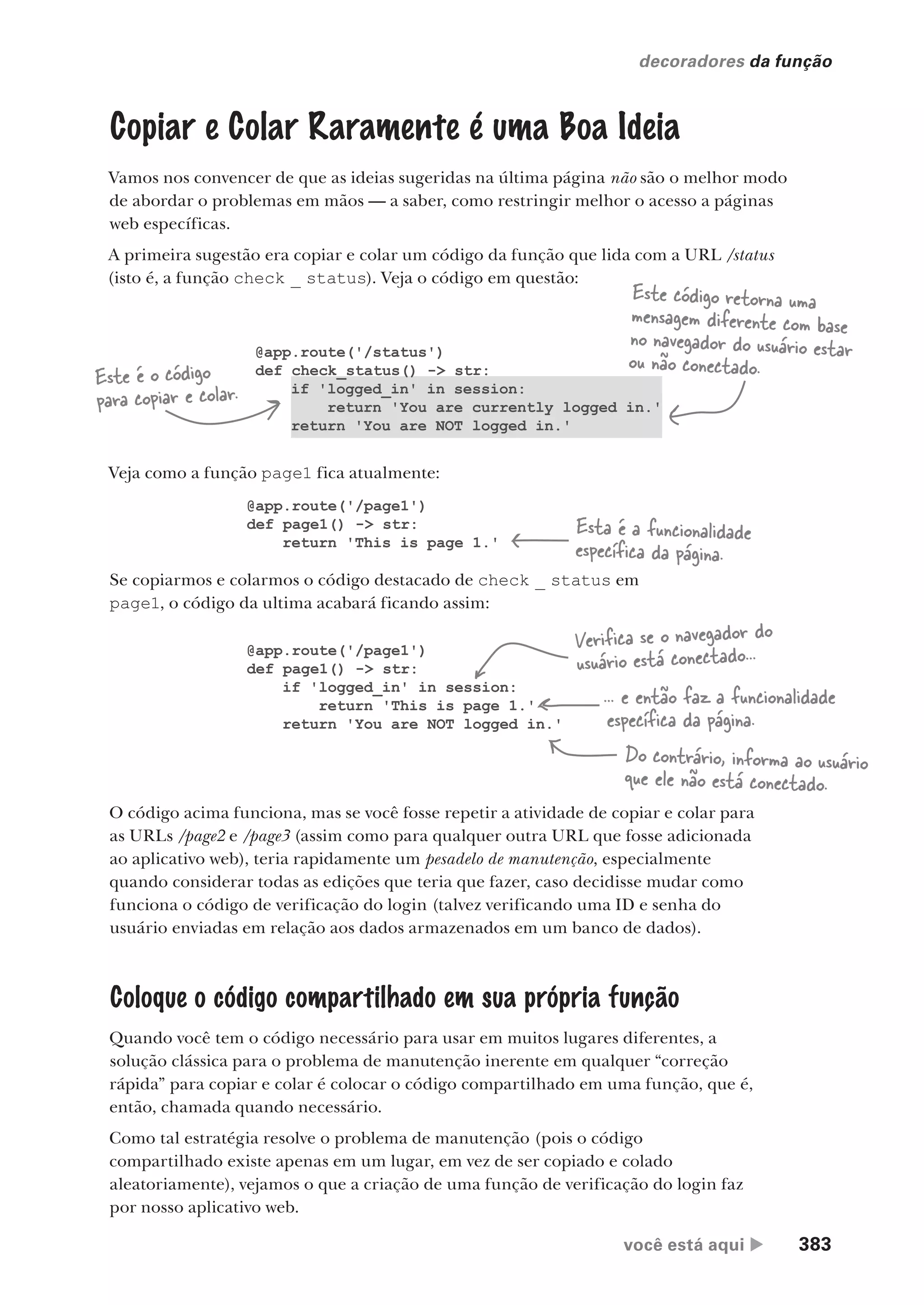 você está aqui  383
decoradores da função
Copiar e Colar Raramente é uma Boa Ideia
Vamos nos convencer de que as ideias sugeridas na última página não são o melhor modo
de abordar o problemas em mãos — a saber, como restringir melhor o acesso a páginas
web específicas.
A primeira sugestão era copiar e colar um código da função que lida com a URL /status
(isto é, a função check _ status). Veja o código em questão:
@app.route('/status')
def check_status() -> str:
if 'logged_in' in session:
return 'You are currently logged in.'
return 'You are NOT logged in.'
Este é o código
para copiar e colar.
Este código retorna uma
mensagem diferente com base
no navegador do usuário estar
ou não conectado.
Veja como a função page1 fica atualmente:
Se copiarmos e colarmos o código destacado de check _ status em
page1, o código da ultima acabará ficando assim:
@app.route('/page1')
def page1() -> str:
return 'This is page 1.'
Esta é a funcionalidade
específica da página.
@app.route('/page1')
def page1() -> str:
if 'logged_in' in session:
return 'This is page 1.'
return 'You are NOT logged in.'
... e então faz a funcionalidade
específica da página.
Verifica se o navegador do
usuário está conectado...
Do contrário, informa ao usuário
que ele não está conectado.
O código acima funciona, mas se você fosse repetir a atividade de copiar e colar para
as URLs /page2 e /page3 (assim como para qualquer outra URL que fosse adicionada
ao aplicativo web), teria rapidamente um pesadelo de manutenção, especialmente
quando considerar todas as edições que teria que fazer, caso decidisse mudar como
funciona o código de verificação do login (talvez verificando uma ID e senha do
usuário enviadas em relação aos dados armazenados em um banco de dados).
Coloque o código compartilhado em sua própria função
Quando você tem o código necessário para usar em muitos lugares diferentes, a
solução clássica para o problema de manutenção inerente em qualquer “correção
rápida” para copiar e colar é colocar o código compartilhado em uma função, que é,
então, chamada quando necessário.
Como tal estratégia resolve o problema de manutenção (pois o código
compartilhado existe apenas em um lugar, em vez de ser copiado e colado
aleatoriamente), vejamos o que a criação de uma função de verificação do login faz
por nosso aplicativo web.
CG_HeadFirst_Python.indb 383 18/07/2018 13:20:14
 