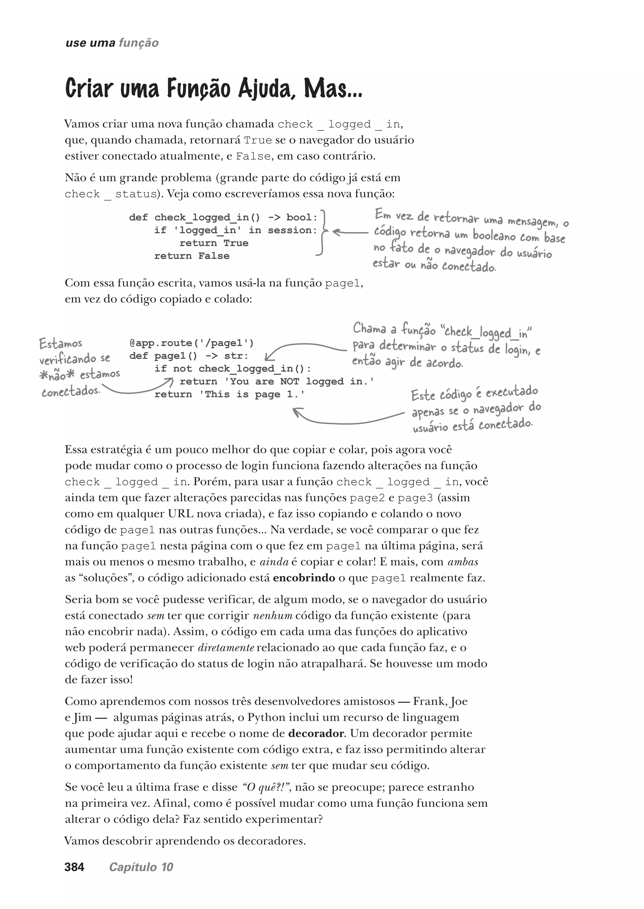 384 Capítulo 10
use uma função
Criar uma Função Ajuda, Mas...
Vamos criar uma nova função chamada check _ logged _ in,
que, quando chamada, retornará True se o navegador do usuário
estiver conectado atualmente, e False, em caso contrário.
Não é um grande problema (grande parte do código já está em
check _ status). Veja como escreveríamos essa nova função:
def check_logged_in() -> bool:
if 'logged_in' in session:
return True
return False
Em vez de retornar uma mensagem, o
código retorna um booleano com base
no fato de o navegador do usuário
estar ou não conectado.
Com essa função escrita, vamos usá-la na função page1,
em vez do código copiado e colado:
@app.route('/page1')
def page1() -> str:
if not check_logged_in():
return 'You are NOT logged in.'
return 'This is page 1.' Este código é executado
apenas se o navegador do
usuário está conectado.
Chama a função “check_logged_in”
para determinar o status de login, e
então agir de acordo.
Estamos
verificando se
*não* estamos
conectados.
Essa estratégia é um pouco melhor do que copiar e colar, pois agora você
pode mudar como o processo de login funciona fazendo alterações na função
check _ logged _ in. Porém, para usar a função check _ logged _ in, você
ainda tem que fazer alterações parecidas nas funções page2 e page3 (assim
como em qualquer URL nova criada), e faz isso copiando e colando o novo
código de page1 nas outras funções... Na verdade, se você comparar o que fez
na função page1 nesta página com o que fez em page1 na última página, será
mais ou menos o mesmo trabalho, e ainda é copiar e colar! E mais, com ambas
as “soluções”, o código adicionado está encobrindo o que page1 realmente faz.
Seria bom se você pudesse verificar, de algum modo, se o navegador do usuário
está conectado sem ter que corrigir nenhum código da função existente (para
não encobrir nada). Assim, o código em cada uma das funções do aplicativo
web poderá permanecer diretamente relacionado ao que cada função faz, e o
código de verificação do status de login não atrapalhará. Se houvesse um modo
de fazer isso!
Como aprendemos com nossos três desenvolvedores amistosos — Frank, Joe
e Jim — algumas páginas atrás, o Python inclui um recurso de linguagem
que pode ajudar aqui e recebe o nome de decorador. Um decorador permite
aumentar uma função existente com código extra, e faz isso permitindo alterar
o comportamento da função existente sem ter que mudar seu código.
Se você leu a última frase e disse “O quê?!”, não se preocupe; parece estranho
na primeira vez. Afinal, como é possível mudar como uma função funciona sem
alterar o código dela? Faz sentido experimentar?
Vamos descobrir aprendendo os decoradores.
CG_HeadFirst_Python.indb 384 18/07/2018 13:20:14
 