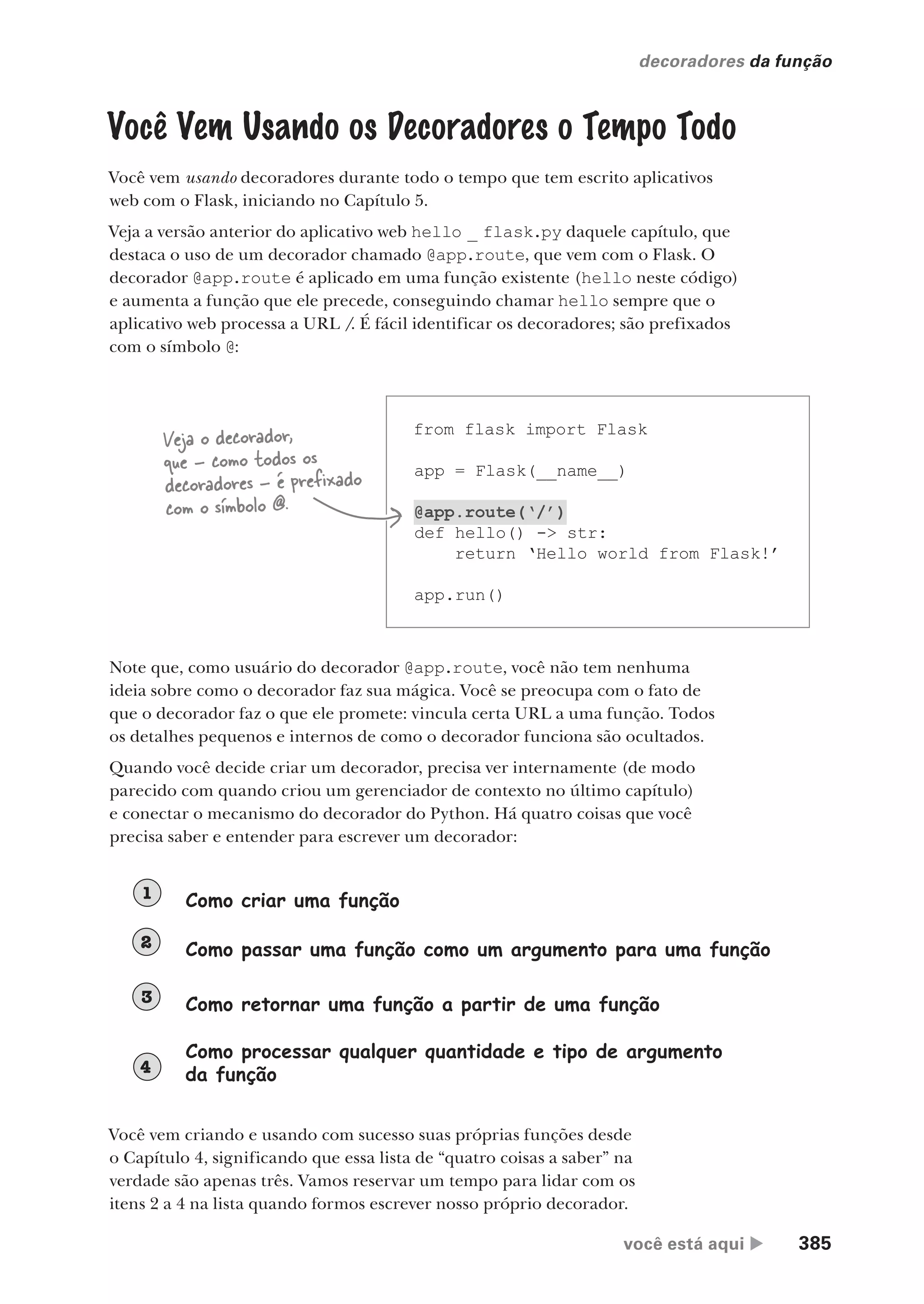 você está aqui  385
decoradores da função
Você Vem Usando os Decoradores o Tempo Todo
Você vem usando decoradores durante todo o tempo que tem escrito aplicativos
web com o Flask, iniciando no Capítulo 5.
Veja a versão anterior do aplicativo web hello _ flask.py daquele capítulo, que
destaca o uso de um decorador chamado @app.route, que vem com o Flask. O
decorador @app.route é aplicado em uma função existente (hello neste código)
e aumenta a função que ele precede, conseguindo chamar hello sempre que o
aplicativo web processa a URL /. É fácil identificar os decoradores; são prefixados
com o símbolo @:
from flask import Flask
app = Flask(__name__)
@app.route(‘/’)
def hello() -> str:
return ‘Hello world from Flask!’
app.run()
Veja o decorador,
que - como todos os
decoradores - é prefixado
com o símbolo @.
Note que, como usuário do decorador @app.route, você não tem nenhuma
ideia sobre como o decorador faz sua mágica. Você se preocupa com o fato de
que o decorador faz o que ele promete: vincula certa URL a uma função. Todos
os detalhes pequenos e internos de como o decorador funciona são ocultados.
Quando você decide criar um decorador, precisa ver internamente (de modo
parecido com quando criou um gerenciador de contexto no último capítulo)
e conectar o mecanismo do decorador do Python. Há quatro coisas que você
precisa saber e entender para escrever um decorador:
Como criar uma função
1
Como passar uma função como um argumento para uma função
2
Como retornar uma função a partir de uma função
3
Como processar qualquer quantidade e tipo de argumento
da função
4
Você vem criando e usando com sucesso suas próprias funções desde
o Capítulo 4, significando que essa lista de “quatro coisas a saber” na
verdade são apenas três. Vamos reservar um tempo para lidar com os
itens 2 a 4 na lista quando formos escrever nosso próprio decorador.
CG_HeadFirst_Python.indb 385 18/07/2018 13:20:14
 