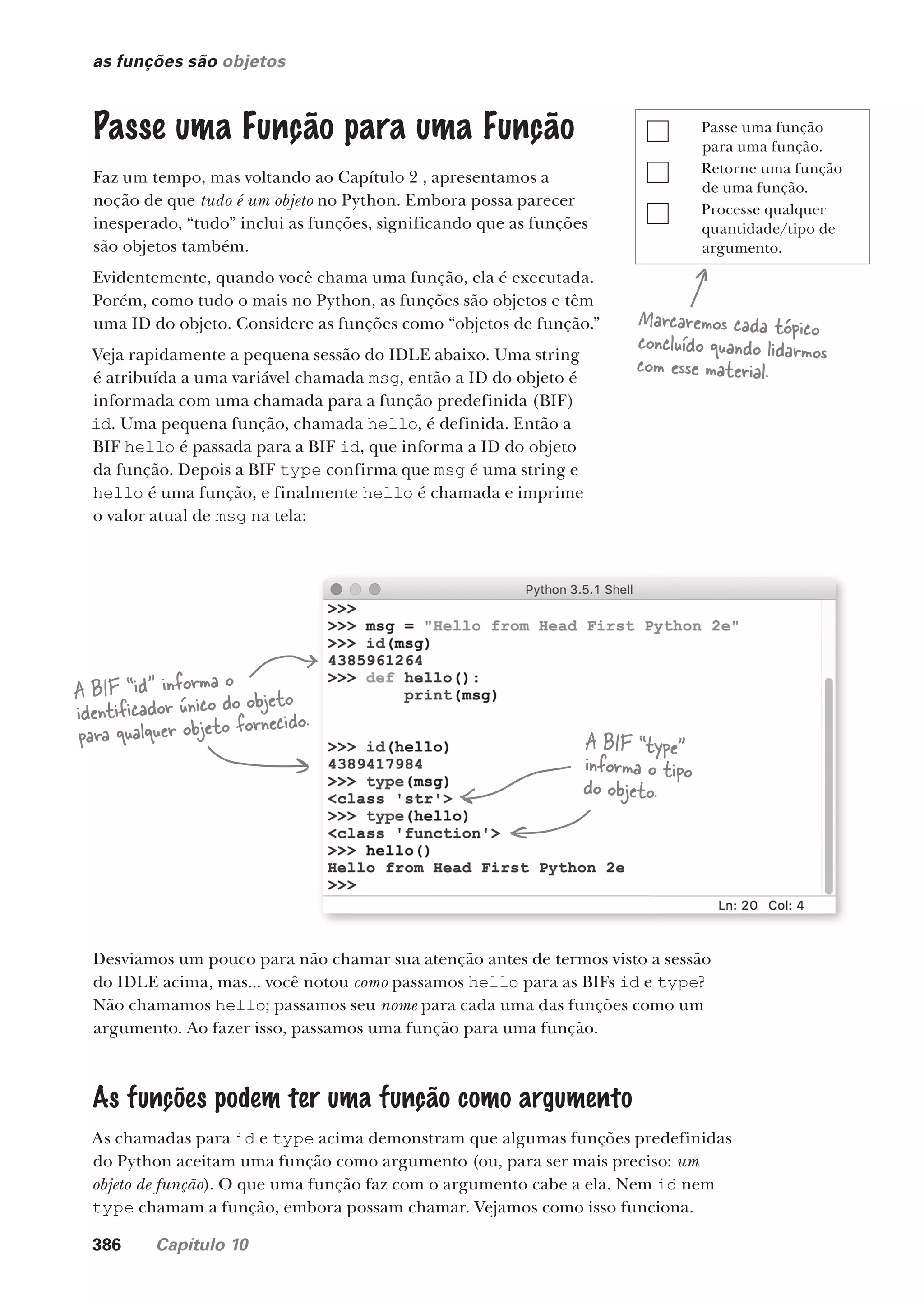 386 Capítulo 10
Passe uma função
para uma função.
Retorne uma função
de uma função.
Processe qualquer
quantidade/tipo de
argumento.
as funções são objetos
Passe uma Função para uma Função
Faz um tempo, mas voltando ao Capítulo 2 , apresentamos a
noção de que tudo é um objeto no Python. Embora possa parecer
inesperado, “tudo” inclui as funções, significando que as funções
são objetos também.
Evidentemente, quando você chama uma função, ela é executada.
Porém, como tudo o mais no Python, as funções são objetos e têm
uma ID do objeto. Considere as funções como “objetos de função.”
Veja rapidamente a pequena sessão do IDLE abaixo. Uma string
é atribuída a uma variável chamada msg, então a ID do objeto é
informada com uma chamada para a função predefinida (BIF)
id. Uma pequena função, chamada hello, é definida. Então a
BIF hello é passada para a BIF id, que informa a ID do objeto
da função. Depois a BIF type confirma que msg é uma string e
hello é uma função, e finalmente hello é chamada e imprime
o valor atual de msg na tela:
A BIF “id” informa o
identificador único do objeto
para qualquer objeto fornecido.
A BIF “type”
informa o tipo
do objeto.
Desviamos um pouco para não chamar sua atenção antes de termos visto a sessão
do IDLE acima, mas... você notou como passamos hello para as BIFs id e type?
Não chamamos hello; passamos seu nome para cada uma das funções como um
argumento. Ao fazer isso, passamos uma função para uma função.
As funções podem ter uma função como argumento
As chamadas para id e type acima demonstram que algumas funções predefinidas
do Python aceitam uma função como argumento (ou, para ser mais preciso: um
objeto de função). O que uma função faz com o argumento cabe a ela. Nem id nem
type chamam a função, embora possam chamar. Vejamos como isso funciona.
Marcaremos cada tópico
concluído quando lidarmos
com esse material.
CG_HeadFirst_Python.indb 386 18/07/2018 13:20:15
 