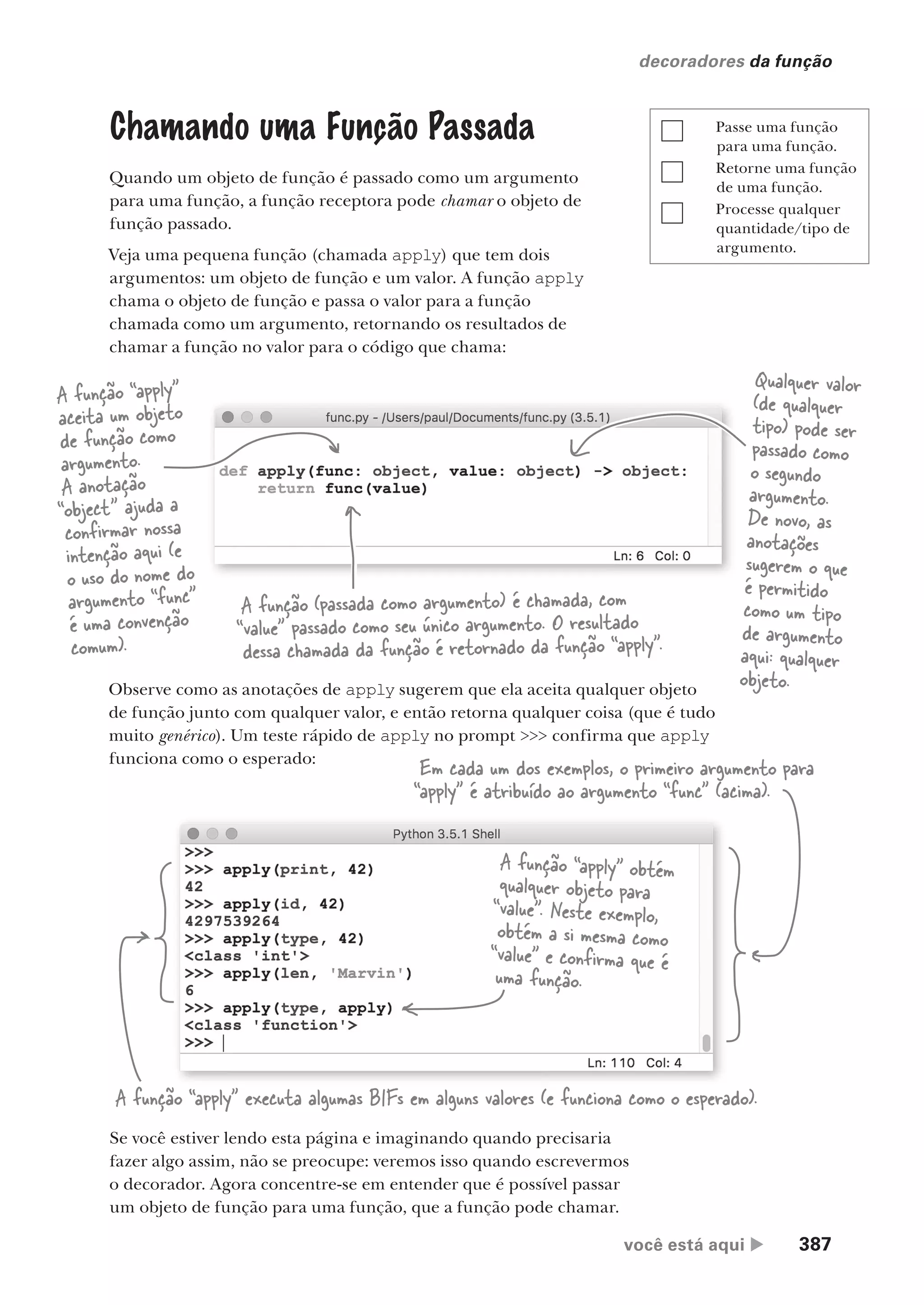 você está aqui  387
decoradores da função
Chamando uma Função Passada
Quando um objeto de função é passado como um argumento
para uma função, a função receptora pode chamar o objeto de
função passado.
Veja uma pequena função (chamada apply) que tem dois
argumentos: um objeto de função e um valor. A função apply
chama o objeto de função e passa o valor para a função
chamada como um argumento, retornando os resultados de
chamar a função no valor para o código que chama:
Se você estiver lendo esta página e imaginando quando precisaria
fazer algo assim, não se preocupe: veremos isso quando escrevermos
o decorador. Agora concentre-se em entender que é possível passar
um objeto de função para uma função, que a função pode chamar.
Observe como as anotações de apply sugerem que ela aceita qualquer objeto
de função junto com qualquer valor, e então retorna qualquer coisa (que é tudo
muito genérico). Um teste rápido de apply no prompt >>> confirma que apply
funciona como o esperado:
A função “apply”
aceita um objeto
de função como
argumento.
A anotação
“object” ajuda a
confirmar nossa
intenção aqui (e
o uso do nome do
argumento “func”
é uma convenção
comum).
Qualquer valor
(de qualquer
tipo) pode ser
passado como
o segundo
argumento.
De novo, as
anotações
sugerem o que
é permitido
como um tipo
de argumento
aqui: qualquer
objeto.
A função (passada como argumento) é chamada, com
“value” passado como seu único argumento. O resultado
dessa chamada da função é retornado da função “apply”.
A função “apply” executa algumas BIFs em alguns valores (e funciona como o esperado).
A função “apply” obtém
qualquer objeto para
“value”. Neste exemplo,
obtém a si mesma como
“value” e confirma que é
uma função.
Em cada um dos exemplos, o primeiro argumento para
“apply” é atribuído ao argumento “func” (acima).
Passe uma função
para uma função.
Retorne uma função
de uma função.
Processe qualquer
quantidade/tipo de
argumento.
CG_HeadFirst_Python.indb 387 18/07/2018 13:20:15
 