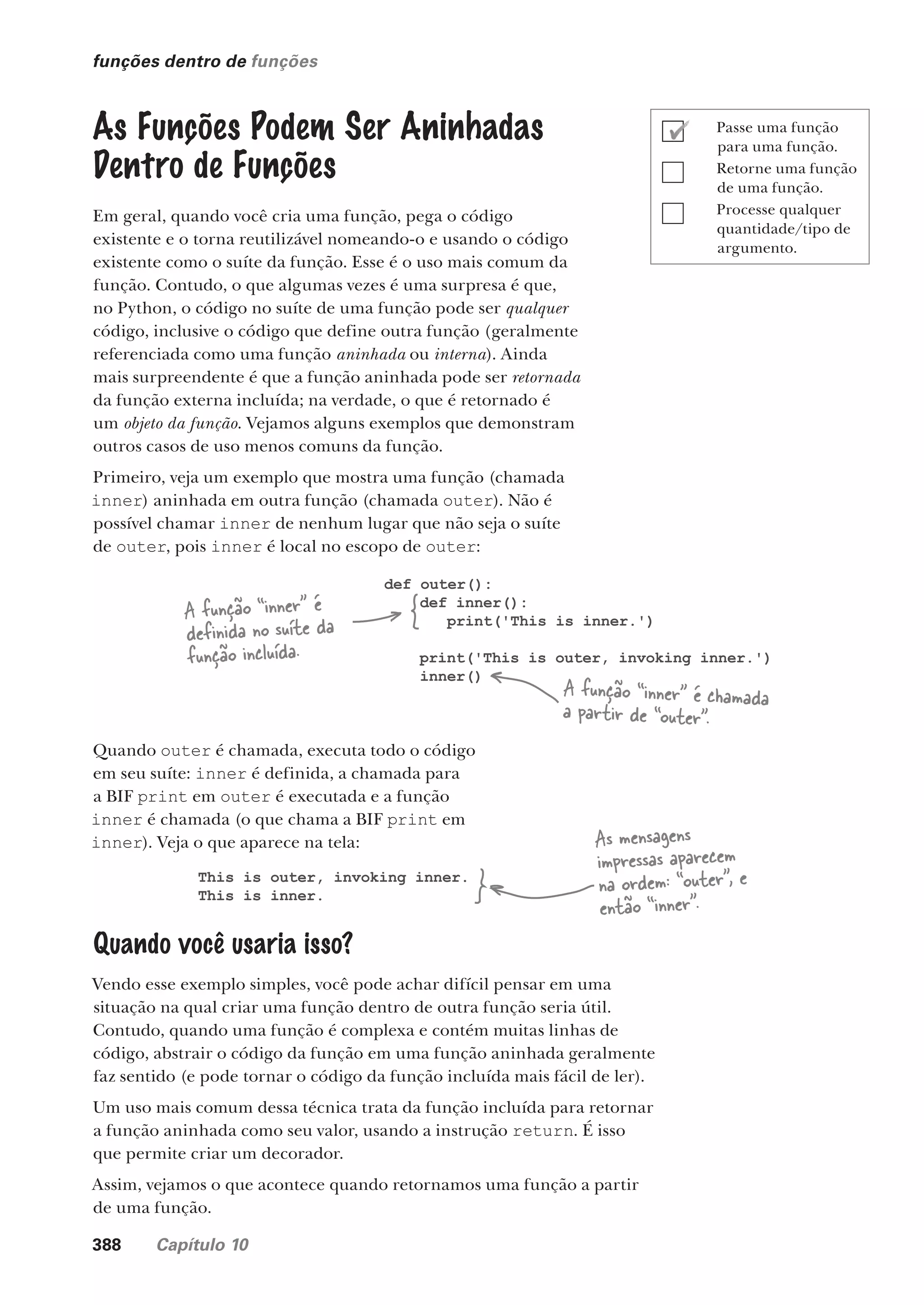 388 Capítulo 10
funções dentro de funções
As Funções Podem Ser Aninhadas
Dentro de Funções
Em geral, quando você cria uma função, pega o código
existente e o torna reutilizável nomeando-o e usando o código
existente como o suíte da função. Esse é o uso mais comum da
função. Contudo, o que algumas vezes é uma surpresa é que,
no Python, o código no suíte de uma função pode ser qualquer
código, inclusive o código que define outra função (geralmente
referenciada como uma função aninhada ou interna). Ainda
mais surpreendente é que a função aninhada pode ser retornada
da função externa incluída; na verdade, o que é retornado é
um objeto da função. Vejamos alguns exemplos que demonstram
outros casos de uso menos comuns da função.
Primeiro, veja um exemplo que mostra uma função (chamada
inner) aninhada em outra função (chamada outer). Não é
possível chamar inner de nenhum lugar que não seja o suíte
de outer, pois inner é local no escopo de outer:
def outer():
def inner():
print('This is inner.')
print('This is outer, invoking inner.')
inner()
A função “inner” é
definida no suíte da
função incluída.
A função “inner” é chamada
a partir de “outer”.
Quando outer é chamada, executa todo o código
em seu suíte: inner é definida, a chamada para
a BIF print em outer é executada e a função
inner é chamada (o que chama a BIF print em
inner). Veja o que aparece na tela:
This is outer, invoking inner.
This is inner.
Quando você usaria isso?
Vendo esse exemplo simples, você pode achar difícil pensar em uma
situação na qual criar uma função dentro de outra função seria útil.
Contudo, quando uma função é complexa e contém muitas linhas de
código, abstrair o código da função em uma função aninhada geralmente
faz sentido (e pode tornar o código da função incluída mais fácil de ler).
Um uso mais comum dessa técnica trata da função incluída para retornar
a função aninhada como seu valor, usando a instrução return. É isso
que permite criar um decorador.
Assim, vejamos o que acontece quando retornamos uma função a partir
de uma função.
As mensagens
impressas aparecem
na ordem: “outer”, e
então “inner”.
Passe uma função
para uma função.
Retorne uma função
de uma função.
Processe qualquer
quantidade/tipo de
argumento.
CG_HeadFirst_Python.indb 388 18/07/2018 13:20:15
 
