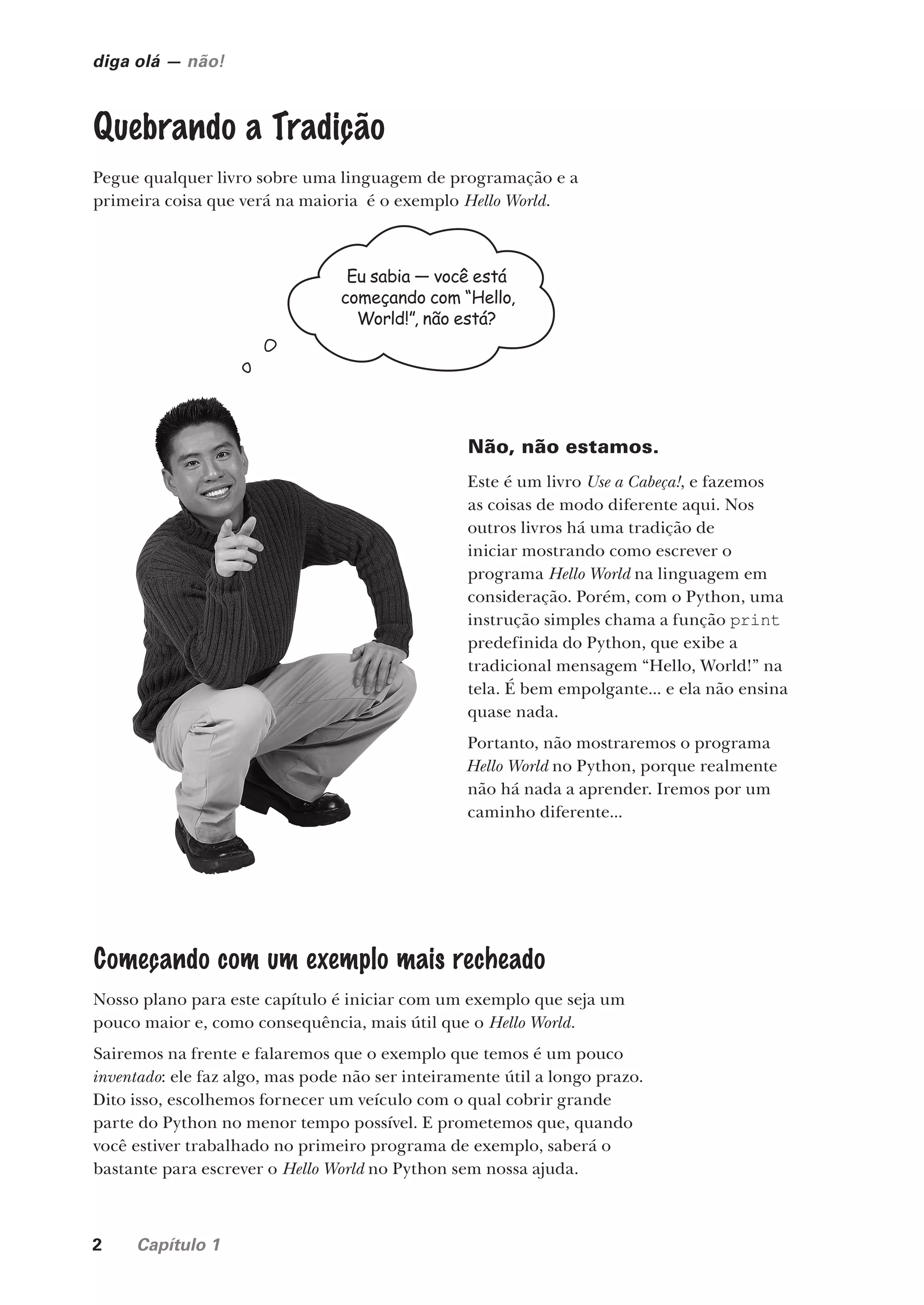 2 Capítulo 1
diga olá — não!
Quebrando a Tradição
Pegue qualquer livro sobre uma linguagem de programação e a
primeira coisa que verá na maioria é o exemplo Hello World.
Eu sabia — você está
começando com “Hello,
World!”, não está?
Não, não estamos.
Este é um livro Use a Cabeça!, e fazemos
as coisas de modo diferente aqui. Nos
outros livros há uma tradição de
iniciar mostrando como escrever o
programa Hello World na linguagem em
consideração. Porém, com o Python, uma
instrução simples chama a função print
predefinida do Python, que exibe a
tradicional mensagem “Hello, World!” na
tela. É bem empolgante... e ela não ensina
quase nada.
Portanto, não mostraremos o programa
Hello World no Python, porque realmente
não há nada a aprender. Iremos por um
caminho diferente...
Começando com um exemplo mais recheado
Nosso plano para este capítulo é iniciar com um exemplo que seja um
pouco maior e, como consequência, mais útil que o Hello World.
Sairemos na frente e falaremos que o exemplo que temos é um pouco
inventado: ele faz algo, mas pode não ser inteiramente útil a longo prazo.
Dito isso, escolhemos fornecer um veículo com o qual cobrir grande
parte do Python no menor tempo possível. E prometemos que, quando
você estiver trabalhado no primeiro programa de exemplo, saberá o
bastante para escrever o Hello World no Python sem nossa ajuda.
CG_HeadFirst_Python.indb 2 18/07/2018 13:17:39
 