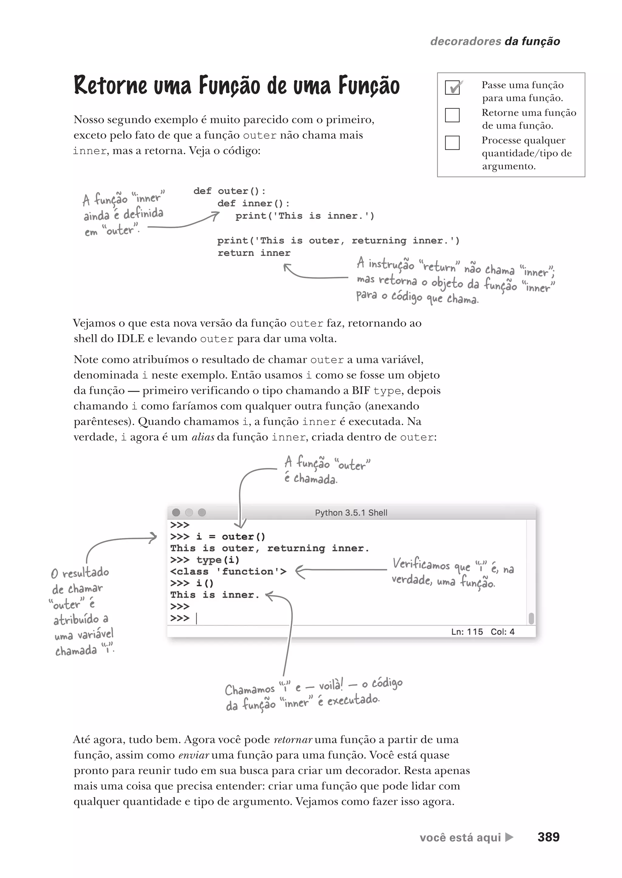 você está aqui  389
decoradores da função
Retorne uma Função de uma Função
Nosso segundo exemplo é muito parecido com o primeiro,
exceto pelo fato de que a função outer não chama mais
inner, mas a retorna. Veja o código:
def outer():
def inner():
print('This is inner.')
print('This is outer, returning inner.')
return inner
A função “inner”
ainda é definida
em “outer”.
A instrução “return” não chama “inner”;
mas retorna o objeto da função “inner”
para o código que chama.
Vejamos o que esta nova versão da função outer faz, retornando ao
shell do IDLE e levando outer para dar uma volta.
Note como atribuímos o resultado de chamar outer a uma variável,
denominada i neste exemplo. Então usamos i como se fosse um objeto
da função — primeiro verificando o tipo chamando a BIF type, depois
chamando i como faríamos com qualquer outra função (anexando
parênteses). Quando chamamos i, a função inner é executada. Na
verdade, i agora é um alias da função inner, criada dentro de outer:
A função “outer”
é chamada.
O resultado
de chamar
“outer” é
atribuído a
uma variável
chamada “i”.
Verificamos que “i” é, na
verdade, uma função.
Chamamos “i” e — voilà! — o código
da função “inner” é executado.
Até agora, tudo bem. Agora você pode retornar uma função a partir de uma
função, assim como enviar uma função para uma função. Você está quase
pronto para reunir tudo em sua busca para criar um decorador. Resta apenas
mais uma coisa que precisa entender: criar uma função que pode lidar com
qualquer quantidade e tipo de argumento. Vejamos como fazer isso agora.
Passe uma função
para uma função.
Retorne uma função
de uma função.
Processe qualquer
quantidade/tipo de
argumento.
CG_HeadFirst_Python.indb 389 18/07/2018 13:20:15
 