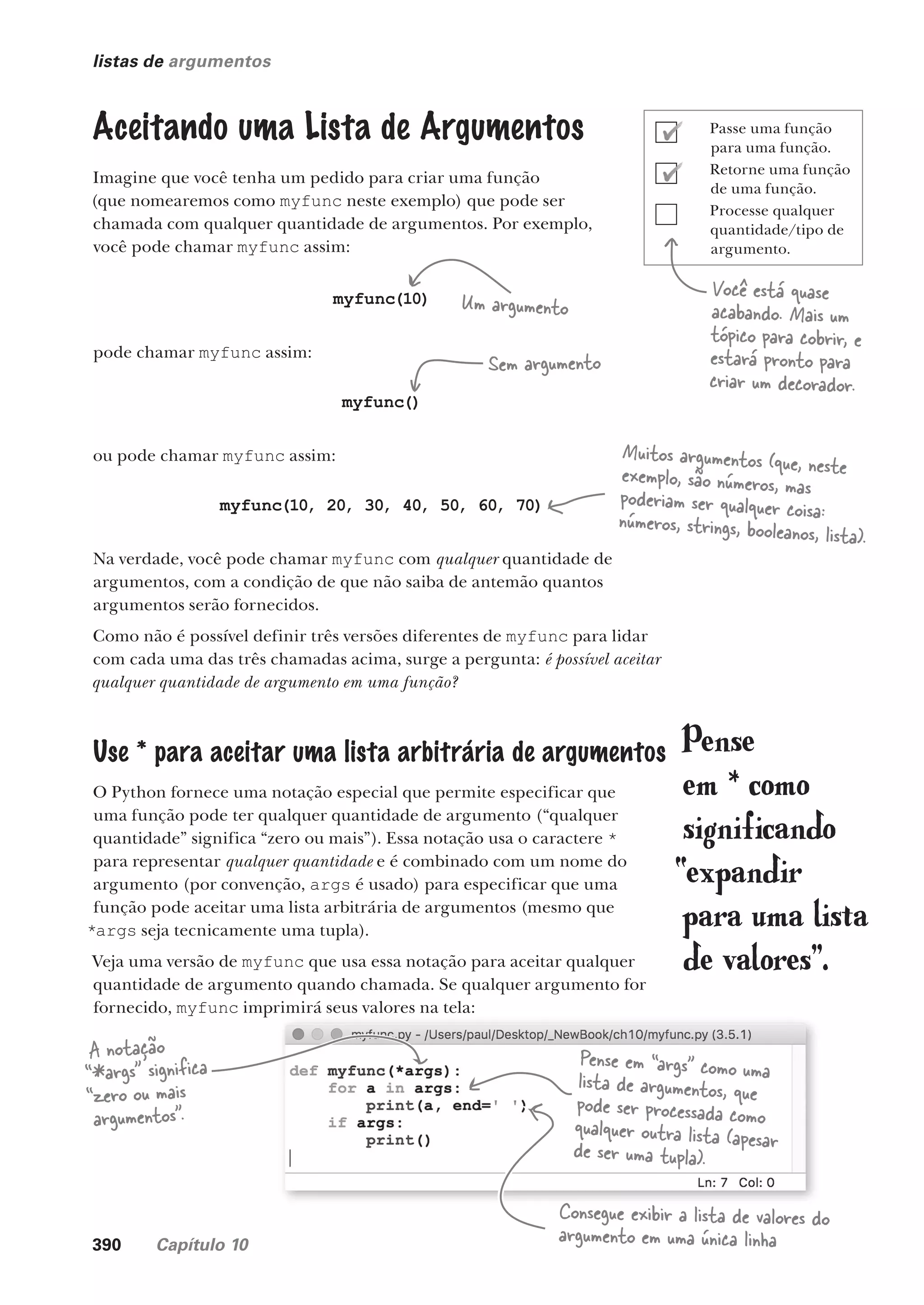390 Capítulo 10
listas de argumentos
Você está quase
acabando. Mais um
tópico para cobrir, e
estará pronto para
criar um decorador.
Aceitando uma Lista de Argumentos
Imagine que você tenha um pedido para criar uma função
(que nomearemos como myfunc neste exemplo) que pode ser
chamada com qualquer quantidade de argumentos. Por exemplo,
você pode chamar myfunc assim:
myfunc(10)
pode chamar myfunc assim:
myfunc()
ou pode chamar myfunc assim:
myfunc(10, 20, 30, 40, 50, 60, 70)
Na verdade, você pode chamar myfunc com qualquer quantidade de
argumentos, com a condição de que não saiba de antemão quantos
argumentos serão fornecidos.
Como não é possível definir três versões diferentes de myfunc para lidar
com cada uma das três chamadas acima, surge a pergunta: é possível aceitar
qualquer quantidade de argumento em uma função?
Use * para aceitar uma lista arbitrária de argumentos
O Python fornece uma notação especial que permite especificar que
uma função pode ter qualquer quantidade de argumento (“qualquer
quantidade” significa “zero ou mais”). Essa notação usa o caractere *
para representar qualquer quantidade e é combinado com um nome do
argumento (por convenção, args é usado) para especificar que uma
função pode aceitar uma lista arbitrária de argumentos (mesmo que
*args seja tecnicamente uma tupla).
Veja uma versão de myfunc que usa essa notação para aceitar qualquer
quantidade de argumento quando chamada. Se qualquer argumento for
fornecido, myfunc imprimirá seus valores na tela:
Um argumento
Sem argumento
Muitos argumentos (que, neste
exemplo, são números, mas
poderiam ser qualquer coisa:
números, strings, booleanos, lista).
A notação
“*args” significa
“zero ou mais
argumentos”.
Pense em “args” como uma
lista de argumentos, que
pode ser processada como
qualquer outra lista (apesar
de ser uma tupla).
Pense
em * como
significando
“expandir
para uma lista
de valores”.
Consegue exibir a lista de valores do
argumento em uma única linha
Passe uma função
para uma função.
Retorne uma função
de uma função.
Processe qualquer
quantidade/tipo de
argumento.
CG_HeadFirst_Python.indb 390 18/07/2018 13:20:16
 