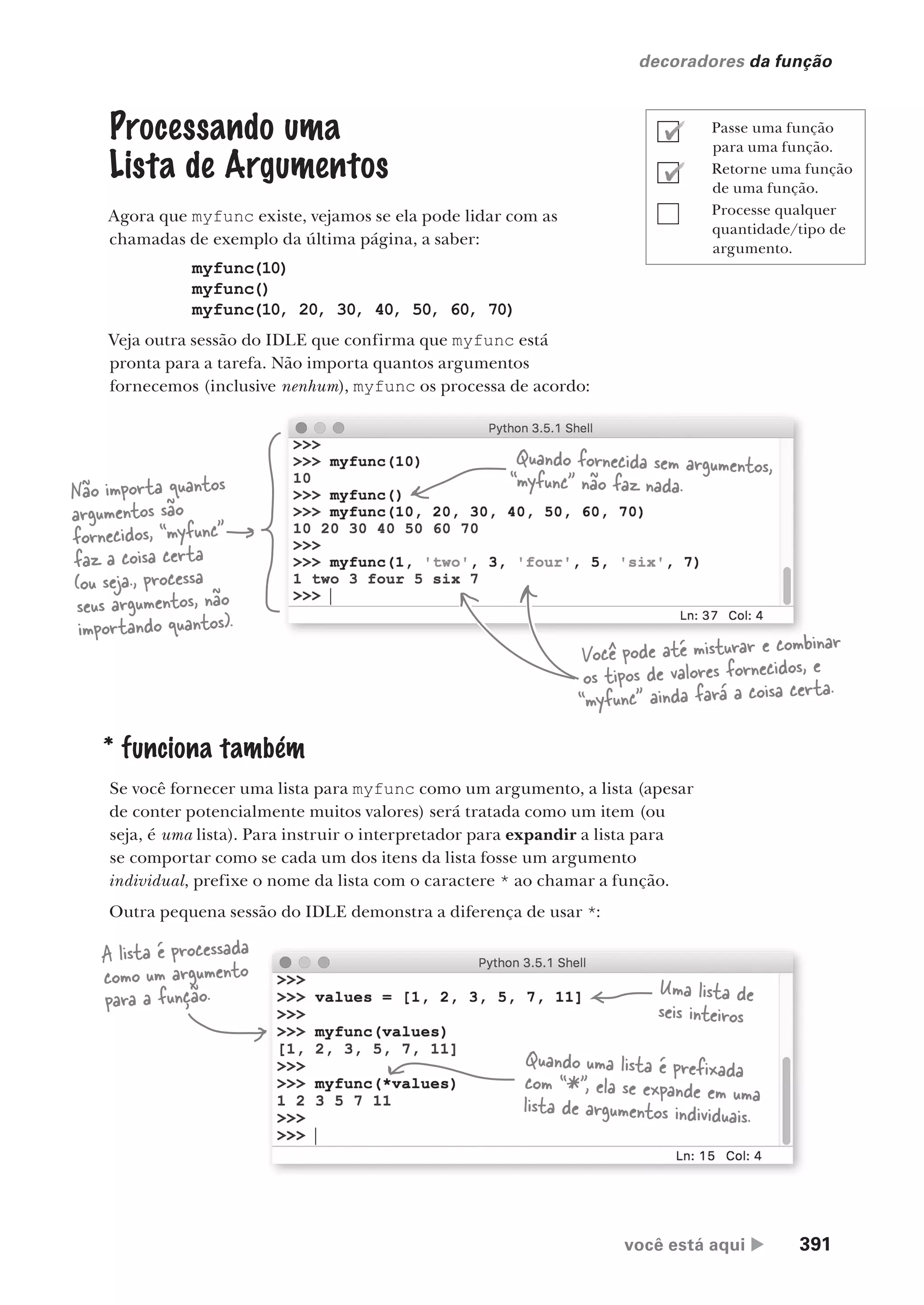 você está aqui  391
decoradores da função
Não importa quantos
argumentos são
fornecidos, “myfunc”
faz a coisa certa
(ou seja., processa
seus argumentos, não
importando quantos).
Processando uma
Lista de Argumentos
Agora que myfunc existe, vejamos se ela pode lidar com as
chamadas de exemplo da última página, a saber:
myfunc(10)
myfunc()
myfunc(10, 20, 30, 40, 50, 60, 70)
Veja outra sessão do IDLE que confirma que myfunc está
pronta para a tarefa. Não importa quantos argumentos
fornecemos (inclusive nenhum), myfunc os processa de acordo:
Quando fornecida sem argumentos,
“myfunc” não faz nada.
Você pode até misturar e combinar
os tipos de valores fornecidos, e
“myfunc” ainda fará a coisa certa.
* funciona também
Se você fornecer uma lista para myfunc como um argumento, a lista (apesar
de conter potencialmente muitos valores) será tratada como um item (ou
seja, é uma lista). Para instruir o interpretador para expandir a lista para
se comportar como se cada um dos itens da lista fosse um argumento
individual, prefixe o nome da lista com o caractere * ao chamar a função.
Outra pequena sessão do IDLE demonstra a diferença de usar *:
A lista é processada
como um argumento
para a função. Uma lista de
seis inteiros
Quando uma lista é prefixada
com “*”, ela se expande em uma
lista de argumentos individuais.
Passe uma função
para uma função.
Retorne uma função
de uma função.
Processe qualquer
quantidade/tipo de
argumento.
CG_HeadFirst_Python.indb 391 18/07/2018 13:20:16
 