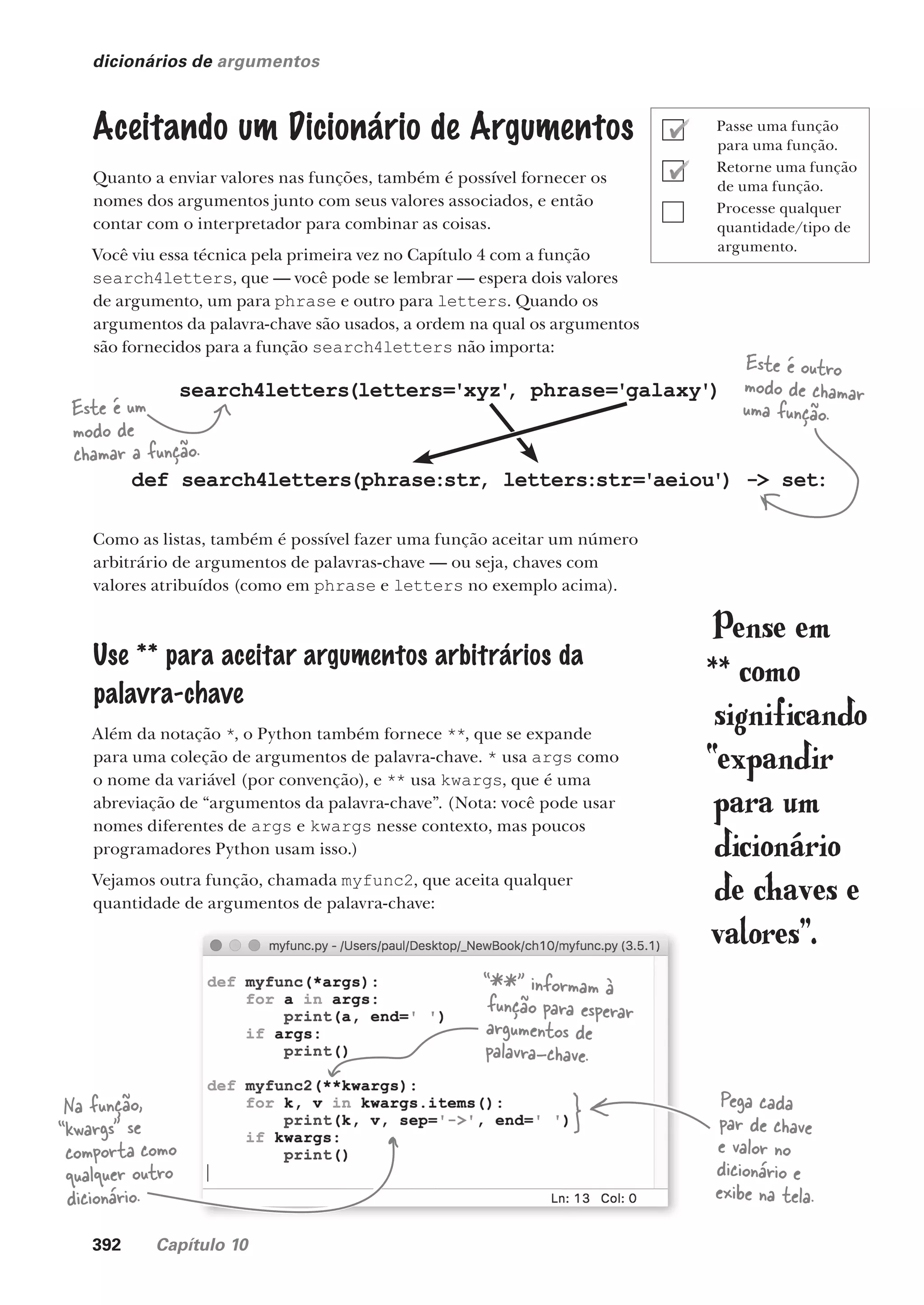 392 Capítulo 10
dicionários de argumentos
Aceitando um Dicionário de Argumentos
Quanto a enviar valores nas funções, também é possível fornecer os
nomes dos argumentos junto com seus valores associados, e então
contar com o interpretador para combinar as coisas.
Você viu essa técnica pela primeira vez no Capítulo 4 com a função
search4letters, que — você pode se lembrar — espera dois valores
de argumento, um para phrase e outro para letters. Quando os
argumentos da palavra-chave são usados, a ordem na qual os argumentos
são fornecidos para a função search4letters não importa:
Como as listas, também é possível fazer uma função aceitar um número
arbitrário de argumentos de palavras-chave — ou seja, chaves com
valores atribuídos (como em phrase e letters no exemplo acima).
Use ** para aceitar argumentos arbitrários da
palavra-chave
Além da notação *, o Python também fornece **, que se expande
para uma coleção de argumentos de palavra-chave. * usa args como
o nome da variável (por convenção), e ** usa kwargs, que é uma
abreviação de “argumentos da palavra-chave”. (Nota: você pode usar
nomes diferentes de args e kwargs nesse contexto, mas poucos
programadores Python usam isso.)
Vejamos outra função, chamada myfunc2, que aceita qualquer
quantidade de argumentos de palavra-chave:
Pense em
** como
significando
“expandir
para um
dicionário
de chaves e
valores”.
Na função,
“kwargs” se
comporta como
qualquer outro
dicionário.
“**” informam à
função para esperar
argumentos de
palavra-chave.
search4letters(letters='xyz'
, phrase='galaxy')
def search4letters(phrase:str, letters:str='aeiou') -> set:
Este é outro
modo de chamar
uma função.
Este é um
modo de
chamar a função.
Pega cada
par de chave
e valor no
dicionário e
exibe na tela.
Passe uma função
para uma função.
Retorne uma função
de uma função.
Processe qualquer
quantidade/tipo de
argumento.
CG_HeadFirst_Python.indb 392 18/07/2018 13:20:16
 