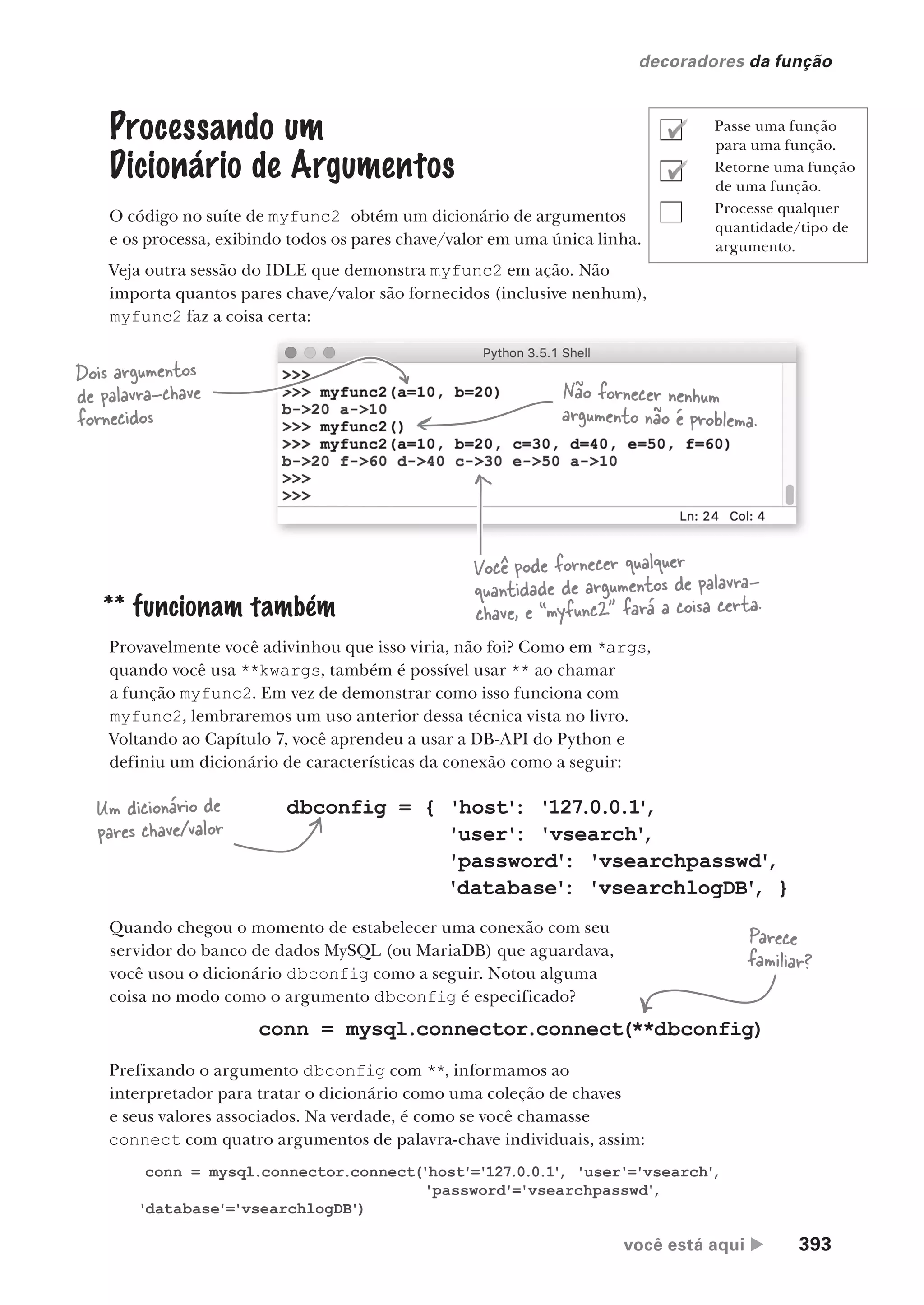 você está aqui  393
decoradores da função
Processando um
Dicionário de Argumentos
O código no suíte de myfunc2 obtém um dicionário de argumentos
e os processa, exibindo todos os pares chave/valor em uma única linha.
Veja outra sessão do IDLE que demonstra myfunc2 em ação. Não
importa quantos pares chave/valor são fornecidos (inclusive nenhum),
myfunc2 faz a coisa certa:
** funcionam também
Provavelmente você adivinhou que isso viria, não foi? Como em *args,
quando você usa **kwargs, também é possível usar ** ao chamar
a função myfunc2. Em vez de demonstrar como isso funciona com
myfunc2, lembraremos um uso anterior dessa técnica vista no livro.
Voltando ao Capítulo 7, você aprendeu a usar a DB-API do Python e
definiu um dicionário de características da conexão como a seguir:
Dois argumentos
de palavra-chave
fornecidos
Não fornecer nenhum
argumento não é problema.
Você pode fornecer qualquer
quantidade de argumentos de palavra-
chave, e “myfunc2” fará a coisa certa.
dbconfig = { 'host'
: '127.0.0.1
'
,
'user'
: 'vsearch'
,
'password'
: 'vsearchpasswd'
,
'database'
: 'vsearchlogDB'
, }
Quando chegou o momento de estabelecer uma conexão com seu
servidor do banco de dados MySQL (ou MariaDB) que aguardava,
você usou o dicionário dbconfig como a seguir. Notou alguma
coisa no modo como o argumento dbconfig é especificado?
conn = mysql.connector.connect(**dbconfig)
Prefixando o argumento dbconfig com **, informamos ao
interpretador para tratar o dicionário como uma coleção de chaves
e seus valores associados. Na verdade, é como se você chamasse
connect com quatro argumentos de palavra-chave individuais, assim:
Parece
familiar?
Um dicionário de
pares chave/valor
conn = mysql.connector.connect('host'='127.0.0.1'
, 'user'='vsearch'
,
'password'='vsearchpasswd'
,
'database'='vsearchlogDB')
Passe uma função
para uma função.
Retorne uma função
de uma função.
Processe qualquer
quantidade/tipo de
argumento.
CG_HeadFirst_Python.indb 393 18/07/2018 13:20:17
 