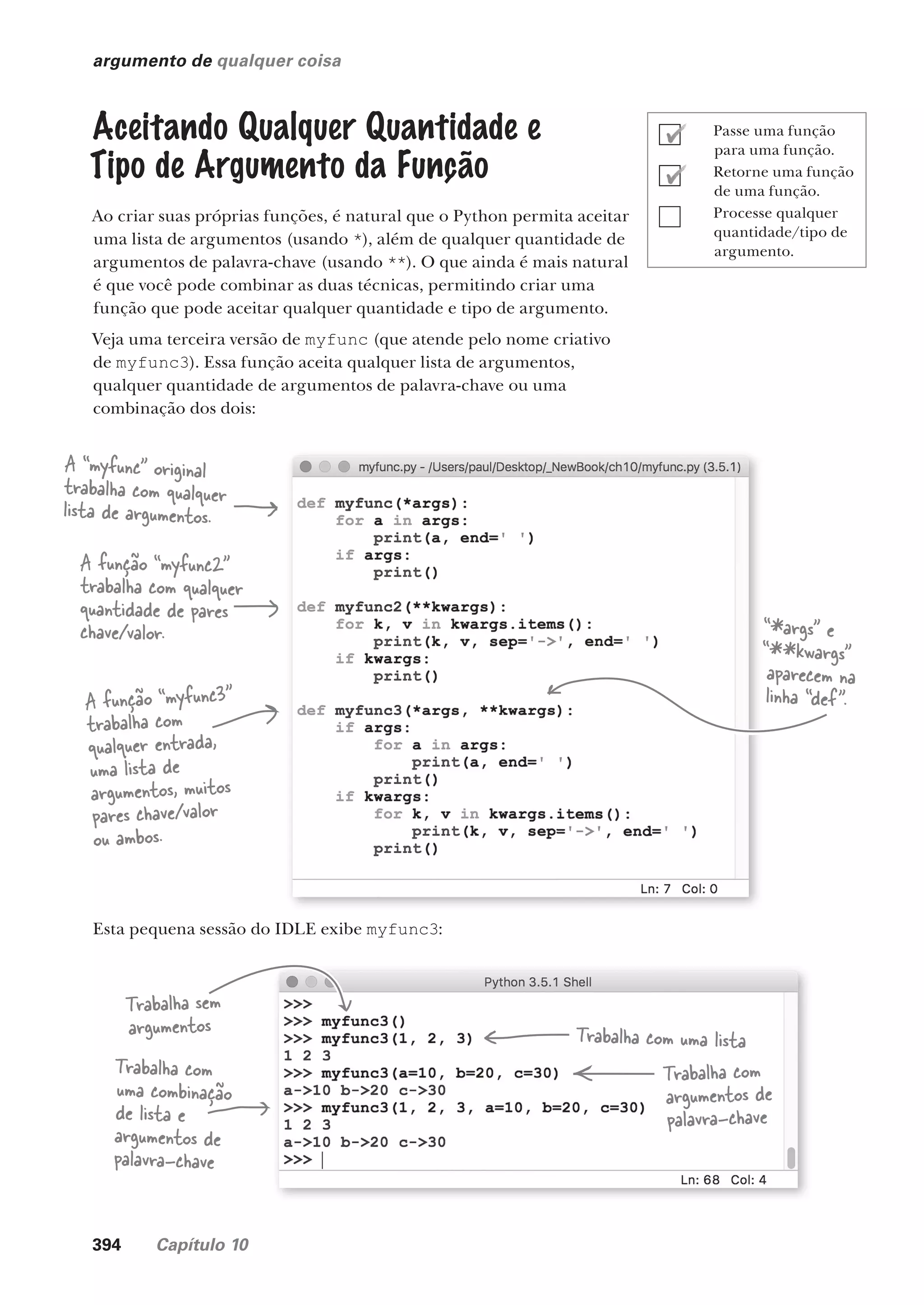 394 Capítulo 10
argumento de qualquer coisa
Aceitando Qualquer Quantidade e
Tipo de Argumento da Função
Ao criar suas próprias funções, é natural que o Python permita aceitar
uma lista de argumentos (usando *), além de qualquer quantidade de
argumentos de palavra-chave (usando **). O que ainda é mais natural
é que você pode combinar as duas técnicas, permitindo criar uma
função que pode aceitar qualquer quantidade e tipo de argumento.
Veja uma terceira versão de myfunc (que atende pelo nome criativo
de myfunc3). Essa função aceita qualquer lista de argumentos,
qualquer quantidade de argumentos de palavra-chave ou uma
combinação dos dois:
A “myfunc” original
trabalha com qualquer
lista de argumentos.
A função “myfunc2”
trabalha com qualquer
quantidade de pares
chave/valor.
A função “myfunc3”
trabalha com
qualquer entrada,
uma lista de
argumentos, muitos
pares chave/valor
ou ambos.
“*args” e
“**kwargs”
aparecem na
linha “def”.
Esta pequena sessão do IDLE exibe myfunc3:
Trabalha sem
argumentos
Trabalha com
uma combinação
de lista e
argumentos de
palavra-chave
Trabalha com uma lista
Trabalha com
argumentos de
palavra-chave
Passe uma função
para uma função.
Retorne uma função
de uma função.
Processe qualquer
quantidade/tipo de
argumento.
CG_HeadFirst_Python.indb 394 18/07/2018 13:20:17
 